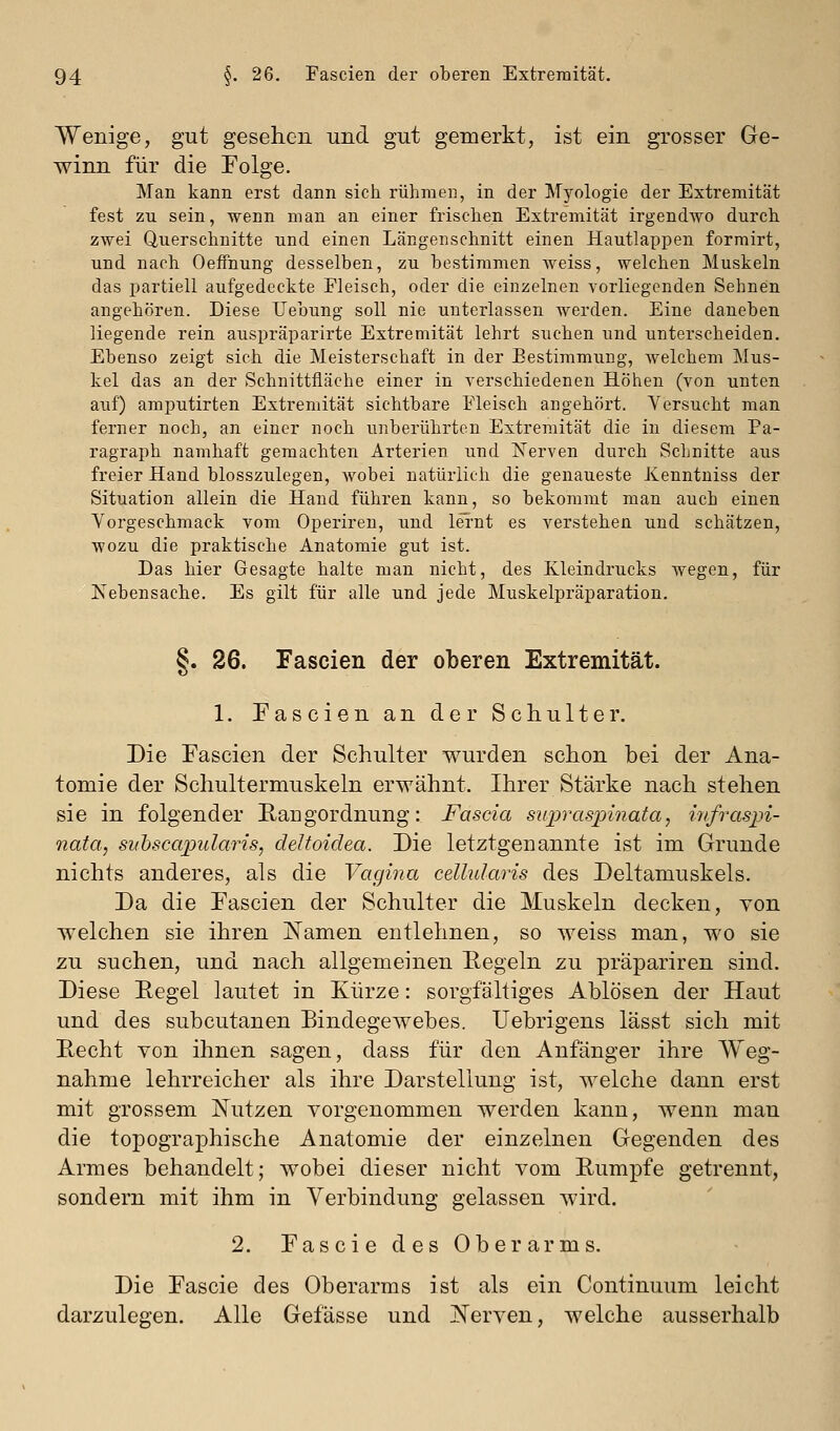 Wenige, gut gesehen und gut gemerkt, ist ein grosser Ge- winn für die Folge. Man kann erst dann sich rühmen, in der Myologie der Extremität fest zu sein, wenn man an einer frischen Extremität irgendwo durch zwei Querschnitte und einen Längenschnitt einen Hautlappen formirt, und nach Oeffnung desselben, zu bestimmen weiss, welchen Muskeln das partiell aufgedeckte Fleisch, oder die einzelnen vorliegenden Sehnen angehören. Diese Uebung soll nie unterlassen werden. Eine daneben liegende rein auspräparirte Extremität lehrt suchen und unterscheiden. Ebenso zeigt sich die Meisterschaft in der Bestimmung, welchem Mus- kel das an der Schnittfläche einer in verschiedenen Höhen (von unten auf) amputirten Extremität sichtbare Fleisch angehört. Versucht man ferner noch, an einer noch unberührten Extremität die in diesem Pa- ragraph namhaft gemachten Arterien und Nerven durch Schnitte aus freier Hand blosszulegen, wobei natürlich die genaueste Xenntniss der Situation allein die Hand führen kann, so bekommt man auch einen Vorgeschmack vom Operiren, und lernt es verstehen und schätzen, wozu die praktische Anatomie gut ist. Das hier Gesagte halte man nicht, des Kleindrucks wegen, für Nebensache. Es gilt für alle und jede Muskelpräparation. §. 26. Fascien der oberen Extremität. 1. Fascien an der Schulter. Die Fascien der Schulter wurden schon bei der Ana- tomie der Schultermuskeln erwähnt. Ihrer Stärke nach stehen sie in folgender Rangordnung: Fascia supraspiiiata, infraspi- nata, snhscapularis, deltoidea. Die letztgenannte ist im Grunde nichts anderes, als die Vagina cellularis des Deltamuskels. Da die Fascien der Schulter die Muskeln decken, von welchen sie ihren I^amen entlehnen, so Aveiss man, wo sie zu suchen, und nach allgemeinen Eegeln zu präpariren sind. Diese Regel lautet in Kürze: sorgfältiges Ablösen der Haut und des subcutanen Bindegewebes. Uebrigens lässt sich mit Recht von ihnen sagen, dass für den Anfänger ihre Weg- nahme lehrreicher als ihre Darstellung ist, welche dann erst mit grossem Nutzen vorgenommen werden kann, wenn man die topographische Anatomie der einzelnen Gegenden des Armes behandelt; wobei dieser nicht vom Rumpfe getrennt, sondern mit ihm in Verbindung gelassen wird. 2. Fascie des Oberarms. Die Fascie des Oberarms ist als ein Continuum leicht darzulegen. Alle Gefässe und JN'erven, welche ausserhalb