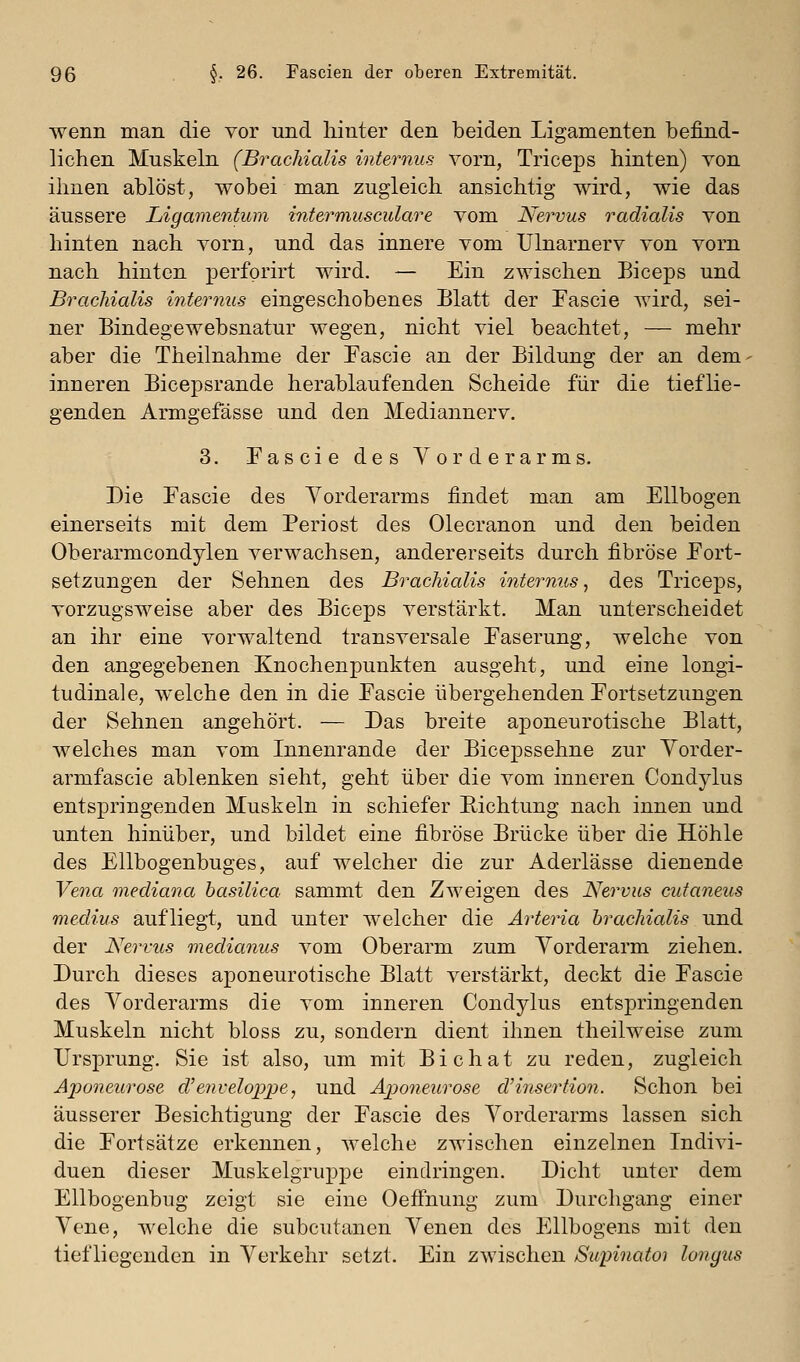wenn man die vor und hinter den beiden Ligamenten befind- lichen Muskeln (Bracliialis internus vorn, Triceps hinten) von ihnen ablöst, wobei man zugleich ansichtig wird, wie das äussere Ligamentum intermusculare vom Nervus radialis von hinten nach vorn, und das innere vom Ulnarnerv von vorn nach hinten perforirt wird. — Ein zwischen Biceps und Bracliialis hiternus eingeschobenes Blatt der Fascie wird, sei- ner Bindegewebsnatur wegen, nicht viel beachtet, — mehr aber die Theilnahme der Tascie an der Bildung der an dem- inneren Bicepsrande herablaufenden Scheide für die tieflie- genden Armgefässe und den Mediannerv. 3. Fascie des Vorderarms. Die Pascie des Vorderarms findet man am Ellbogen einerseits mit dem Periost des Olecranon und den beiden Oberarmcondylen verwachsen, andererseits durch fibröse Fort- setzungen der Sehnen des Bracliialis internus^ des Triceps, vorzugsweise aber des Biceps verstärkt. Man unterscheidet an ihr eine vorwaltend transversale Faserung, welche von den angegebenen Knochenpunkten ausgeht, und eine longi- tudinale, welche den in die Fascie übergehenden Fortsetzungen der Sehnen angehört. — Das breite aponeurotische Blatt, welches man vom Innenrande der Bicepssehne zur Yorder- armfascie ablenken sieht, geht über die vom inneren Condylus entspringenden Muskeln in schiefer Richtung nach innen und unten hinüber, und bildet eine fibröse Brücke über die Höhle des Ellbogenbuges, auf welcher die zur Aderlässe dienende Vena mediana basilica sammt den Zweigen des Nervus cutaneus medius aufliegt, und unter welcher die Arteria bracliialis und der Nervus medianus vom Oberarm zum Yorderarm ziehen. Durch dieses aponeurotische Blatt verstärkt, deckt die Fascie des Yorderarms die vom inneren Condylus entspringenden Muskeln nicht bloss zu, sondern dient ihnen theilweise zum Ursprung. Sie ist also, um mit Bichat zu reden, zugleich Ajjoneurose d'enveloppe, und Aponeurose dHnsertioii. Schon bei äusserer Besichtigung der Fascie des Yorderarms lassen sich die Fortsätze erkennen, welche zwischen einzelnen Indivi- duen dieser Muskelgruppe eindringen. Dicht unter dem Ellbogenbug zeigt sie eine Oefthung zum Durchgang einer Yene, welche die subcutanen Yenen des Ellbogens mit den tiefliegenden in Yerkehr setzt. Ein zwischen Supinatoi lonyus