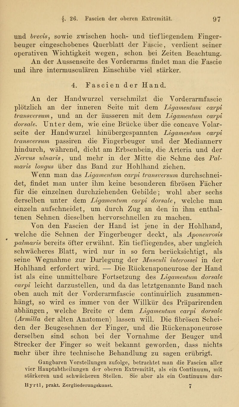 und brevis, sowie zwischen hoch- und tiefliegendem Einger- beuger eingeschobenes Querblatt der Pascie, verdient seiner operativen Wichtigkeit wiegen, schon bei Zeiten Beachtung. An der Aussenseite des Vorderarms findet man die Eascie und ihre intermusculären Einschübe viel stärker. 4. Eascien der Hand. An der Handwurzel verschmilzt die Vorderarmfascie plötzlich an der inneren Seite mit dem Ligamentum carpi tratisversum, und an der äusseren mit dem Ligamentum carpi dorsale. Unter dem, wie eine Brücke über die concave Yolar- seite der Handwurzel hinübergespannten Ligamentum carpi transversum passiren die Eingerbeuger und der Mediannerv hindurch, während, dicht am Erbsenbein, die Arteria und der Nervus ulnaris, und mehr in der Mitte die Sehne des Pal- maris longus über das Band zur Hohlhand ziehen. Wenn man das Ligamentum carpi transversum durchschnei- det, findet man unter ihm keine besonderen fibrösen Eächer für die einzelnen durchziehenden Gebilde; wohl aber sechs derselben unter dem lAgamentum carpi dorsale, welche man einzeln aufschneidet, um durch Zug an den in ihm enthal- tenen Sehnen dieselben hervorschnellen zu machen. Ton den Eascien der Hand ist jene in der Hohlhand, welche die Sehnen der Eingerbeuger deckt, als Aponeurosis Xmlmaris bereits öfter erwähnt. Ein tiefliegendes, aber ungleich schwächeres Blatt, wdrd nur in so fern berücksichtigt, als seine Wegnahme zur Darlegung der Musculi interossei in der Hohlhand erfordert wird. — Die Eückenaponeurose der Hand ist als eine unmittelbare Fortsetzung des Ligamentum dorsale carpi leicht darzustellen, und da das letztgenannte Band nach oben auch mit der Vorderarmfascie continuirlich zusammen- hängt, so wird es immer von der Willkür des Präparirenden abhängen, welche Breite er dem Ligamentum carpi doi^sale (Ärmilla der alten Anatomen) lassen will. Die fibrösen Schei- den der Beugesehnen der Einger, und die Rückenaponeurose derselben sind schon bei der Vornahme der Beuger und Strecker der Einger so weit bekannt geworden, dass nichts mehr über ihre technische Behandlung zu sagen erübrigt. Gangbaren Vorstellungen zufolge, betrachtet man die Fascien aller vier Hauptabtbeilungen der oberen Extremität, als ein Continuum, mit stärkeren und schwächeren Stellen. Sie aber als ein Continuum dar- Hyrtl, prakt. Zergliederungskunst, 7