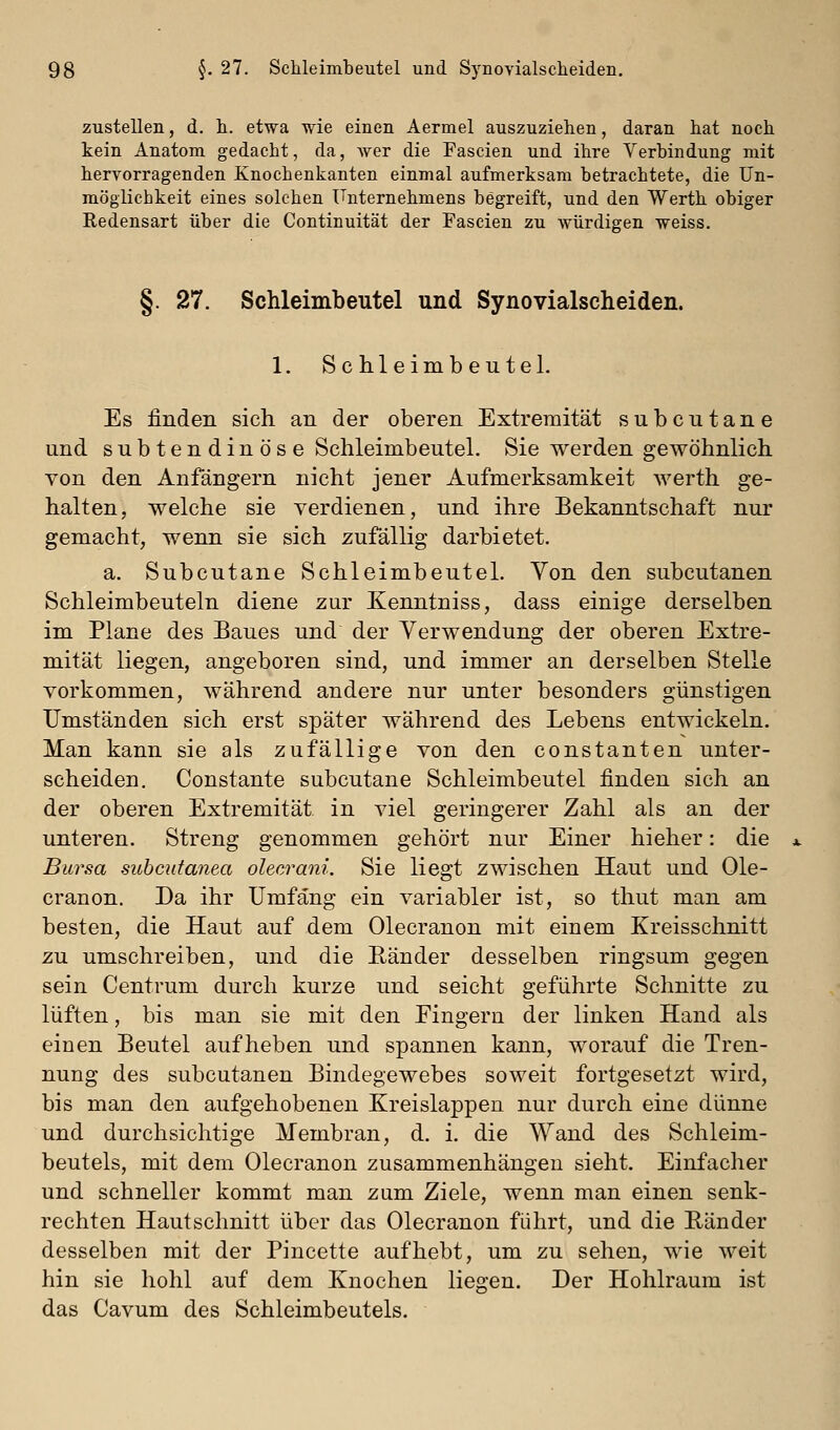 zustellen, d. h. etwa wie einen Aermel auszuziehen, daran hat noch kein Anatom gedacht, da, Aver die Fascien und ihre Verbindung mit hervorragenden Knochenkanten einmal aufmerksam betrachtete, die Un- möglichkeit eines solchen Unternehmens begreift, und den Werth obiger Redensart über die Continuität der Fascien zu würdigen weiss. §. 27. Schleimbeutel und Synovialsclieiden. 1. Schleimbeutel. Es finden sich an der oberen Extremität subcutane und subtendinöse Schleimbeutel. Sie werden gewöhnlich von den Anfängern nicht jener Aufmerksamkeit werth ge- halten, welche sie verdienen, und ihre Bekanntschaft nur gemacht, wenn sie sich zufällig darbietet. a. Subcutane Schleimbeutel. Von den subcutanen Schleimbeuteln diene zur Kenntniss, dass einige derselben im Plane des Baues und der Verwendung der oberen Extre- mität liegen, angeboren sind, und immer an derselben Stelle vorkommen, während andere nur unter besonders günstigen Umständen sich erst später während des Lebens entwickeln. Man kann sie als zufällige von den constanten unter- scheiden. Constante subcutane Schleimbeutel finden sich an der oberen Extremität in viel geringerer Zahl als an der unteren. Streng genommen gehört nur Einer hieher: die Bursa subcutanea olecrani. Sie liegt zwischen Haut und Ole- cranon. Da ihr Umfang ein variabler ist, so thut man am besten, die Haut auf dem Olecranon mit einem Kreisschnitt zu umschreiben, und die Ränder desselben ringsum gegen sein Centrum durch kurze und seicht geführte Schnitte zu lüften, bis man sie mit den Eingern der linken Hand als einen Beutel aufheben und spannen kann, worauf die Tren- nung des subcutanen Bindegewebes soweit fortgesetzt wird, bis man den aufgehobenen Kreislappen nur durch eine dünne und durchsichtige Membran, d. i. die Wand des Schleim- beutels, mit dem Olecranon zusammenhängen sieht. Einfacher und schneller kommt man zum Ziele, wenn man einen senk- rechten Hautschnitt über das Olecranon führt, und die E-änder desselben mit der Pincette aufhebt, um zu sehen, wie weit hin sie hohl auf dem Knochen liegen. Der Hohlraum ist das Cavum des Schleimbeutels.