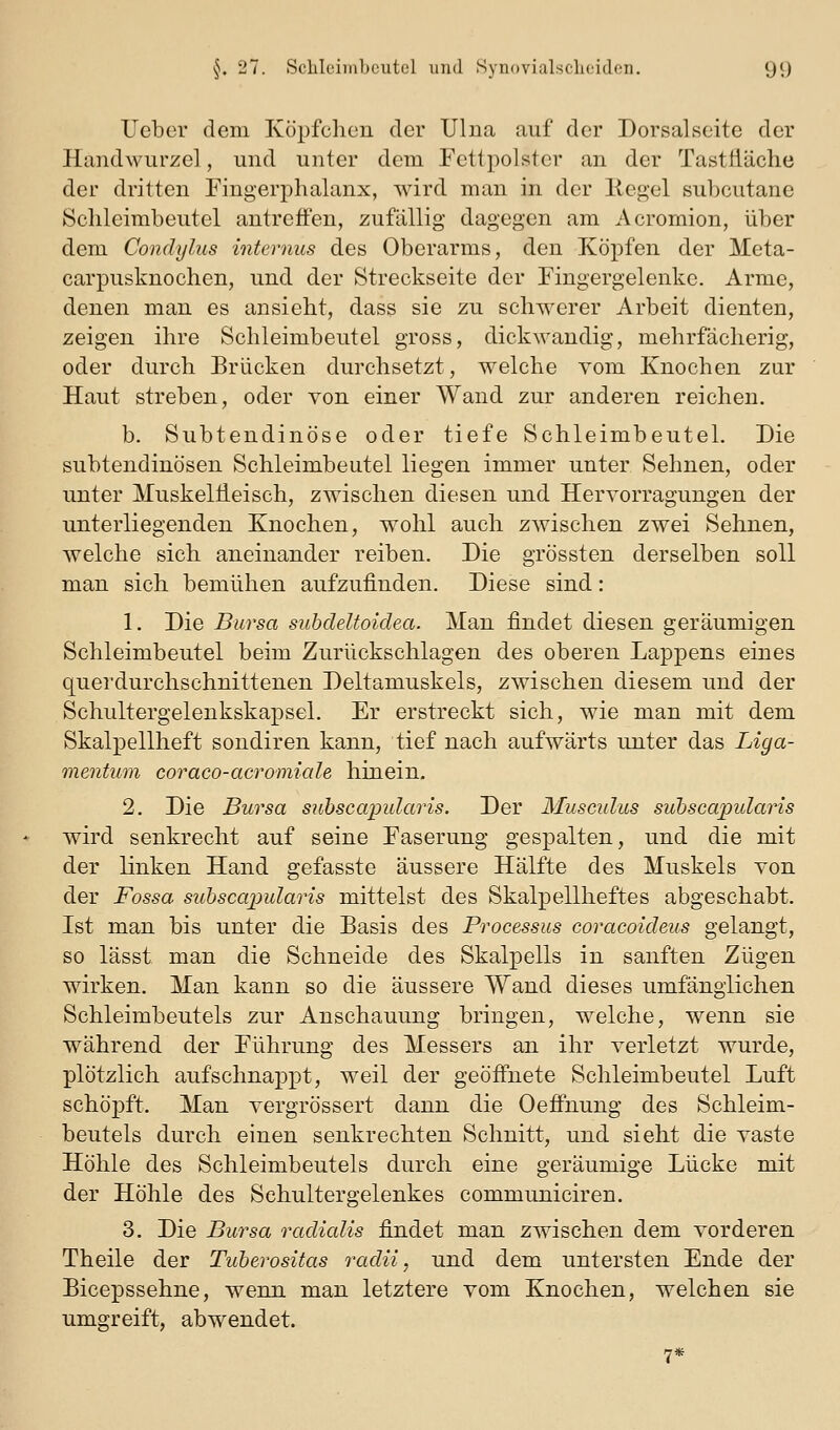 lieber dem Köpfchen der Ulna auf der Dorsalseite der Handwurzel, und unter dem Fettpolster an der Tasttläche der dritten Fingerphalanx, wird man in der Keg-el subcutane Sclileimbeutel antreffen, zufällig dagegen am Acrornion, über dem Condylus internus des Oberarms, den Köpfen der Meta- carpusknochen, und der Streckseite der Fingergelenke. Arme, denen man es ansieht, dass sie zu schwerer Arbeit dienten, zeigen ihre Schleimbeutel gross, dickwandig, mehrfächerig, oder durch Brücken durchsetzt, welche vom Knochen zur Haut streben, oder von einer Wand zur anderen reichen. b. Subtendinöse oder tiefe Schleimbeutel. Die subtendinösen Schleimbeutel liegen immer unter Sehnen, oder unter MuskelÜeisch, zwischen diesen und Hervorragungen der unterliegenden Knochen, wohl auch zwischen zwei Sehnen, welche sich aneinander reiben. Die grössten derselben soll man sich bemühen aufzuünden. Diese sind: 1. Die Bursa subdeltoidea. Man findet diesen geräumigen Schleimbeutel beim Zurückschlagen des oberen Lappens eines quei'durchschnittenen Deltamuskels, zwischen diesem und der Schultergelenkskapsel. Er erstreckt sich, wie man mit dem Skalpellheft sondiren kann, tief nach aufwärts unter das Liga- mentum coraco-acromiale hinein. 2. Die Bursa siibscapidaris. Der Musmdus suhscapularis wird senkrecht auf seine Faserung gespalten, und die mit der linken Hand gefasste äussere Hälfte des Muskels von der Fossa suhscapularis mittelst des Skalpellheftes abgeschabt. Ist man bis unter die Basis des Processus coracoideus gelangt, so lässt man die Schneide des Skalpells in sanften Zügen wirken. Man kann so die äussere Wand dieses umfänglichen Schleimbeutels zur Anschauung bringen, welche, wenn sie während der Führung des Messers an ihr verletzt wurde, plötzlich aufschnappt, weil der geöffnete Schleimbeutel Luft schöpft. Man vergrössert dann die Oeffnung des Schleim- beutels durch einen senkrechten Schnitt, und sieht die vaste Höhle des Schleimbeutels durch eine geräumige Lücke mit der Höhle des Sehultergelenkes communiciren. 3. Die Bursa radialis findet man zwischen dem vorderen Theile der Tuherositas radii, und dem untersten Ende der Bicepssehne, wenn man letztere vom Knochen, welchen sie umgreift, abwendet. 7*