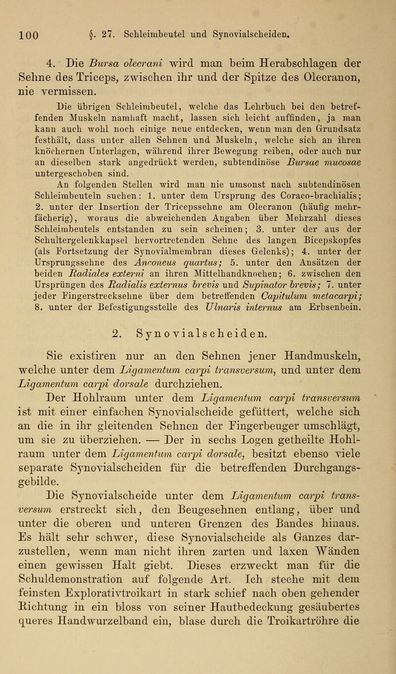 4. Die Bursa olecrani wird man beim Herab schlagen der Sehne des Triceps, zwischen ihr und der Spitze des Olecranon, nie vermissen. Die übrigen ScUeirabeutel, welche das Lehrbuch, bei den betref- fenden Muskeln namhaft macht, lassen sich leicht auffinden, ja man kann auch Avohl noch einige neue entdecken, wenn man den Grundsatz festhält, dass unter allen Sehnen und Muskeln, welche sich an ihren knöchernen Unterlagen, während ihrer Bewegung reiben, oder auch nur an dieselben stark angedrückt werden, subtendinöse Bursae mucosae untergeschoben sind. An folgenden Stellen wird man nie umsonst nach subtendinösen Schleimbeuteln suchen: 1. unter dem Ursprung des Coraco-brachialis; 2. unter der Insertion der Tricepssehne am Olecranon (häufig mehr- fächerig) , woraus die abweichenden Angaben über Mehrzahl dieses Schleimbeutels entstanden zu sein scheinen; 3. unter der aus der Schultergelenkkapsel hervortretenden Sehne des langen Bicepskopfes (als Fortsetzung der Synovialmembran dieses Gelenks); 4. unter der Ursprungssehne des Änconeus qum^tus; 5. unter den Ansätzen der beiden Radiales externi an ihren Mittelhandknochen; 6. zwischen den Ursprüngen des Radialis externus hrevis und Supinator hrevis; 7. unter jeder Fingerstrecksehne über dem betreffenden Capitulum metacarpi; 8. unter der Befestigungsstelle des Ulnaris internus am Erbsenbein. 2. Synovialscheiden. Sie existiren nur an den Sehnen jener Handmuskeln, welche unter dem Ligamentum carpi transverswn, und unter dem Ligamentum carpi dorsale durchziehen. Der Hohlraum unter dem Ligamentum carpi transversum ist mit einer einfachen Synovialscheide gefüttert, welche sich an die in ihr gleitenden Sehnen der Fingerbeuger umschlägt, um sie zu überziehen. — Der in sechs Logen getheilte Hohl- raum unter dem Ligamentum carpi dorsale, besitzt ebenso viele separate Synovialscheiden für die betreifenden Durchgangs- gebilde. Die Synovialscheide unter dem Ligamentum carpi trans- versum erstreckt sich, den Beugesehnen entlang, über und unter die oberen und unteren Grenzen des Bandes hinaus. Es hält sehr schwer, diese Synovialscheide als Ganzes dar- zustellen, wenn man nicht ihren zarten und laxen Wänden einen gewissen Halt giebt. Dieses erzweckt man für die Schuldemonstration auf folgende Art. Ich steche mit dem feinsten Explorativtroikart in stark schief nach oben gehender Eichtung in ein bloss von seiner Hautbedeckung gesäubertes queres Handwurzelband ein, blase durch die Troikartröhre die