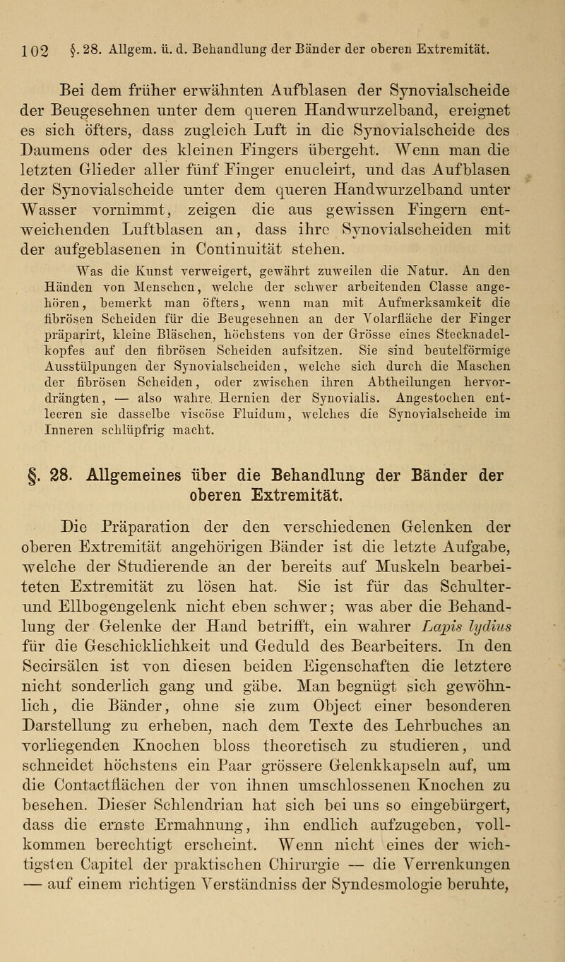 Bei dem früher erwähnten Aufblasen der Synovialscheide der Beugesehnen unter dem queren Handwurzelband, ereignet es sich öfters, dass zugleich Luft in die Synovialscheide des Daumens oder des kleinen Mngers übergeht. Wenn man die letzten Glieder aller fünf Finger enucleirt, und das Aufblasen der Synovialscheide unter dem queren Handwurzelband unter Wasser vornimmt, zeigen die aus gewissen Fingern ent- weichenden Luftblasen an, dass ihre Synovialscheiden mit der aufgeblasenen in Continuität stehen. Was die Kunst verweigert, gewährt zuweilen die Natur. An den Händen von Menschen, welche der schwer arbeitenden Classe ange- hören , bemerkt man öfters, wenn man mit Aufmerksamkeit die fibrösen Scheiden für die Beugesehnen an der Volarfläche der Pinger präparirt, kleine Bläschen, höchstens von der Grösse eines Stecknadel- kopfes auf den fibrösen Scheiden aufsitzen. Sie sind beuteiförmige Ausstülpungen der Synovialscheiden, welche sich durch die Maschen der fibrösen Scheid,en, oder zwischen ihren Abtheilungen hervor- drängten, — also wahre. Hernien der Synovialis. Angestochen ent- leeren sie dasselbe viscöse Fluidum, welches die Synovialscheide im Inneren schlüpfrig macht. §. 28. Allgemeines über die Behandlung der Bänder der oberen Extremität. Die Präparation der den verschiedenen Gelenken der oberen Extremität angehörigen Bänder ist die letzte Aufgabe, welche der Studierende an der bereits auf Muskeln bearbei- teten Extremität zu lösen hat. Sie ist für das Schulter- und Ellbogengelenk nicht eben schwer; was aber die Behand- lung der Gelenke der Hand betrifft, ein wahrer Lajpis lydius für die Geschicklichkeit und Geduld des Bearbeiters. In den Secirsälen ist von diesen beiden Eigenschaften die letztere nicht sonderlich gang und gäbe. Man begnügt sich gewöhn- lich, die Bänder, ohne sie zum Object einer besonderen Darstellung zu erheben, nach dem Texte des Lehrbuches an vorliegenden Knochen bloss theoretisch zu studieren, und schneidet höchstens ein Paar grössere Gelenkkapseln auf, um die Contacttiächen der von ihnen umschlossenen Knochen zu besehen. Dieser Schlendrian hat sich bei uns so eingebürgert, dass die ernste Ermahnung, ihn endlich aufzugeben, voll- kommen berechtigt erscheint. Wenn nicht eines der wich- tigsten Capitel der praktischen Chirurgie — die Verrenkungen — auf einem richtigen Yerständniss der Syndesmologie beruhte,