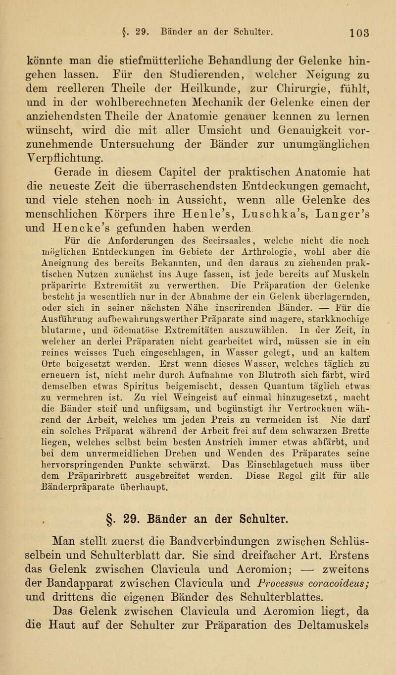 könnte man die stiefmütterliche Behandlung der Gelenke hin- gehen lassen. Pur den Studierenden, welcher Neigung zu dem reelleren Theile der Heilkunde, zur Chirurgie, fühlt, und in der wohlberechneten Mechanik der Gelenke einen der anziehendsten Theile der Anatomie genauer kennen zu lernen wünscht, wird die mit aller Umsicht und Genauigkeit vor- zunehmende Untersuchung der Bänder zur unumgänglichen Verpflichtung. Gerade in diesem Capitel der praktischen Anatomie hat die neueste Zeit die überraschendsten Entdeckungen gemacht, und viele stehen noch in Aussicht, wenn alle Gelenke des menschlichen Körpers ihre Henle's, Luschka's, Langer's und Hencke's gefunden haben werden. Für die Anforderungen des Secirsaales, welche nicht die noch nuiglichen Entdeckungen im Gebiete der Arthrologie, wohl aber die Aneignung des bereits Bekannten, und den daraus zu ziehenden prak- tischen Nutzen zunächst ins Auge fassen, ist jede bereits auf Muskeln präparirte Extremität zu yerwerthen. Die Präparation der Gelenke besteht ja wesentlich nur in der Abnahme der ein Gelenk überlagernden, oder sich in seiner nächsten Nähe inserirenden Bänder. — Für die Ausführung aufbewahrungswerther Präparate sind magere, starkknochige blutarme, und ödematöse Extremitäten auszuwählen. In der Zeit, in welcher an derlei Präparaten nicht gearbeitet wird, müssen sie in ein reines weisses Tuch eingeschlagen, in Wasser gelegt, und an kaltem Orte beigesetzt werden. Erst wenn dieses Wasser, welches täglich zu erneuern ist, nicht mehr durch Aufnahme von Blutroth sich färbt, wird demselben etwas Spiritus beigemischt, dessen Quantum täglich etwas zu vermehren ist. Zu viel Weingeist auf einmal hinzugesetzt, macht die Bänder steif und unfügsam, und begünstigt ihr Vertrocknen wäh- rend der Arbeit, Avelches um jeden Preis zu vermeiden ist Nie darf ein solches Präparat während der Arbeit frei auf dem schwarzen Brette liegen, welches selbst beim besten Anstrich immer etwas abfärbt, und bei dem unvermeidlichen Drehen und Wenden des Präparates seine hervorspringenden Punkte schwärzt. Das Einschlagetuch muss über dem Präparirbrett ausgebreitet werden. Diese Eegel gilt für alle Bänderpräparate überhaupt. §. 29. Bänder an der Schulter. Man stellt zuerst die Bandverbindungen zwischen Schlüs- selbein und Schulterblatt dar. Sie sind dreifacher Art. Erstens das Gelenk zwischen Clavicula und Acromion; — zweitens der Bandapparat zwischen Clavicula und Processus coracoideus; und drittens die eigenen Bänder des Schulterblattes. Das Gelenk zwischen Clavicula und Acromion liegt, da die Haut auf der Schulter zur Präparation des Deltamuskels