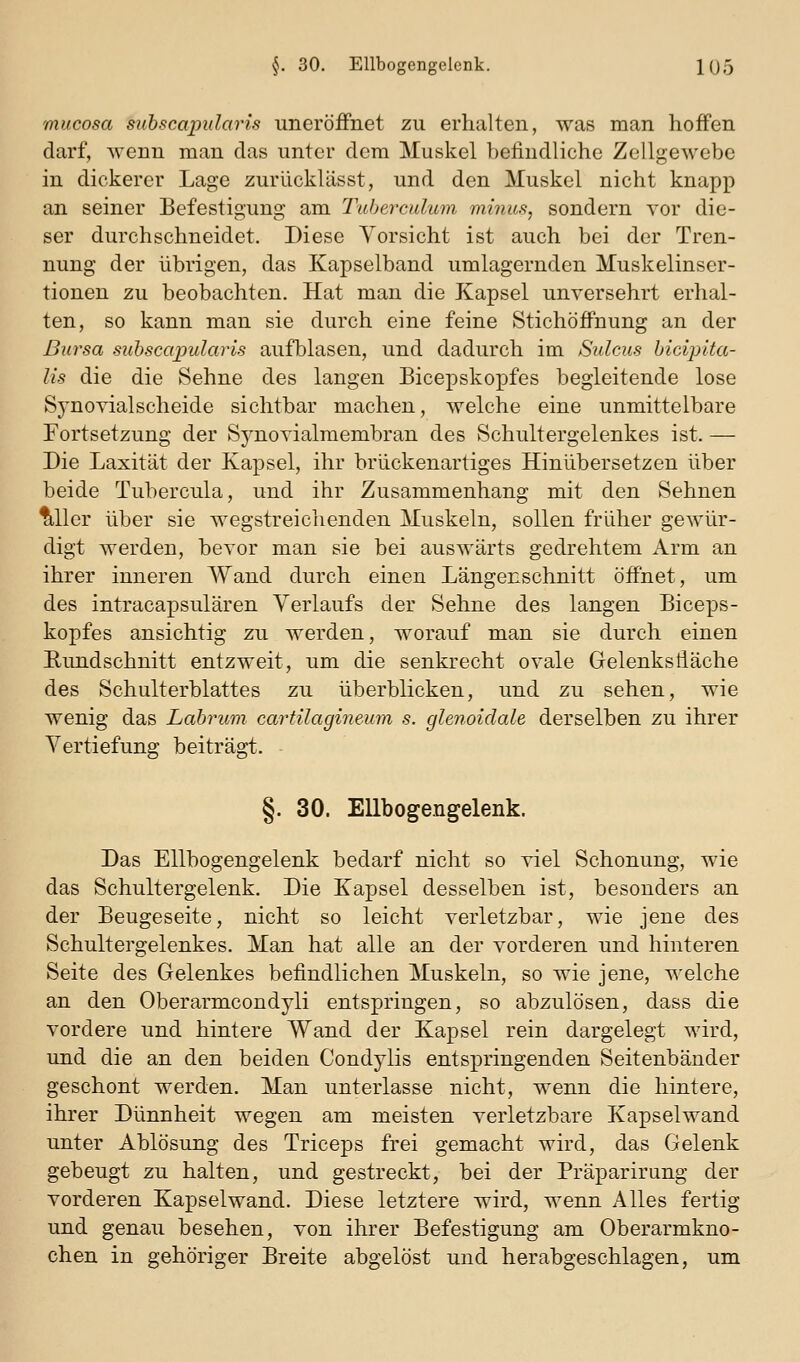 mucosa subscapidaris uneröiFnet zu erhalten, was man hoffen darf, wenn man das unter dem Muskel befindliche Zellgewebe in dickerer Lage zurückUisst, und den Muskel nicht knapp an seiner Befestigung am Taberculum minus, sondern vor die- ser durchschneidet. Diese Vorsicht ist auch bei der Tren- nung der übrigen, das Kapselband umlagernden Muskelinser- tionen zu beobachten. Hat man die Kapsel unversehrt erhal- ten, so kann man sie durch eine feine Stichöffnung an der Bursa suhscajmlaris aufblasen, und dadurch im Sulcus hicipita- lis die die Sehne des langen Bicepskopfes begleitende lose Synovialscheide sichtbar machen, welche eine unmittelbare Fortsetzung der Synovialmembran des Schultergelenkes ist. — Die Laxität der Kapsel, ihr brückenartiges Hinübersetzen über beide Tubercula, und ihr Zusammenhang mit den Sehnen ^Uer über sie wegstreichenden Muskeln, sollen früher gewür- digt werden, bevor man sie bei auswärts gedrehtem Arm an ihrer inneren Wand durch einen Längenschnitt öffnet, um des intracapsulären Verlaufs der Sehne des langen Biceps- kopfes ansichtig zu werden, worauf man sie durch einen Eundschnitt entzweit, um die senkrecht ovale Gelenksfläche des Schulterblattes zu überblicken, und zu sehen, wie wenig das Labrum cartilagin€,um s. glen,oidale derselben zu ihrer Vertiefung beiträgt. §. 30. Ellbogengelenk. Das Ellbogengelenk bedarf nicht so viel Schonung, wie das Schultergelenk. Die Kapsel desselben ist, besonders an der Beugeseite, nicht so leicht verletzbar, wie jene des Schultergelenkes. Man hat alle an der vorderen und hinteren Seite des Gelenkes befindlichen Muskeln, so wie jene, welche an den Oberarmcondyli entspringen, so abzulösen, dass die vordere und hintere Wand der Kapsel rein dargelegt wird, und die an den beiden Condylis entspringenden Seitenbänder geschont werden. Man unterlasse nicht, wenn die hintere, ihrer Dünnheit wegen am meisten verletzbare Kapselwand unter Ablösung des Triceps frei gemacht wird, das Gelenk gebeugt zu halten, und gestreckt, bei der Präparirung der vorderen Kapselwand. Diese letztere wird, wenn Alles fertig und genau besehen, von ihrer Befestigung am Oberarmkno- chen in gehöriger Breite abgelöst und herabgeschlagen, um