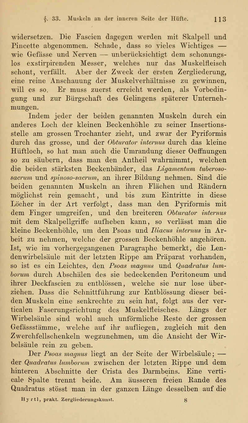 widersetzen. Die Fascien dagegen werden mit Skalpell und Pincette abgenommen. Schade, dass so vieles Wichtiges — wie Gefässe und Nerven — unberücksichtigt dem schonungs- los exstirpirenden Messer, welches nur das Muskelfleisch schont, verfällt. Aber der Zweck der ersten Zergliederung, eine reine Anschauung der Muskelverhältnisse zu gewinnen, will es so. Er muss zuerst erreicht werden, als Vorbedin- gung und zur Bürgschaft des Gelingens späterer Unterneh- mungen. Indem jeder der beiden genannten Muskeln durch ein anderes Loch der kleinen Beckenhöhle zu seiner Insertions- stelle am grossen Trochanter zieht, und zwar der Pyriformis durch das grosse, und der Ohturator internus durch das kleine Hüftloch, so hat man auch die Umrandung dieser Oeffnungen so zu säubern, dass man den Antheil wahrnimmt, welchen die beiden stärksten Beckenbänder, das Ligamentum tuberoso- sacrum und spinoso-sacrum, an ihrer Bildung nehmen. Sind die beiden genannten Muskeln an ihren Plächen und Rändern möglichst rein gemacht, und bis zum Eintritte in diese Löcher in der Art verfolgt, dass man den Pyriformis mit dem Einger umgreifen, und den breiteren Ohturator internus mit dem Skalpellgriffe aufheben kann, so verlässt man die kleine Beckenhöhle, um den Psoas und Iliacus internus in Ar- beit zu nehmen, welche der grossen Beckenhöhle angehören. Ist, wie im vorhergegangenen Paragraphe bemerkt, die Len- denwirbelsäule mit der letzten Eippe am Präparat vorhanden, so ist es ein Leichtes, den Psoas magnus und Quadratus lum- horum durch Abschälen des sie bedeckenden Peritoneum und ihrer Deckfascien zu entblössen, welche sie nur lose über- ziehen. Dass die Schnittführung zur Entblössung dieser bei- den Muskeln eine senkrechte zu sein hat, folgt aus der ver- ticalen Easerungsrichtung des Muskelfieisches. Längs der Wirbelsäule sind wohl auch unförmliche Reste der grossen Gefässstämme, welche auf ihr aufliegen, zugleich mit den Zwerchfellschenkeln wegzunehmen, um die Ansicht der Wir- belsäule rein zu geben. Der Psoas magnus liegt an der Seite der Wirbelsäule; — der Quadratus lumhorum zwischen der letzten Rippe und dem hinteren Abschnitte der Crista des Darmbeins. Eine verti- cale Spalte trennt beide. Am äusseren freien Rande des Quadratus stösst man in der ganzen Länge desselben auf die Hyrtl, prakt. Zergliederungskunst. 8