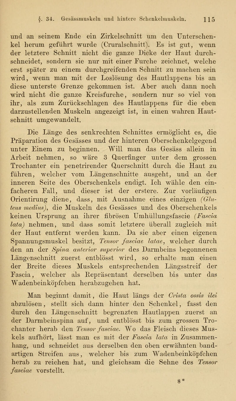 und an seinem Ende ein Zirkelschnitt um den Unterschen- kel herum geführt wurde (Cruralschnitt). Es ist gut, wenn der letztere Schnitt nicht die ganze Dicke der Haut durch- schneidet, sondern sie nur mit einer Furche zeichnet, welche erst später zu einem durchgreifenden Schnitt zu machen sein wird, wenn man mit der Loslösung des Hautlappens bis an diese unterste Grenze gekommen ist. Aber auch dann noch wird nicht die ganze Kreisfurche, sondern nur so yiel Yon ihr, als zum Zurückschlagen des Hautlappens für die eben darzustellenden Muskeln angezeigt ist, in einen wahren Haut- schnitt umgewandelt. Die Länge des senkrechten Schnittes ermöglicht es, die Präparation des Gesässes und der hinteren Oberschenkelgegend unter Einem zu beginnen. ^ Will man das Gesäss allein in Arbeit nehmen, so wäre 3 Querfinger unter dem grossen Trochanter ein penetrirender Querschnitt durch die Haut zu führen, welcher vom Längenschnitte ausgeht, und an der inneren Seite des Oberschenkels endigt. Ich wähle den ein- facheren Eall, und dieser ist der erstere. Zur vorläufigen Orientirung diene, dass, mit Ausnahme eines einzigen (Glu- teus medius), die Muskeln des Gesässes und des Oberschenkels keinen Ursprung an ihrer fibrösen Umhüllungsfascie (Fascia lata) nehmen, und dass somit letztere überall zugleich mit der Haut entfernt werden kann. Da sie aber einen eigenen Spannungsmuskel besitzt, Tensor fasciae latae, welcher durch den an der Spina anterior superior des Darmbeins begonnenen Längenschnitt zuerst entblösst wird, so erhalte man einen der Breite dieses Muskels entsprechenden Längsstreif der Fascia, welcher als Repräsentant derselben bis unter das Wadenbeinköpfchen herabzugehen hat. Man beginnt damit, die Haut längs der Crista ossis ilei abzulösen, stellt sich dann hinter den Schenkel, fasst den durch den Längenschuitt begrenzten Hautlappen zuerst an der Darmbeinspina auf, und entblösst bis zum grossen Tro- chanter herab den Tensor fasciae. Wo das Fleisch dieses Mus- kels aufhört, lässt man es mit der Fascio, lata in Zusammen- hang, und schneidet aus derselben den oben erwähnten band- artigen Streifen aus, welcher bis zum Wadenbeinköpfchen herab zu reichen hat, und gleichsam die Sehne des Tensor fasciae vorstellt. 8*