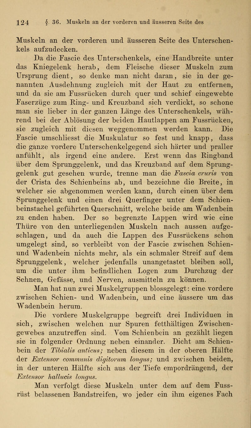 Muskeln an der vorderen und äusseren Seite des Ilnterschen- kels aufzudecken. Da die Pascie des Unterschenkels, eine Handbreite unter das Kniegelenk herab, dem Fleische dieser Muskeln zum Ursprung dient, so denke man nicht daran, sie in der ge- nannten Ausdehnung zugleich mit der Haut zu entfernen, und da sie am Fussrücken durch quer und schief eingewebte Faserzüge zum Eing- und Kreuzband sich verdickt, so schone man sie lieber in der ganzen Länge des Unterschenkels, wäh- rend bei der Ablösung der beiden Hautlappen am Fussrücken, sie zugleich mit diesen weggenommen werden kann. Die Fascie umschliesst die Muskulatur so fest und knapp, dass die ganze vordere Unterschenkelgegend sich härter und praller anfühlt, als irgend eine andere. Erst wenn das Eingband über dem Sprunggelenk, und das Kreuzband auf dem Sprung- gelenk gut gesehen wurde, trenne man die Fascia cruris von der Crista des Schienbeins ab, und bezeichne die Breite, in welcher sie abgenommen werden kann, durch einen über dem Sprunggelenk und einen drei Querfinger unter dem Schien- beinstachel geführten Querschnitt, welche beide am Wadenbein zu enden haben. Der so begrenzte Lappen wird wie eine Thüre von den unterliegenden Muskeln nach aussen aufge- schlagen, und da auch die Lappen des Fussrückens schon umgelegt sind, so verbleibt von der Fascie zwischen Schien- und Wadenbein nichts mehr, als ein schmaler Streif auf dem Sprunggelenk, welcher jedenfalls unangetastet bleiben soll, um die unter ihm befindlichen Logen zum Durchzug der Sehnen, Gefässe, und IN'erven, ausmitteln zu können. Man hat nun zwei Muskelgruppen blossgelegt: eine vordere zwischen Schien- und Wadenbein, und eine äussere um das Wadenbein herum. Die vordere Muskelgruppe begreift drei Individuen in sich, zwischen welchen nur Spuren fetthaltigen Zwischen- gewebes anzutreff'en sind. Yom Schienbein an gezählt liegen sie in folgender Ordnung neben einander. Dicht am Schien- bein der Tihialis anticus; neben diesem in der oberen Hälfte der Extensor communis digitoinim longus; und zwischen beiden, in der unteren Hälfte sich aus der Tiefe empordrängend, der Extensor hallucis longus. Man verfolgt diese Muskeln unter dem auf dem Fuss- rüst belassenen Bandstreifen, wo jeder ein ihm eigenes Fach