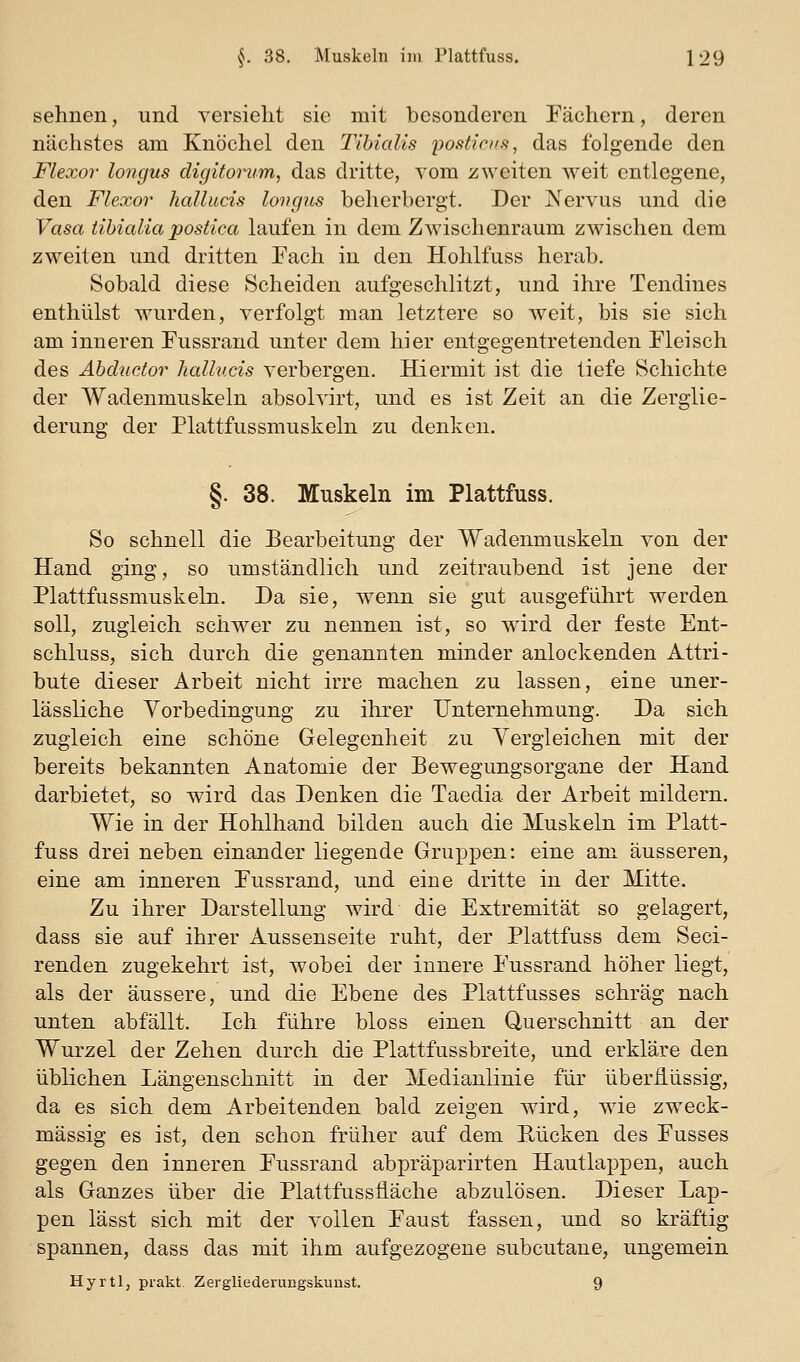 sehnen, und versieht sie mit besonderen Fächern, deren nächstes am Knöchel den Tihialis posticus, das folgende den Flexor longus digitorum, das dritte, vom zweiten weit entlegene, den Flexor halluds longus beherbergt. Der Xervus und die Vasa tihialia postica laufen in dem Zwischenraum zwischen dem zweiten und dritten Each in den Hohlfuss herab. Sobald diese Scheiden aufgeschlitzt, und ihre Tendines enthülst wurden, verfolgt man letztere so weit, bis sie sich am inneren Fussrand unter dem hier entgegentretenden Fleisch des Ahductor halhi.cis verbergen. Hiermit ist die tiefe Schichte der Wadenmuskeln absolvirt, und es ist Zeit an die Zerglie- derung der Plattfussmuskeln zu denken. §. 38. Muskeln im Plattfuss. So schnell die Bearbeitung der Wadenmuskeln von der Hand ging, so umständlich und zeitraubend ist jene der Plattfussmuskeln. Da sie, wenn sie gut ausgeführt werden soll, zugleich schwer zu nennen ist, so ward der feste Ent- schluss, sich durch die genannten minder anlockenden Attri- bute dieser Arbeit nicht irre machen zu lassen, eine uner- lässliche Vorbedingung zu ihrer Unternehmung. Da sich zugleich eine schöne Gelegenheit zu Yergleichen mit der bereits bekannten Anatomie der Bewegungsorgane der Hand darbietet, so wird das Denken die Taedia der Arbeit mildern. Wie in der Hohlhand bilden auch die Muskeln im Platt- fuss drei neben einander liegende Gruppen: eine am äusseren, eine am inneren Fussrand, und eine dritte in der Mitte. Zu ihrer Darstellung wird die Extremität so gelagert, dass sie auf ihrer Aussenseite ruht, der Plattfuss dem Seci- renden zugekehrt ist, wobei der innere Fussrand höher liegt, als der äussere, und die Ebene des Plattfusses schräg nach unten abfällt. Ich führe bloss einen Querschnitt an der Wurzel der Zehen durch die Plattfussbreite, und erkläre den üblichen Längenschnitt in der Medianlinie für überflüssig, da es sich dem Arbeitenden bald zeigen wird, wie zweck- mässig es ist, den schon früher auf dem Bücken des Fusses gegen den inneren Fussrand abpräparirten Hautlappen, auch als Ganzes über die Plattfussfiäche abzulösen. Dieser Lap- pen lässt sich mit der vollen Faust fassen, und so kräftig spannen, dass das mit ihm aufgezogene subcutane, ungemein Hyrti, prakt Zergliederungskuust. 9