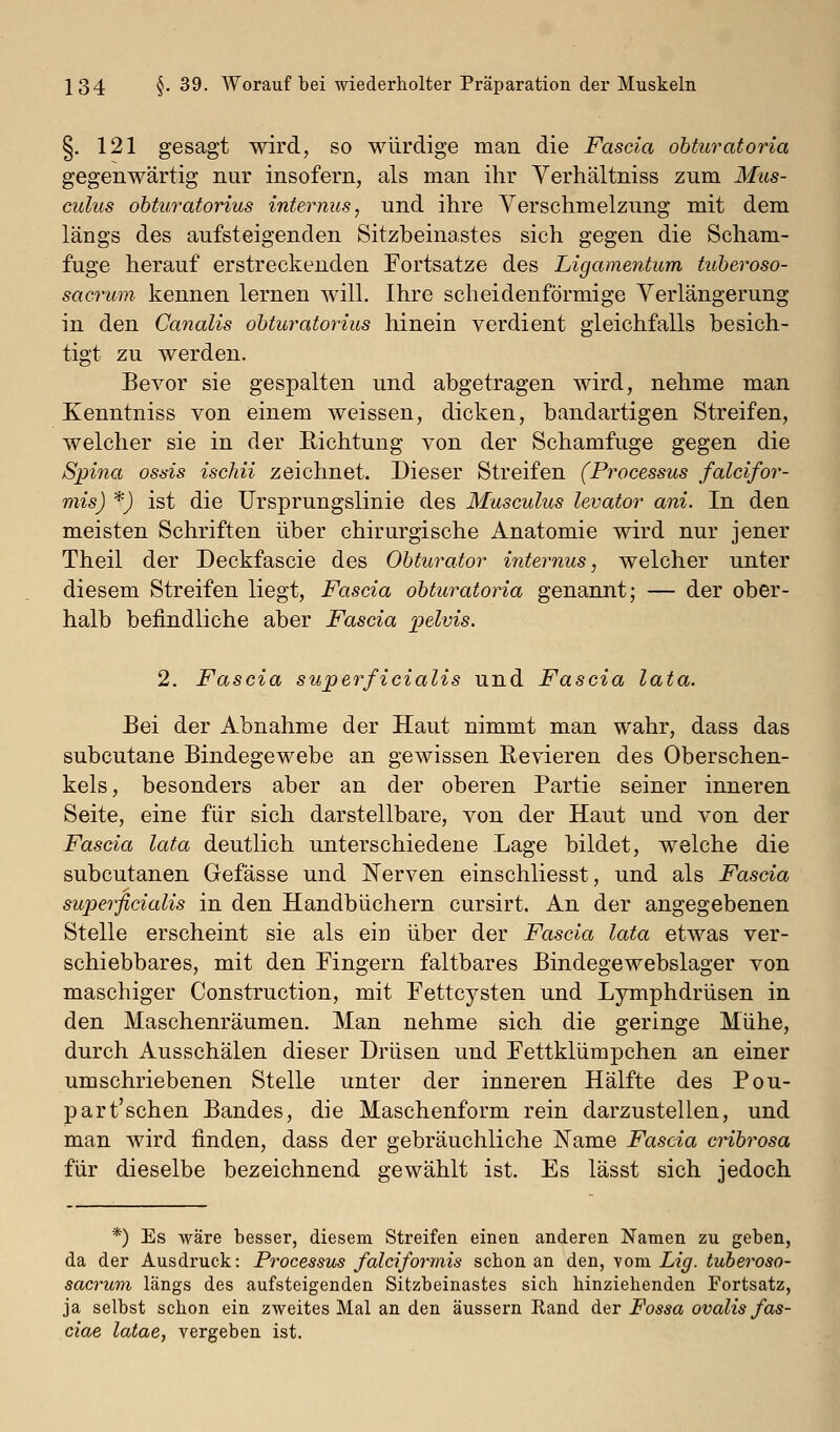 §. 121 gesagt wird, so würdige man die Fascia obturatoria gegenwärtig nur insofern, als man ihr Yerhältniss zum Mus- culus ohturatorius internus, und ihre Verschmelzung mit dem längs des aufsteigenden Sitzbeinastes sich gegen die Scham- fuge herauf erstreckenden Fortsätze des Ligamentum tuheroso- sacrum kennen lernen will. Ihre scheidenförmige Verlängerung in den Canalis ohturatorius hinein verdient gleichfalls besich- tigt zu werden. Bevor sie gespalten und abgetragen wird, nehme man Kenntniss von einem weissen, dicken, bandartigen Streifen, welcher sie in der E-ichtung von der Schamfuge gegen die Spina ossis ischii zeichnet. Dieser Streifen (Processus falcifor- mis) *) ist die Ursprungslinie des Musculus levator ani. In den meisten Schriften über chirurgische Anatomie wird nur jener Theil der Deckfascie des Ohturator internus, welcher unter diesem Streifen liegt, Fascia ohturatoria genannt; — der ober- halb befindliche aber Fascia pelvis. 2. Fascia superficialis und Fascia lata. Bei der Abnahme der Haut nimmt man wahr, dass das subcutane Bindegewebe an gewissen Revieren des Oberschen- kels, besonders aber an der oberen Partie seiner inneren Seite, eine für sich darstellbare, von der Haut und von der Fascia lata deutlich unterschiedene Lage bildet, welche die subcutanen Gefässe und JSTerven einschliesst, und als Fascia superficialis in den Handbüchern cursirt. An der angegebenen Stelle erscheint sie als ein über der Fascia lata etwas ver- schiebbares, mit den Fingern faltbares Bindegewebslager von maschiger Construction, mit Fettcysten und Lymphdrüsen in den Maschenräumen. Man nehme sich die geringe Mühe, durch Ausschälen dieser Drüsen und Fettklümpchen an einer umschriebenen Stelle unter der inneren Hälfte des Pou- part'schen Bandes, die Maschenform rein darzustellen, und man wird finden, dass der gebräuchliche Name Fascia cHhrosa für dieselbe bezeichnend gewählt ist. Es lässt sich jedoch *) Es wäre besser, diesem Streifen einen anderen Namen zu geben, da der Ausdruck: Processus falciforrnis schon an den, vom Lig. tuheroso- sacrum längs des aufsteigenden Sitzbeinastes sich hinziehenden Fortsatz, ja selbst schon ein zweites Mal an den äussern Rand der Fossa ovalis fas- ciae latae, vergeben ist.