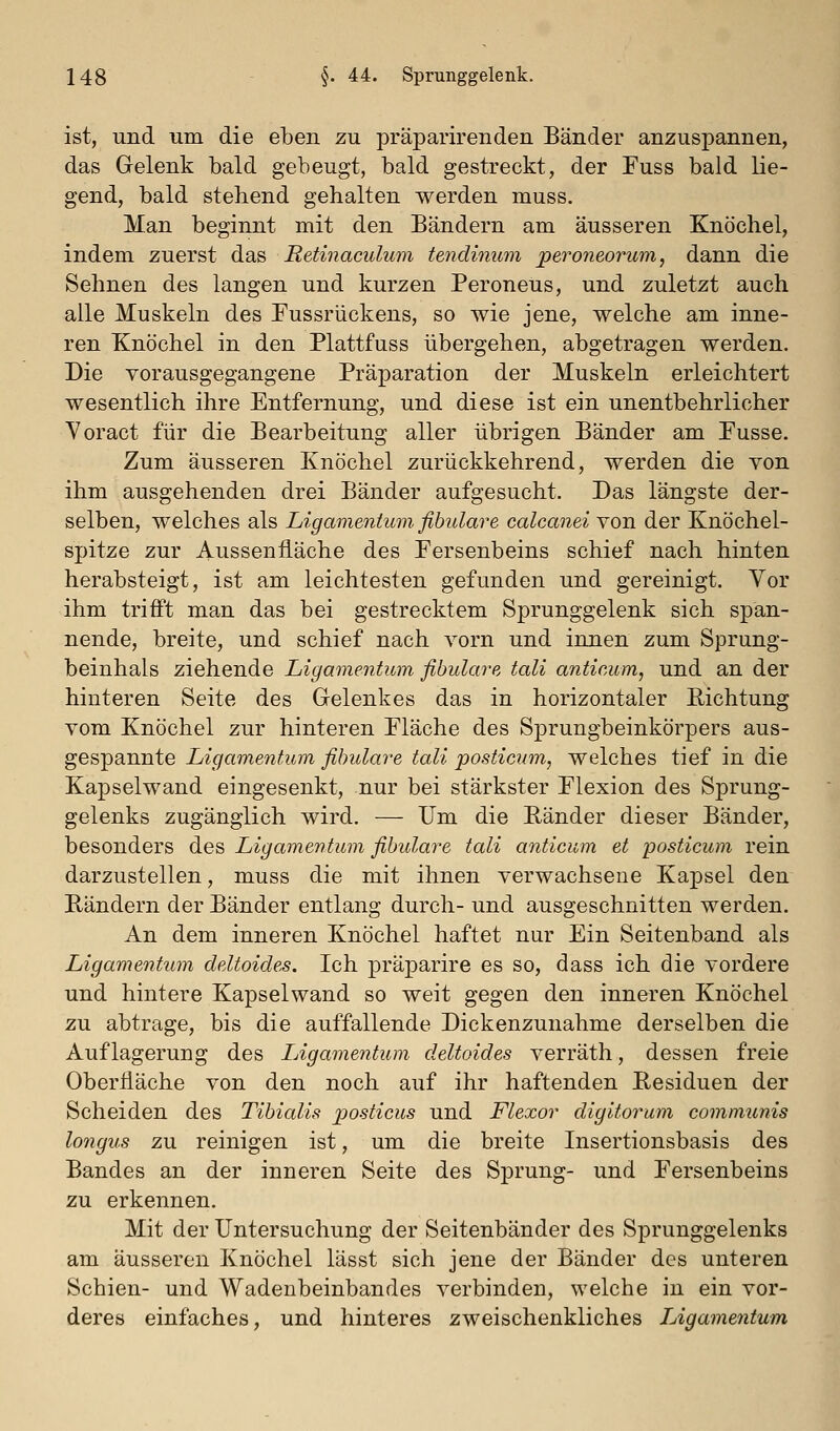 ist, und um die eben zu präparirenden Bänder anzuspannen, das Gelenk bald gebeugt, bald gestreckt, der Euss bald lie- gend, bald stehend gehalten werden muss. Man beginnt mit den Bändern am äusseren Knöchel, indem zuerst das Retinaculum tendinum jperoneorum, dann die Sehnen des langen und kurzen Peroneus, und zuletzt auch alle Muskeln des Pussrückens, so wie jene, welche am inne- ren Knöchel in den Plattfuss übergehen, abgetragen werden. Die vorausgegangene Präparation der Muskeln erleichtert wesentlich ihre Entfernung, und diese ist ein unentbehrlicher Yoract für die Bearbeitung aller übrigen Bänder am Pusse. Zum äusseren Knöchel zurückkehrend, werden die von ihm ausgehenden drei Bänder aufgesucht. Das längste der- selben, welches als Ligamentum fihulare calcanei von der Knöchel- spitze zur Aussenliäche des Fersenbeins schief nach hinten herabsteigt, ist am leichtesten gefunden und gereinigt. Vor ihm trifft man das bei gestrecktem Sprunggelenk sich spän- nende, breite, und schief nach vorn und innen zum Sprung- beinhals ziehende Ligamentum fibulare tali anticum, und an der hinteren Seite des Gelenkes das in horizontaler Richtung vom Knöchel zur hinteren Pläche des Sprungbeinkörpers aus- gespannte Ligamentum fihulay^e tali posticum, welches tief in die Kapselwand eingesenkt, nur bei stärkster Plexion des Sprung- gelenks zugänglich wird. — Um die Ränder dieser Bänder, besonders des Ligamentum fibulare tali anticum et posticum rein darzustellen, muss die mit ihnen verwachsene Kapsel den Rändern der Bänder entlang durch- und ausgeschnitten werden. An dem inneren Knöchel haftet nur Ein Seitenband als Ligamenttim deltoides. Ich präparire es so, dass ich die vordere und hintere Kapselwand so weit gegen den inneren Knöchel zu abtrage, bis die auffallende Dickenzunahme derselben die Auflagerung des Ligamentum deltoides verräth, dessen freie Oberfläche von den noch auf ihr haftenden Residuen der Scheiden des Tibialis posticus und Flexor digitoram communis longus zu reinigen ist, um die breite Insertionsbasis des Bandes an der inneren Seite des Sprung- und Persenbeins zu erkennen. Mit der Untersuchung der Seitenbänder des Sprunggelenks am äusseren Knöchel lässt sich jene der Bänder des unteren Schien- und Wadenbeinbandes verbinden, welche in ein vor- deres einfaches, und hinteres zweischenkliches Ligamentum
