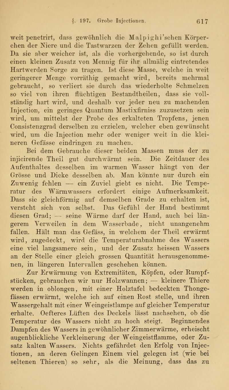 weit iDenetrirt, dass gewöhnlich die Malpighi'schon Körper- chen der Niere und die Tastwarzen der Zehen gefüllt werden. Da sie aber weicher ist, als die vorhergehende, so ist durch einen kleinen Zusatz von Mennig für ihr allmälig eintretendes Hartwerden Sorge zu tragen. Ist diese Masse, welche in weit geringerer Menge vorräthig gemacht wird, bereits mehrmal gebraucht, so verliert sie durch das wiederholte Schmelzen so viel von ihren flüchtigen Bestandtheilen, dass sie voll- ständig hart wird, und deshalb vor jeder neu zu machenden Injection, ein geringes Quantum Mastixfirniss zuzusetzen sein wird, um mittelst der Probe des erkalteten Tropfens, jenen Consistenzgrad derselben zu erzielen, welcher eben gewünscht wird, um die Injection mehr oder weniger weit in die klei- neren Gefässe eindringen zu macheu. Bei dem Gebrauche dieser beiden Massen muss der zu injicirende Theil gut durchwärmt sein. Die Zeitdauer des Aufenthaltes desselben, im warmen Wasser hängt von der Grösse und Dicke desselben ab. Man könnte nur durch, ein Zuwenig fehlen — ein Zuviel giebt es nicht. Die Tempe- ratur des Wärmwassers erfordert einige Aufmerksamkeit. Dass sie gleichförmig auf demselben Grade zu erhalten ist, versteht sich von selbst. Das Gefühl der Hand bestimmt diesen Grad; — seine Wärme darf der Hand, auch bei län- gerem Verweilen in dem Wasserbade, nicht unangenehm fallen. Hält man das Gefäss, in welchem der Theil erwärmt wird, zugedeckt, wird die Temperaturabnahme des Wassers eine viel langsamere sein, und der Zusatz heissen Wassers an der Stelle einer gleich grossen Quantität herausgenomme- nen, in längeren Intervallen geschehen können. Zur Erwärmung von Extremitäten, Köpfen, oder Eumpf- stücken, gebrauchen wir nur Holzwannen; — kleinere Thiere werden in oblongen, mit einer Holztafel bedeckten Thonge- fässen erwärmt, welche ich auf einen Eost stelle, und ihren Wassergehalt mit einer Weingeistlampe auf gleicher Temperatur erhalte. Oefteres Lüften des Deckels lässt nachsehen, ob die Temperatur des Wassers nicht zu hoch steigt. Beginnendes Dampfen des Wassers in gewöhnlicher Zimmerwärme, erheischt augenblickliche Verkleinerung der Weingeistflamme, oder Zu- satz kalten Wassers. Nichts gefährdet den Erfolg von Injec- tionen, an deren Gelingen Einem viel gelegen ist (wie bei seltenen Thieren) so sehr, als die Meinung, dass das zu