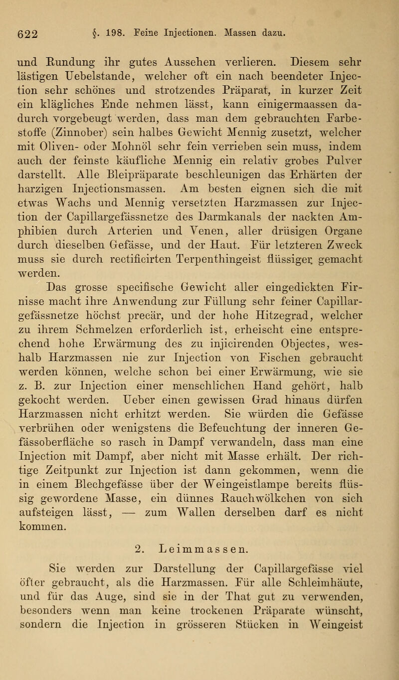 und Rundung ihr gutes Aussehen verlieren. Diesem sehr lästigen Uebelstande, welcher oft ein nach beendeter Injec- tion sehr schönes und strotzendes Präparat, in kurzer Zeit ein klägliches Ende nehmen lässt, kann einigermaassen da- durch vorgebeugt werden, dass man dem gebrauchten Farbe- stofFe (Zinnober) sein halbes Gewicht Mennig zusetzt, welcher mit Oliven- oder Mohnöl sehr fein verrieben sein muss, indem auch der feinste käufliche Mennig ein relativ grobes Pulver darstellt. Alle Blei^Dräparate beschleunigen das Erhärten der harzigen Injectionsmassen. Am besten eignen sich die mit etwas Wachs und Mennig versetzten Harzmassen zur Injec- tion der Capillargefässnetze des Darmkanals der nackten Am- phibien durch Arterien und Yenen, aller drüsigen Organe durch dieselben Gefässe, und der Haut. Eiir letzteren Zweck muss sie durch rectificirten Terpenthingeist flüssigei: gemacht werden. Das grosse specifische Gewicht aller eingedickten Fir- nisse macht ihre Anwendung zur Eüllung sehr feiner Capillar- gefässnetze höchst precär, und der hohe Hitzegrad, welcher zu ihrem Schmelzen erforderlich ist, erheischt eine entspre- chend hohe Erwärmung des zu injicirenden Objectes, wes- halb Harzmassen nie zur Injection von Eischen gebraucht werden können, welche schon bei einer Erwärmung, wie sie z. B. zur Injection einer menschlichen Hand gehört, halb gekocht werden. lieber einen gewissen Grad hinaus dürfen Harzmassen nicht erhitzt werden. Sie würden die Gefässe verbrühen oder wenigstens die Befeuchtung der inneren Ge- fässoberiläche so rasch in Dampf verwandeln, dass man eine Injection mit Dampf, aber nicht mit Masse erhält. Der rich- tige Zeitpunkt zur Injection ist dann gekommen, wenn die in einem Blechgefässe über der Weingeistlampe bereits flüs- sig gewordene Masse, ein dünnes Eauchwölkchen von sich aufsteigen lässt, — zum Wallen derselben darf es nicht kommen. 2. Leimmassen. Sie werden zur Darstellung der Capillargefässe viel öfter gebraucht, als die Harzmassen. Für alle Schleimhäute, und für das Auge, sind sie in der That gut zu verwenden, besonders wenn man keine trockenen Präparate wünscht, sondern die Injection in grösseren Stücken in Weingeist