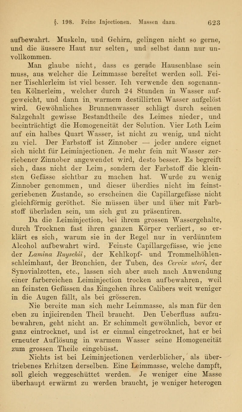 aufbewahrt. Muskeln, und Gehirn, gelingen nicht so gerne, und die äussere Haut nur selten, und selbst dann nur un- vollkommen. Man glaube nicht, dass es gerade Hausenblase sein muss, aus welcher die Leimmasse bereitet werden soll. Fei- ner Tischlerleim ist viel besser. Ich verwende den sogenann- ten Kölnerleim, welcher durch 24 Stunden in Wasser auf- geweicht, und dann in. warmem destillirten Wasser aufgelöst wird. Gewöhnliches Brunnenwasser schlägt durch seinen Salzgehalt gewisse Bestandtheile des Leimes nieder, und beeinträchtigt die Homogeneität der Solution. Tier Loth Leim auf ein halbes Quart Wasser, ist nicht zu wenig, und nicht zu viel. Der Farbstoff ist Zinnober — jeder andere eignet sich nicht für Leiminjectionen. Je mehr fein mit Wasser zer- riebener Zinnober angewendet wird, desto besser. Es begreift sich, dass nicht der Leim, sondern der Farbstoff die klein- sten Gefässe sichtbar zu machen hat. Wurde zu wenig Zinnober genommen, und dieser überdies nicht im feinst- geriebenen Zustande, so erscheinen die Capillargefässe nicht gleichförmig geröthet. Sie müssen über und über mit Farb- stoff überladen sein, um sich gut zu präsentiren. Da die Leiminjection, bei ihrem grossen Wassergehalte, durch Trocknen fast ihren ganzen Körper verliert, so er- klärt es sich, warum sie in der Regel nur in verdünntem Alcohol aufbewahrt wird. Feinste Capillargefässe, wie jene der Lamina Ruyschii, der Kehlkopf- und Trommelhöhlen- schleimhaut, der Bronchien, der Tuben, des Ceruix uteri, der Synovialzotten, etc., lassen sich aber auch nach Anwendung einer farbereichen Leiminjection trocken aufbewahren, weil an feinsten Gefässen das Eingehen ihres Calibers weit weniger in die Augen fällt, als bei grösseren. Kie bereite man sich mehr Leimmasse, als man für den eben zu injicirenden Theil braucht. Den Ueberfluss aufzu- bewahren, geht nicht an. Er schimmelt gewöhnlich, bevor er ganz eintrocknet, und ist er einmal eingetrocknet, hat er bei erneuter Auflösung in warmem Wasser seine Homogeneität zum grossen Theile eingebüsst. Kichts ist bei Leiminjectionen verderblicher, als über- triebenes Erllitzen derselben. Eine Leimmasse, welche dampft, soll gleich weggeschüttet werden. Je weniger eine Masse überhaupt erwärmt zu werden braucht, je weniger heterogen