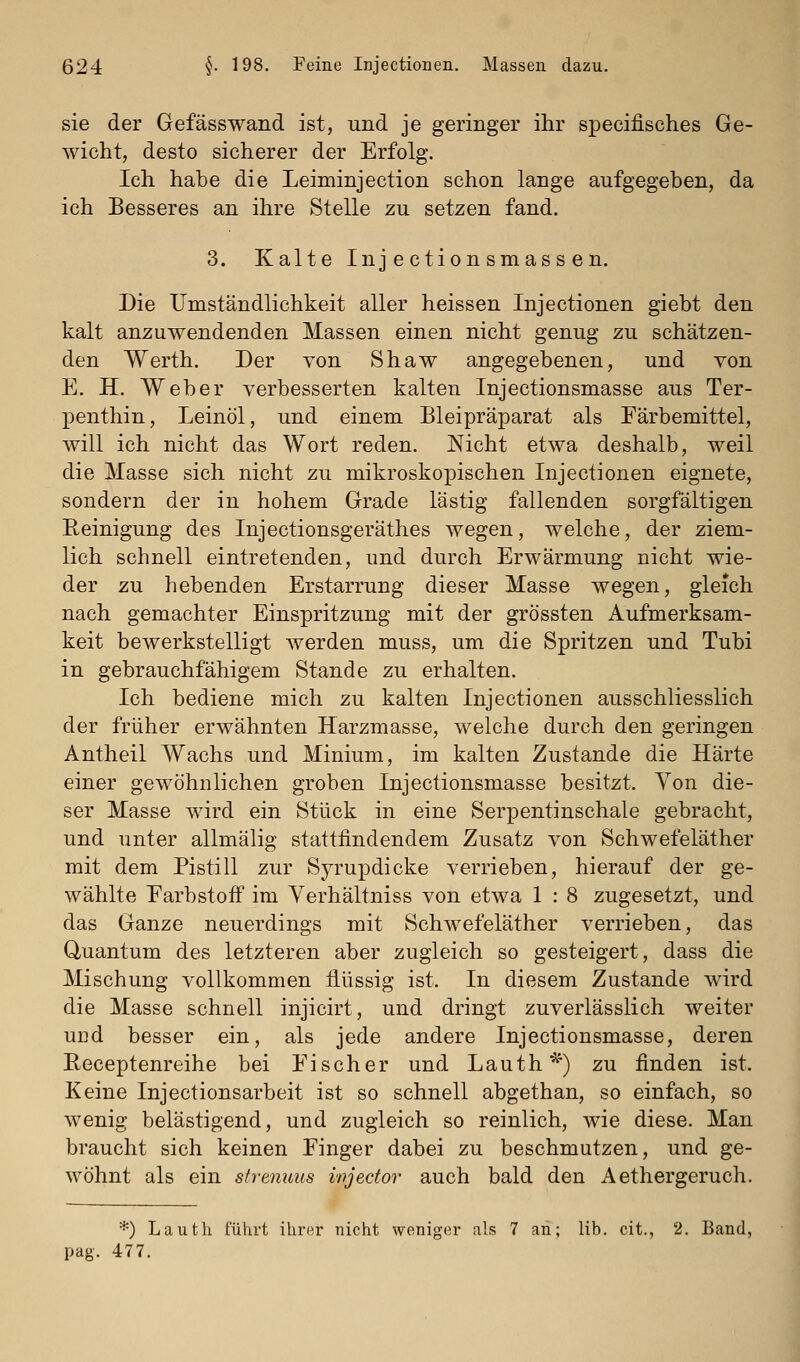 sie der Gefässwand ist, und je geringer ihr specifisches Ge- wicht, desto sicherer der Erfolg. Ich habe die Leiminjection schon lange aufgegeben, da ich Besseres an ihre Stelle zu setzen fand. 3. Kalte Injectionsmassen. Die Umständlichkeit aller heissen Injectionen giebt den kalt anzuwendenden Massen einen nicht genug zu schätzen- den Werth. Der von Shaw angegebenen, und von E. H. Weber verbesserten kalten Injectionsmasse aus Ter- penthin, Leinöl, und einem Bleipräparat als Färbemittel, will ich nicht das Wort reden. Nicht etwa deshalb, weil die Masse sich nicht zu mikroskopischen Injectionen eignete, sondern der in hohem Grade lästig fallenden sorgfältigen Eeinigung des Injectionsgeräthes wegen, welche, der ziem- lich schnell eintretenden, und durch Erwärmung nicht wie- der zu hebenden Erstarrung dieser Masse wegen, gleich nach gemachter Einspritzung mit der grössten Aufmerksam- keit bewerkstelligt werden muss, um die Spritzen und Tubi in gebrauchfähigem Stande zu erhalten. Ich bediene mich zu kalten Injectionen ausschliesslich der früher erwähnten Harzmasse, welche durch den geringen Antheil Wachs und Minium, im kalten Zustande die Härte einer gewöhnlichen groben Injectionsmasse besitzt. Yon die- ser Masse wird ein Stück in eine Serpentinschale gebracht, und unter allmälig stattfindendem Zusatz von Schwefeläther mit dem Pistill zur Syrupdicke verrieben, hierauf der ge- wählte Farbstoff im Verhältniss von etwa 1 : 8 zugesetzt, und das Ganze neuerdings mit Schwefeläther verrieben, das Quantum des letzteren aber zugleich so gesteigert, dass die Mischung vollkommen flüssig ist. In diesem Zustande wird die Masse schnell injicirt, und dringt zuverlässlich weiter uDd besser ein, als jede andere Injectionsmasse, deren Receptenreihe bei Ei seh er und Lauth^') zu finden ist. Keine Injectionsarbeit ist so schnell abgethan, so einfach, so wenig belästigend, und zugleich so reinlich, wie diese. Man braucht sich keinen Einger dabei zu beschmutzen, und ge- wöhnt als ein strenuus injector auch bald den Aethergeruch. *) Lautli führt ihrer nicht weniger als 7 an; lib. cit., 2. Band, pag. 477.