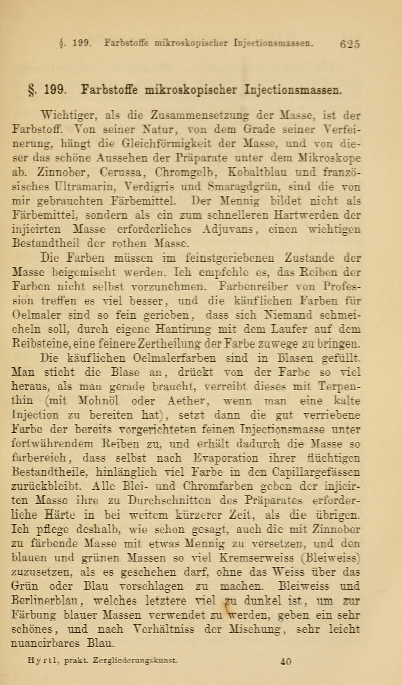 §. 199. Farbstoffe mikroskopischer Injectionsmassen. Wichtiger, als die Zusammensetzung der Masse, ist der Farbstoff. Ton seiner Natur, von dem Grade seiner Verfei- nerung, hängt die Gleichförmigkeit der Masse, und von die- ser das schöne Aussehen der Präparate unter dem Mikroskope ab. Zinnober, Cerussa, Chromgelb, Kobaltblau und franzö- sisches Ultramarin, Terdigris und Smaragdgrün, sind die von mir gebrauchten Färbemittel. Der Mennig bildet nicht als Färbemittel,, sondern als ein zum schnelleren Hartwerden der injicirten Masse erforderliches Adjuvans, einen wichtigen Bestandtheil der rothen Masse. Die Farben müssen im feinstgeriebenen Zustande der Masse beigemischt werden. Ich empfehle es, das Eeiben der Farben nicht selbst vorzunehmen. Farbenreiber von Profes- sion treffen es viel besser, und die käuflichen Farben für Oelmaler sind so fein gerieben, dass sich Niemand schmei- cheln soll, durch eigene Hantirung mit dem Laufer auf dem Eeibsteine, eine feinere Zertheilung der Farbe zuwege zu bringen. Die käuflichen Oelmalerfarben sind in Blasen gefüllt. Man sticht die Blase an, drückt von der Farbe so viel heraus, als mau gerade braucht, verreibt dieses mit Terpen- thin (mit Mohnöl oder Aether, wenn man eiue kalte Injection zu bereiten hat), setzt dann die gut verriebene Farbe der bereits vorgerichteten feinen Injectionsmasse unter fortwährendem Reiben zu, und erhält dadurch die Masse so farbereich, dass selbst nach Evaporation ihrer flüchtigen Bestandtheile, hinlänglich viel Farbe in den Capillargefässen zurückbleibt. Alle Blei- und Chromfarben geben der iajicir- ten Masse ihre zu Durchschnitten des Präparates erforder- liche Härte in bei weitem kürzerer Zeit, als die übrigen. Ich pflege deshalb, wie schon gesagt, auch die mit Zinnober zu färbende Masse mit etwas Mennig zu versetzen, und den blauen und grünen Massen so viel Kremserweiss .^Bleiweiss) zuzusetzen, als es geschehen darf, ohne das Weiss über das Grün oder Blau vorschlagen zu machen. Bleiweiss und Berlinerblau, welches letztere viel zu dunkel ist, um zur Färbung blauer Massen verwendet zu Verden, geben ein sehr schönes, und nach Terhältniss der Mischung, sehr leicht nuancirbares Blau. Hvrtl, prakt. Zergliederungskanst. 40