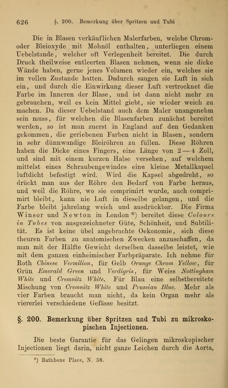 Die in Blasen verkäuflichen Malerfarben, welche Chrom- oder Bleioxyde mit Mohnöl enthalten, unterliegen einem IJebelstande, welcher oft Verlegenheit bereitet. Die durch Druck theilweise entleerten Blasen nehmen, wenn sie dicke Wände haben, gerne jenes Volumen wieder ein, welches sie im YoUen Zustande hatten. Dadurch saugen sie Luft in sich ein, und durch die Einwirkung dieser Luft vertrocknet die Farbe im Inneren der Blase, und ist dann nicht mehr zu gebrauchen, weil es kein Mittel giebt, sie wieder weich zu machen. Da dieser Uebelstand auch dem Maler unangenehm sein muss, für welchen die Blasenfarben zunächst bereitet werden, so ist man zuerst in England auf den Gedanken gekommen, die geriebenen Farben nicht in Blasen, sondern in sehr dünnwandige Bleiröhren zu füllen. Diese Röhren haben die Dicke eines Fingers, eine Länge von 2 — 4 Zoll, und sind mit einem kurzen Halse versehen, auf welchem mittelst eines Schraubengewindes eine kleine Metallkapsel luftdicht befestigt wird. Wird die Kapsel abgedreht, so drückt man aus der Röhre den Bedarf von Farbe heraus, und weil die Röhre, wo sie comprimirt wurde, auch compri- mirt bleibt, kann nie Luft in dieselbe gelangen, und die Farbe bleibt jahrelang weich und ausdrückbar. Die Firma Winsor und ^Newton in London'^') bereitet diese Colours in Tubes von ausgezeichneter Güte, Schönheit, und Subtili- tät. Es ist keine übel angebrachte Oekonomie, sich diese theuren Farben zu anatomischen Zwecken anzuschaffen, da man mit der Hälfte Gewicht derselben dasselbe leistet, wie mit dem ganzen einheimischer Farbpräparate. Ich nehme für Roth Chinese Vermilion, für Gelb Orange Chrom Yelloiu, für Grün Emerald Green und Verdigris, für Weiss Nottingham White und Cremniiz White. Für Blau eine selbstbereitete Mischung von Cremnitz White und Prussian Blue. Mehr als vier Farben braucht man nicht, da kein Organ mehr als viererlei verschiedene Gefässe besitzt. §. 200. Bemerkung über Spritzen und Tubi zu mikrosko- pischen Injectionen. Die beste Garantie für das Gelingen mikroskopischer Injectionen liegt darin, nicht ganze Leichen durch die Aorta, 0 Batlibone Place, N. 38.