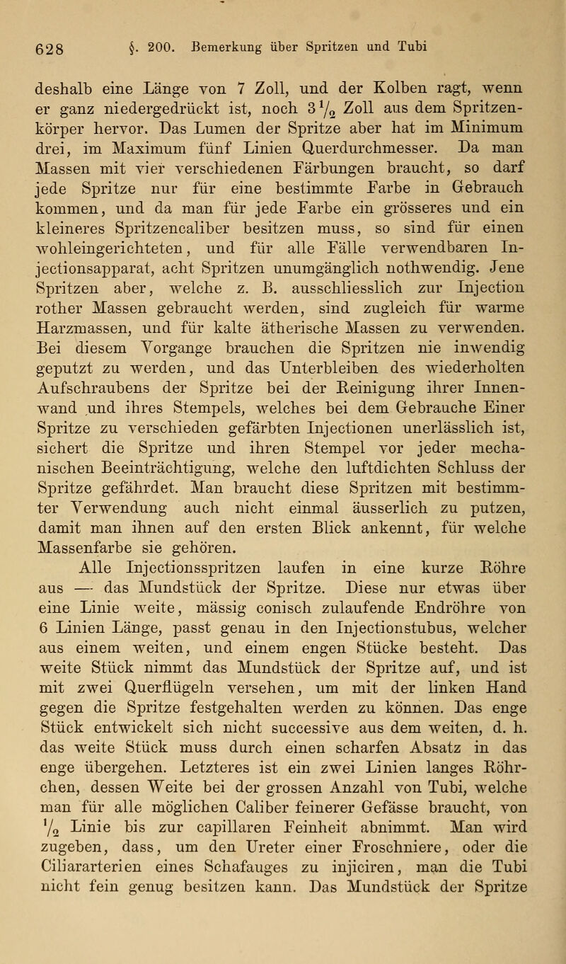 deshalb eine Länge von 7 Zoll, und der Kolben ragt, wenn er ganz niedergedrückt ist, noch S^q Zoll aus dem Spritzen- körper hervor. Das Lumen der Spritze aber hat im Minimum drei, im Maximum fünf Linien Querdurchmesser. Da man Massen mit vier verschiedenen Färbungen braucht, so darf jede Spritze nur für eine bestimmte Farbe in Gebrauch kommen, und da man für jede Farbe ein grösseres und ein kleineres Spritzencaliber besitzen muss, so sind für einen Avohleingerichteten, und für alle Fälle verwendbaren In- jectionsapparat, acht Spritzen unumgänglich nothwendig. Jene Spritzen aber, welche z. B. ausschliesslich zur Lijection rother Massen gebraucht werden, sind zugleich für warme Harzmassen, und für kalte ätherische Massen zu verwenden. Bei diesem Vorgänge brauchen die Spritzen nie inwendig geputzt zu werden, und das Unterbleiben des wiederholten Aufschraubens der Spritze bei der Reinigung ihrer Innen- wand und ihres Stempels, welches bei dem Gebrauche Einer Spritze zu verschieden gefärbten Injectionen unerlässlich ist, sichert die Spritze und ihren Stempel vor jeder mecha- nischen Beeinträchtigung, welche den luftdichten Schluss der Spritze gefährdet. Man braucht diese Spritzen mit bestimm- ter Verwendung auch nicht einmal äusserlich zu putzen, damit man ihnen auf den ersten Blick ankennt, für welche Massenfarbe sie gehören. Alle Injectionsspritzen laufen in eine kurze Röhre aus — das Mundstück der Spritze. Diese nur etwas über eine Linie weite, massig conisch zulaufende Endröhre von 6 Linien Länge, passt genau in den Injectionstubus, welcher aus einem weiten, und einem engen Stücke besteht. Das weite Stück nimmt das Mundstück der Spritze auf, und ist mit zwei Querflügeln versehen, um mit der linken Hand gegen die Spritze festgehalten werden zu können. Das enge Stück entwickelt sich nicht successive aus dem weiten, d. h. das weite Stück muss durch einen scharfen Absatz in das enge übergehen. Letzteres ist ein zwei Linien langes Röhr- chen, dessen Weite bei der grossen Anzahl von Tubi, welche man für alle möglichen Caliber feinerer Gefässe braucht, von Y2 Linie bis zur capillaren Feinheit abnimmt. Man wird zugeben, dass, um den Ureter einer Froschniere, oder die Ciliararterien eines Schafauges zu injiciren, man die Tubi nicht fein genug besitzen kann. Das Mundstück der Spritze