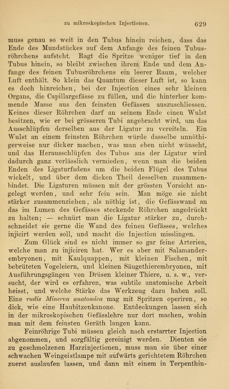 miiss genau so weit in den Tubus hinein reichen, dass das Ende des Mundstückes auf dem Anfange des feinen Tubus- röhrchens aufsteht. Ragt die Spritze weniger tief in den Tubus hinein, so bleibt zwischen ihrem Ende und dem An- fange des feinen Tubusröhrchens ein leerer Raum, welcher Luft enthält. So klein das Quantum dieser Luft ist, so kann es doch hinreichen, bei der Injection eines sehr kleinen Organs, die Capillargefässe zu füllen, und die hinterher kom- mende Masse aus den feinsten Gefässen auszuschliessen. Keines dieser Röhrchen darf an seinem Ende einen Wulst besitzen, wie er bei grösseren Tubi angebracht wird, um das Ausschlüpfen derselben aus der Ligatur zu vereiteln. Ein Wulst an einem feinsten Röhrchen würde dasselbe unnöthi- gerweise nur dicker machen, was man eben nicht wünscht, und das Herausschlüpfen des Tubus aus der Ligatur wird dadurch ganz verlässlich vermieden, wenn man die beiden Enden des Ligaturfadens um die beiden Elügel des Tubus wickelt, und über dem dicken Theil desselben zusammen- bindet. Die Ligaturen müssen mit der grössten Vorsicht an- gelegt werden, und sehr fein sein. Man möge sie nicht stärker zusammenziehen, als nöthig ist, die Gefässwand an das im Lumen des Gefässes steckende Röhrchen angedrückt zu halten; — schnürt man die Ligatur stärker zu, durch- schneidet sie gerne die Wand des feinen Gefässes, welches injicirt werden soll, und macht die Injection misslingen. Zum Glück sind es nicht immer so gar feine Arterien, welche man zu injiciren hat. Wer es aber mit Salamander- embryonen, mit Kaulquappen, mit kleinen Fischen, mit bebrüteten Vogeleiern, und kleinen Säugethierembryonen, mit Ausführungsgängen von Drüsen kleiner Thiere, u. s. w., ver- sucht, der wird es erfahren, was subtile anatomische Arbeit heisst, und welche Stärke das Werkzeug dazu haben soll. Eine rudis Minerva anatomica mag mit Spritzen operiren, so dick, wie eine Haubitzenkanone. Entdeckungen lassen sich in der mikroskopischen Gefässlehre nur dort machen, wohin man mit dem feinsten Geräth langen kann. Feinröhrige Tubi müssen gleich nach erstarrter Injection abgenommen, und sorgfältig gereinigt werden. Dienten sie zu geschmolzenen Harzinjectionen, muss man sie über einer schwachen Weingeistlampe mit aufwärts gerichtetem Röhrchen zuerst auslaufen lassen, und dann mit einem in Terpenthin-