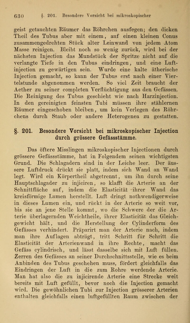 geist getauchten Räumer das Eöhrchen ausfegen; den dicken Theil des Tubus aber mit einem, auf einen kleinen Conus zusammengedrehten Stück alter Leinwand von jedem Atom Masse reinigen. Bleibt noch so wenig zurück, wird bei der nächsten Injection das Mundstück der Spritze nicht auf die verlangte Tiefe in den Tubus eindringen, und eine Luft- injection zu gewärtigen sein. Wurde eine kalte ätherische Injection gemacht, so kann der Tubus erst nach einer Vier- telstunde abgenommen werden. So viel Zeit braucht der Aether zu seiner completen Yerflüchtigung aus den Gefässen. Die Reinigung des Tubus geschieht wie nach Harzinjection. In den gereinigten feinsten Tubi müssen ihre stählernen Räumer eingeschoben bleiben, um kein Verlegen des Röhr- chens durch Staub oder andere Heterogenea zu gestatten. §. 201. Besondere Vorsicht bei mikroskopischer Injection durch grössere Gefässstämme. Das öftere Misslingen mikroskopischer Injectionen durch grössere Gefässstämme, hat in Folgendem seinen wichtigsten Grund. Die Schlagadern sind in der Leiche leer. Der äus- sere Luftdruck drückt sie platt, indem sich Wand an Wand legt. Wird ein Körpertheil abgetrennt, um ihn durch seine Hauptschlagader zu injiciren, so klafft die Arterie an der Schnittfläche auf, indem die Elasticität ihrer Wand das kreisförmige Lumen herstellt. Luft dringt nothwendigerweise in dieses Lumen ein, und rückt in der Arterie so weit vor, bis sie an jene Stelle kommt, wo die Scliwere der die Ar- terie überlagernden Weichtheile, ihrer Elasticität das Gleich- gewicht hält, und die Herstellung der Cylinderform des Gefässes verhindert. Präparirt man der Arterie nach, indem man ihre Auflagen abträgt, tritt Schritt für Schritt die Elasticität der Arterienwand in ihre Rechte, macht das Gefäss cylindrisch, und lässt dasselbe sich mit Luft füllen. Zerren des Gefässes an seiner Dnrchschnittsstelle, wie es beim Anbinden des Tubus geschehen muss, fördert gleichfalls das Eindringen der Luft in die zum Rohre werdende Arterie. Man hat also die zu injicirende Arterie eine Strecke weit bereits mit Luft gefüllt, bevor noch die Injection gemacht wird. Die gewöhnlichen Tubi zur Injection grösserer Arterien enthalten gleichfalls einen luftgefüllten Raum zwischen der
