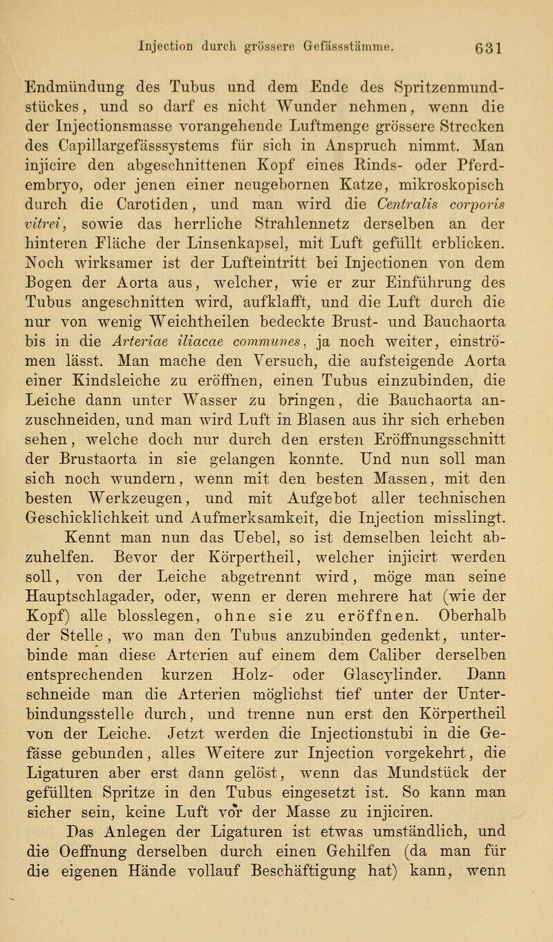 EndmünduDg des Tubus und dem Ende des Spritzenmund- stückes, und so darf es nicht Wunder nehmen, wenn die der Injection?massc vorangehende Luftmenge grössere Strecken des CajDillargefässsysteras für sich in Anspruch nimmt. Man injicire den abgeschnittenen Kopf eines Rinds- oder Pferd- embryo, oder jenen einer neugebornen Katze, mikroskopisch durch die Carotiden, und man wird die Centralis corporis vitrei, sowie das herrliche Strahlennetz derselben an der hinteren Fläche der Linsenkapsel, mit Luft gefüllt erblicken. Noch wirksamer ist der Lufteintritt bei Injectionen von dem Bogen der Aorta aus, welcher, wie er zur Einführung des Tubus angeschnitten wird, aufklafft, und die Luft durch die nur von wenig Weichtheilen bedeckte Brust- und Bauchaorta bis in die Arteriae iliacae commuves, ja noch weiter, einströ- men lässt. Man mache den Versuch, die aufsteigende Aorta einer Kindsleiche zu eröffnen, einen Tubus einzubinden, die Leiche dann unter Wasser zu bringen, die Bauchaorta an- zuschneiden, und man wird Luft in Blasen aus ihr sich erheben sehen, welche doch nur durch den ersten Eröffnungsschnitt der Brustaorta in sie gelangen konnte. Und nun soll man sich noch wundern, wenn mit den besten Massen, mit den besten Werkzeugen, und mit Aufgebot aller technischen Geschicklichkeit und Aufmerksamkeit, die Injection misslingt. Kennt man nun das Uebel, so ist demselben leicht ab- zuhelfen. Bevor der Körpertheil, welcher injicirt werden soll, von der Leiche abgetrennt wird, möge man seine Hauptschlagader, oder, wenn er deren mehrere hat (wie der Kopf) alle biossiegen, ohne sie zu eröffnen. Oberhalb der Stelle, wo man den Tubus anzubinden gedenkt, unter- binde man diese Arterien auf einem dem Caliber derselben entsprechenden kurzen Holz- oder Glascylinder. Dann schneide man die Arterien möglichst tief unter der IJnter- bindungsstelle durch, und trenne nun erst den Körpertheil von der Leiche. Jetzt werden die Injectionstubi in die Ge- fässe gebunden, alles Weitere zur Injection vorgekehrt, die Ligaturen aber erst dann gelöst, wenn das Mundstück der gefüllten Spritze in den Tubus eingesetzt ist. So kann man sicher sein, keine Luft vo*r der Masse zu injiciren. Das Anlegen der Ligaturen ist etwas umständlich, und die Oeffnung derselben durch einen Gehilfen (da man für die eigenen Hände vollauf Beschäftigung hat) kann, wenn