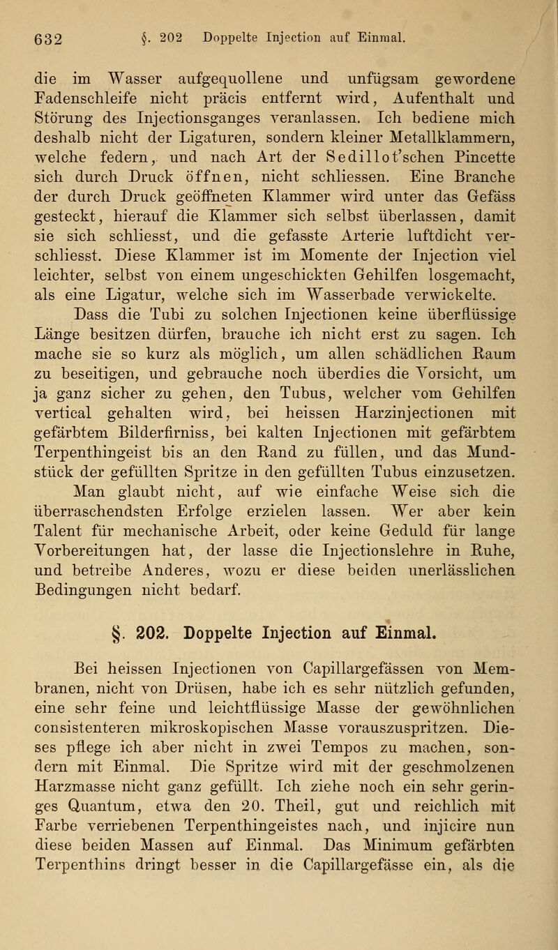 die im Wasser aufgequollene und unfügsam gewordene Fadenschleife nicht präcis entfernt wird, Aufenthalt und Störung des Injectionsganges veranlassen. Ich bediene mich deshalb nicht der Ligaturen, sondern kleiner Metallklammern, welche federn,, und nach Art der Sedillot'schen Pincette sich durch Druck öffnen, nicht schliessen. Eine Branche der durch Druck geöffneten Klammer wird unter das Gefäss gesteckt, hierauf die Klammer sich selbst überlassen, damit sie sich schliesst, und die gefasste Arterie luftdicht Ter- schliesst. Diese Klammer ist im Momente der Injection viel leichter, selbst von einem ungeschickten Gehilfen losgemacht, als eine Ligatur, welche sich im Wasserbade verwickelte. Dass die Tubi zu solchen Injectionen keine überflüssige Länge besitzen dürfen, brauche ich nicht erst zu sagen. Ich mache sie so kurz als möglich, um allen schädlichen Raum zu beseitigen, und gebrauche noch überdies die Vorsicht, um ja ganz sicher zu gehen, den Tubus, welcher vom Gehilfen vertical gehalten wird, bei heissen Harzinjectionen mit gefärbtem Bilderfirniss, bei kalten Injectionen mit gefärbtem Terpenthingeist bis an den Rand zu füllen, und das Mund- stück der gefüllten Spritze in den gefüllten Tubus einzusetzen. Man glaubt nicht, auf wie einfache Weise sich die überraschendsten Erfolge erzielen lassen. Wer aber kein Talent für mechanische Arbeit, oder keine Geduld für lange Vorbereitungen hat, der lasse die Injectionslehre in Ruhe, und betreibe Anderes, wozu er diese beiden unerlässlichen Bedingungen nicht bedarf. §. 202. Doppelte Injection auf Einmal. Bei heissen Injectionen von Capillargefässen von Mem- branen, nicht von Drüsen, habe ich es sehr nützlich gefunden, eine sehr feine und leichtflüssige Masse der gewöhnlichen consistenteren mikroskopischen Masse vorauszuspritzen. Die- ses pflege ich aber nicht in zwei Tempos zu machen, son- dern mit Einmal. Die Spritze wird mit der geschmolzenen Harzmasse nicht ganz gefüllt. Ich ziehe noch ein sehr gerin- ges Quantum, etwa den 20. Theil, gut und reichlich mit Farbe verriebenen Terpenthingeistes nach, und injicire nun diese beiden Massen auf Einmal. Das Minimum gefärbten Terpenthins dringt besser in die Capillargefässe ein, als die