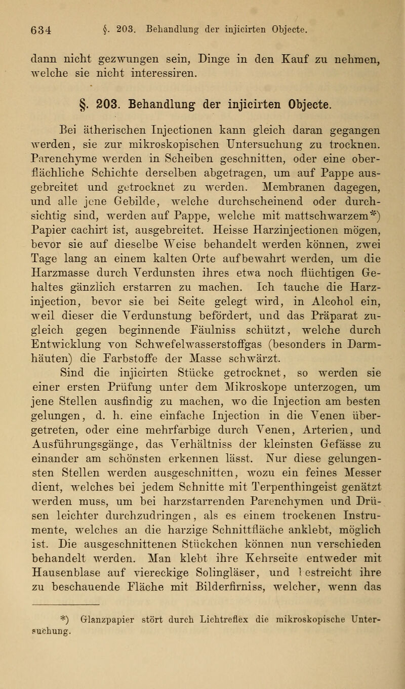 dann nicht gezwungen sein, Dinge in den Kauf zu nehmen, welche sie nicht interessiren. §. 203. Behandlung der injicirten Objecte. Bei ätherischen Injectionen kann gleich daran gegangen werden, sie zur mikroskopischen Untersuchung zu trocknen. Parenchyme werden in Scheiben geschnitten, oder eine ober- flächliche Schichte derselben abgetragen, um auf Pappe aus- gebreitet und getrocknet zu werden. Membranen dagegen, und alle jene Gebilde, welche durchscheinend oder durch- sichtig sind, werden auf Pappe, welche mit mattschwarzem*) Papier cachirt ist, ausgebreitet. Heisse Harzinjectionen mögen, bevor sie auf dieselbe Weise behandelt werden können, zwei Tage lang an einem kalten Orte aufbewahrt werden, um die Harzmasse durch Verdunsten ihres etwa noch flüchtigen Ge- haltes gänzlich erstarren zu machen. Ich tauche die Harz- injection, bevor sie bei Seite gelegt wird, in Alcohol ein, weil dieser die Verdunstung befördert, und das Präparat zu- gleich gegen beginnende Päulniss schützt, welche durch Entwicklung von Schwefelwasserstoff'gas (besonders in Darm- häuten) die Farbstoffe der Masse schwärzt. Sind die injicirten Stücke getrocknet, so werden sie einer ersten Prüfung unter dem Mikroskope unterzogen, um jene Stellen ausfindig zu machen, wo die Injection am besten gelungen, d. h. eine einfache Injection in die Venen über- getreten, oder eine mehrfarbige durch Venen, Arterien, und Ausführungsgänge, das Verhältniss der kleinsten Gefässe zu einander am schönsten erkennen lässt. Nur diese gelungen- sten Stellen werden ausgeschnitten, wozu ein feines Messer dient, welches bei jedem Schnitte mit Terpenthingeist genätzt werden muss, um bei harzstarrenden Parenchymen und Drü- sen leichter durchzudringen, als es einem trockenen Instru- mente, welches an die harzige Schnittfläche anklebt, möglich ist. Die ausgeschnittenen Stückchen können nun verschieden behandelt werden. Man klebt ihre Kehrseite entweder mit Hausenblase auf viereckige Solingläser, und 1 estreicht ihre zu beschauende Fläche mit Bilderfirniss, welcher, wenn das *) Glanzpapier stört durch LicMreflex die mikroskopische Unter- 'uchung.