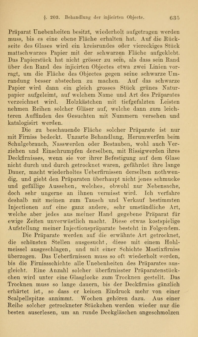 Präparat Unebenheiten besitzt, wiederholt aufgetragen werden muss, bis es eine ebene Fläche erhalten hat. Auf die Rück- seite des Glases wird ein kreisrundes oder viereckiges Stück mattschwarzes Papier mit der schwarzen Fläche aufgeklebt. Das Papierstück hat nicht grösser zu sein, als dass sein Rand über den Rand des injicirten Objectes etwa zwei Linien vor- ragt, um die Fläche des Objectes gegen seine schwarze Um- randung besser abstechen zu machen. Auf das schwarze Papier wird dann ein gleich grosses Stück grünes ISTatur- papier aufgeleimt, auf welchem J^ame und Art des Präparates verzeichnet wird. Holzkästchen mit tiefgefalzten Leisten nehmen Reihen solcher Gläser auf, welche dann zum leich- teren Auffinden des Gesuchten mit Nummern versehen und katalogisirt werden. Die zu beschauende Fläche solcher Präparate ist nur mit Firniss bedeckt. Unzarte Behandlung, Herumwerfen beim Schulgebrauch, Nasswerden oder Bestauben, wohl auch Ver- ziehen und Einschrumpfen derselben, mit Rissigwerden ihres Deckfirnisses, wenn sie vor ihrer Befestigung auf dem Glase nicht durch und durch getrocknet waren, gefährdet ihre lange Dauer, macht wiederholtes Ueberfirnissen derselben nothwen- dig, und giebt den Präparaten überhaupt nicht jenes schmucke und gefällige Aussehen, welches, obwohl nur Nebensache, doch sehr ungerne an ihnen vermisst wird. Ich verfahre deshalb mit meinen zum Tausch und Verkauf bestimmten Inject!onen auf eine ganz andere, sehr umständliche Art, welche aber jedes aus meiner Hand gegebene Präparat für ewige Zeiten unverwüstlich macht. Diese etwas kostspielige Aufstellung meiner Injectionspräparate besteht in Folgendem. Die Präparate werden auf die erwähnte Art getrocknet, die schönsten Stellen ausgesucht, diese mit einem Hohl- meissel ausgeschlagen, und mit einer Schichte Mastixfirniss überzogen. Das Ueberfirnissen muss so oft wiederholt werden, bis die Firnissschichte alle Unebenheiten des Präparates aus- gleicht. Eine Anzahl solcher überfirnisster Präparatenstück- chen wird unter eine Glasglocke zum Trocknen gestellt. Das Trocknen muss so lange dauern, bis der Deckfirniss gänzlich erhärtet ist, so dass er keinen Eindruck mehr von einer Scalpellspitze annimmt. Wochen gehören dazu. Aus einer Reihe solcher getrockneter Stückchen werden wieder nur die besten auserlesen, um an runde Deckgläschen angeschmolzen