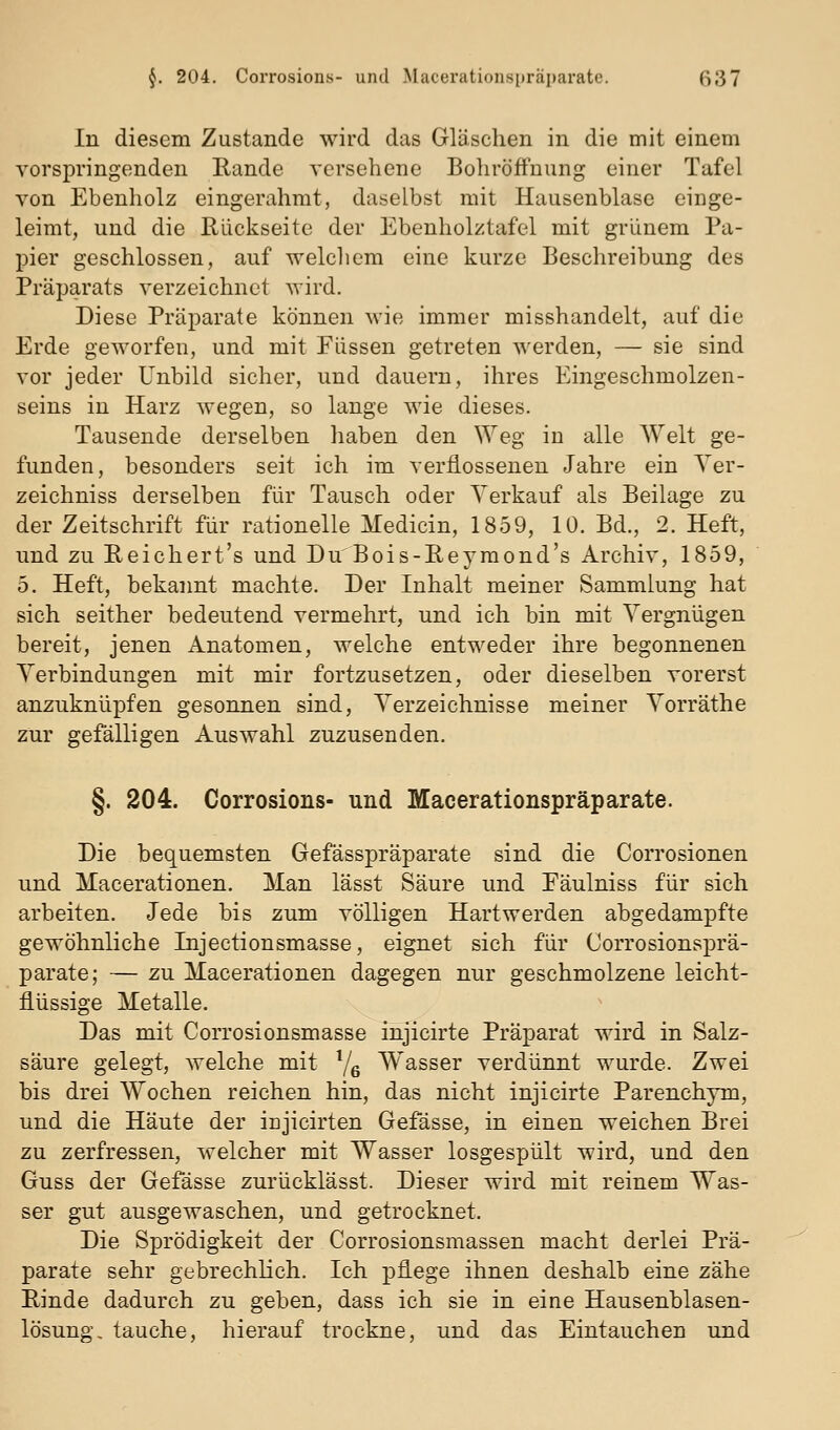 In diesem Zustande wird das Gläschen in die mit einem vorspringenden Rande versehene Bohröffuung einer Tafel von Ebenholz eingerahmt, daselbst mit Hausenblase einge- leimt, und die Rückseite der Ebenholztafel mit grünem Pa- pier geschlossen, auf welchem eine kurze Beschreibung des Präparats verzeichnet wird. Diese Präparate können wie immer misshandelt, auf die Erde geworfen, und mit Füssen getreten werden, — sie sind vor jeder Unbild sicher, und dauern, ihres Eingeschmolzen- seins in Harz wegen, so lange wie dieses. Tausende derselben haben den Weg in alle AVeit ge- funden, besonders seit ich im verflossenen Jahre ein Yer- zeichniss derselben für Tausch oder Verkauf als Beilage zu der Zeitschrift für rationelle Medicin, 1859, 10. Bd., 2. Heft, und zu Reichert's und Du'Bois-Reymond's Archiv, 1859, 5. Heft, bekannt machte. Der Inhalt meiner Sammlung hat sich seither bedeutend vermehrt, und ich bin mit Vergnügen bereit, jenen Anatomen, welche entweder ihre begonnenen Yerbindungen mit mir fortzusetzen, oder dieselben vorerst anzuknüpfen gesonnen sind, Verzeichnisse meiner Vorräthe zur gefälligen Auswahl zuzusenden. §. 204. Corrosions- und Macerationspräparate. Die bequemsten Gefässpräparate sind die Corrosionen und Macerationen. Man lässt Säure und Eäulniss für sich arbeiten. Jede bis zum völligen Hartwerden abgedampfte gewöhnliche Injectionsmasse, eignet sich für Corrosionsj)rä- parate; — zu Macerationen dagegen nur geschmolzene leicht- flüssige Metalle. Das mit Corrosionsmasse injicirte Präparat wird in Salz- säure gelegt, welche mit 7^ Wasser verdünnt wurde. Zwei bis drei Wochen reichen hin, das nicht injicirte Parenchym, und die Häute der injicirten Gefässe, in einen weichen Brei zu zerfressen, welcher mit Wasser losgespült wird, und den Guss der Gefässe zurücklässt. Dieser wird mit reinem Was- ser gut ausgewaschen, und getrocknet. Die Sprödigkeit der Corrosionsmassen macht derlei Prä- parate sehr gebrechlich. Ich pflege ihnen deshalb eine zähe Rinde dadurch zu geben, dass ich sie in eine Hausenblasen- lösung, tauche, hierauf trockne, und das Eintauchen und
