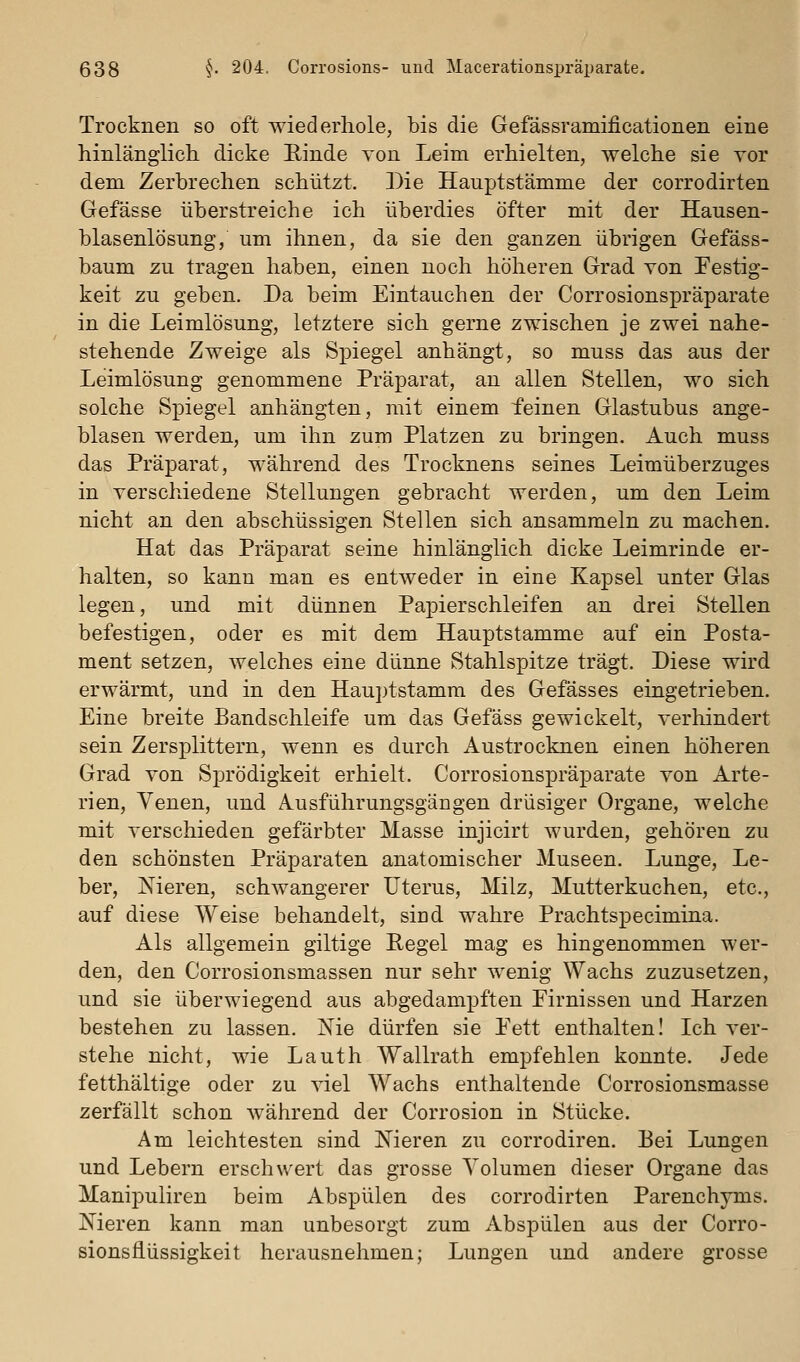 Trocknen so oft wiederhole, bis die Gefässramificationen eine hinlänglich, dicke Rinde von Leim erhielten, welche sie vor dem Zerbrechen schützt. Die Hauptstämme der corrodirten Gefässe überstreiche ich überdies öfter mit der Hausen- blasenlösung, um ihnen, da sie den ganzen übrigen Gefäss- baum zu tragen haben, einen noch höheren Grad von Festig- keit zu geben. Da beim Eintauchen der Corrosionspräparate in die Leimlösung, letztere sich gerne zwischen je zwei nahe- stehende Zweige als Spiegel anhängt, so muss das aus der Leimlösung genommene Präparat, an allen Stellen, wo sich solche Spiegel anhängten, mit einem feinen Glastubus ange- blasen werden, um ihn zum Platzen zu bringen. Auch muss das Präparat, während des Trocknens seines Leimüberzuges in verschiedene Stellungen gebracht werden, um den Leim nicht an den abschüssigen Stellen sich ansammeln zu machen. Hat das Präparat seine hinlänglich dicke Leimrinde er- halten, so kann man es entweder in eine Kapsel unter Glas legen, und mit dünnen Papierschleifen an drei Stellen befestigen, oder es mit dem Hauptstamme auf ein Posta- ment setzen, welches eine dünne Stahlspitze trägt. Diese wird erwärmt, und in den Hauptstamm des Gefässes eingetrieben. Eine breite Bandschleife um das Gefäss gewickelt, verhindert sein Zersplittern, wenn es durch Austrocknen einen höheren Grad von Sprödigkeit erhielt. Corrosionspräparate von Arte- rien, Venen, und Ausführungsgängen drüsiger Organe, welche mit verschieden gefärbter Masse injicirt wurden, gehören zu den schönsten Präparaten anatomischer Museen. Lunge, Le- ber, Nieren, schwangerer Uterus, Milz, Mutterkuchen, etc., auf diese Weise behandelt, sied wahre Prachtspecimina. Als allgemein giltige Regel mag es hingenommen wer- den, den Corrosionsmassen nur sehr wenig Wachs zuzusetzen, und sie überwiegend aus abgedampften Firnissen und Harzen bestehen zu lassen. Me dürfen sie Eett enthalten! Ich ver- stehe nicht, wie Lauth Wallrath empfehlen konnte. Jede fetthaltige oder zu viel Wachs enthaltende Corrosionsmasse zerfällt schon während der Corrosion in Stücke. Am leichtesten sind Nieren zu corrodiren. Bei Lungen und Lebern erschwert das grosse Volumen dieser Organe das Manipuliren beim Abspülen des corrodirten Parenchyms. Nieren kann man unbesorgt zum Abspülen aus der Corro- sionsflüssigkeit herausnehmen; Lungen und andere grosse