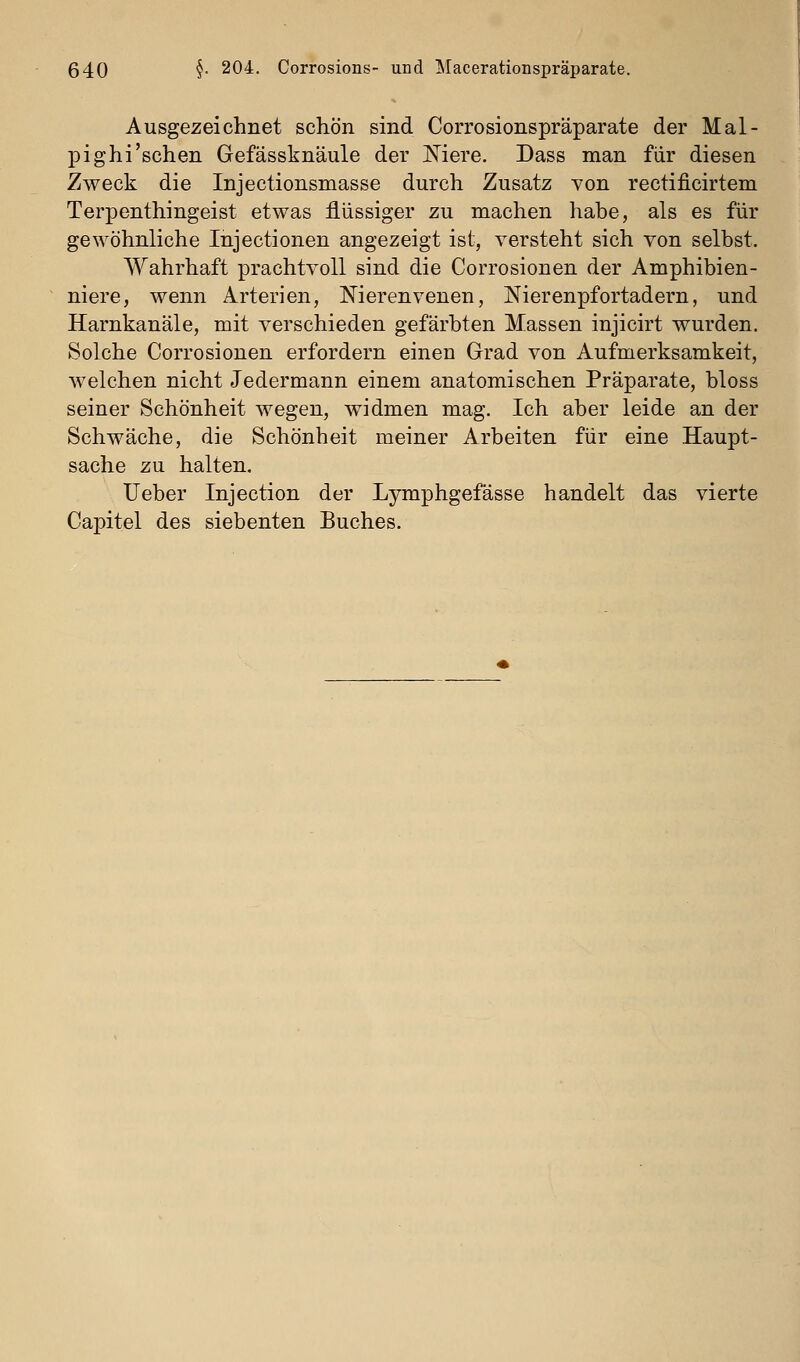 Ausgezeichnet schön sind Corrosionspräparate der Mal- pighi'sehen Gefässknäule der Mere. Dass man für diesen Zweck die Injectionsmasse durch Zusatz von rectificirtem Terpenthingeist etwas flüssiger zu machen habe, als es für gewöhnliche Injectionen angezeigt ist, versteht sich von selbst. Wahrhaft prachtvoll sind die Corrosionen der Amphibien- niere, wenn Arterien, Nierenvenen, Nierenpfortadern, und Harnkanäle, mit verschieden gefärbten Massen injicirt wurden. Solche Corrosionen erfordern einen Grad von Aufmerksamkeit, welchen nicht Jedermann einem anatomischen Präparate, bloss seiner Schönheit wegen, widmen mag. Ich aber leide an der Schwäche, die Schönheit meiner Arbeiten für eine Haupt- sache zu halten. lieber Injection der Lymphgefässe handelt das vierte Capitel des siebenten Buches.
