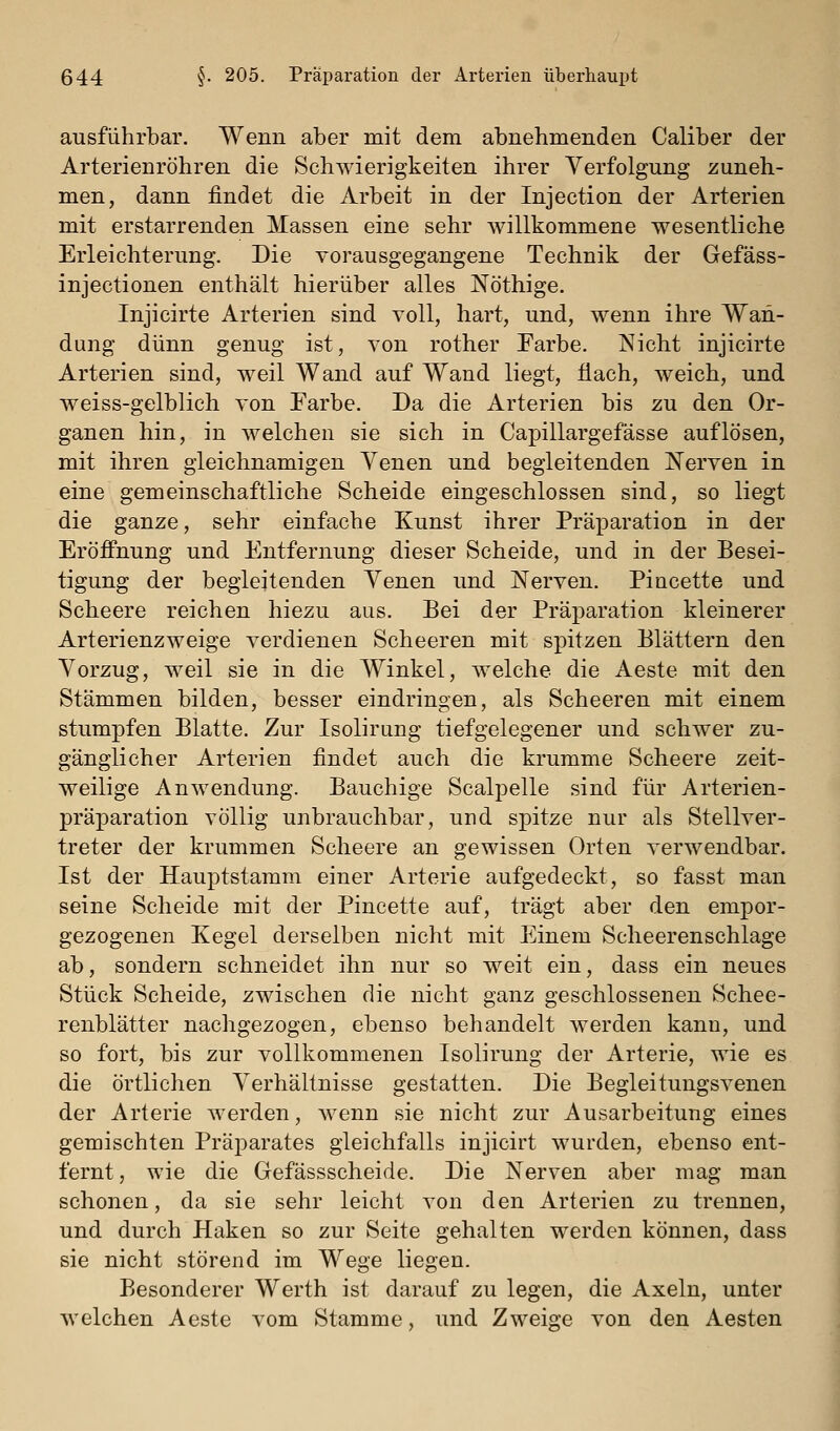 ausführbar. Wenn aber mit dem abnehmenden Caliber der Arterienröhren die Schwierigkeiten ihrer Verfolgung zuneh- men, dann findet die Arbeit in der Injection der Arterien mit erstarrenden Massen eine sehr willkommene wesentliche Erleichterung. Die vorausgegangene Technik der Gefäss- injectionen enthält hierüber alles Nöthige. Injicirte Arterien sind voll, hart, und, wenn ihre Wan- dung dünn genug ist, von rother Farbe. Nicht injicirte Arterien sind, weil Wand auf Wand liegt, flach, weich, und weiss-gelblich von Farbe. Da die Arterien bis zu den Or- ganen hin, in welchen sie sich in Capillargefässe auflösen, mit ihren gleichnamigen Yenen und begleitenden jS'erven in eine gemeinschaftliche Scheide eingeschlossen sind, so liegt die ganze, sehr einfache Kunst ihrer Präparation in der Eröffnung und Entfernung dieser Scheide, und in der Besei- tigung der begleitenden Venen und Nerven. Pincette und Scheere reichen hiezu aus. Bei der Präparation kleinerer Arterienzweige verdienen Scheeren mit spitzen Blättern den Vorzug, weil sie in die Winkel, welche die Aeste mit den Stämmen bilden, besser eindringen, als Scheeren mit einem stumpfen Blatte. Zur Isolirung tiefgelegener und schwer zu- gänglicher Arterien findet auch die krumme Scheere zeit- weilige Anwendung. Bauchige Scalpelle sind für Arterien- präparation völlig unbrauchbar, und spitze nur als Stellver- treter der krummen Scheere an gewissen Orten verwendbar. Ist der Hauptstamm einer Arterie aufgedeckt, so fasst man seine Scheide mit der Pincette auf, trägt aber den empor- gezogenen Kegel derselben nicht mit Einem Scheerenschlage ab, sondern schneidet ihn nur so weit ein, dass ein neues Stück Scheide, zwischen die nicht ganz geschlossenen Schee- renblätter nachgezogen, ebenso behandelt werden kann, und so fort, bis zur vollkommenen Isolirung der Arterie, wie es die örtlichen Verhältnisse gestatten. Die Begleitungsvenen der Arterie werden, wenn sie nicht zur Ausarbeitung eines gemischten Präparates gleichfalls injicirt wurden, ebenso ent- fernt , wie die Gefässscheide. Die Nerven aber mag man schonen, da sie sehr leicht von den Arterien zu trennen, und durch Haken so zur Seite gehalten werden können, dass sie nicht störend im Wege liegen. Besonderer Werth ist darauf zu legen, die Axeln, unter welchen Aeste vom Stamme, und Zweige von den Aesten
