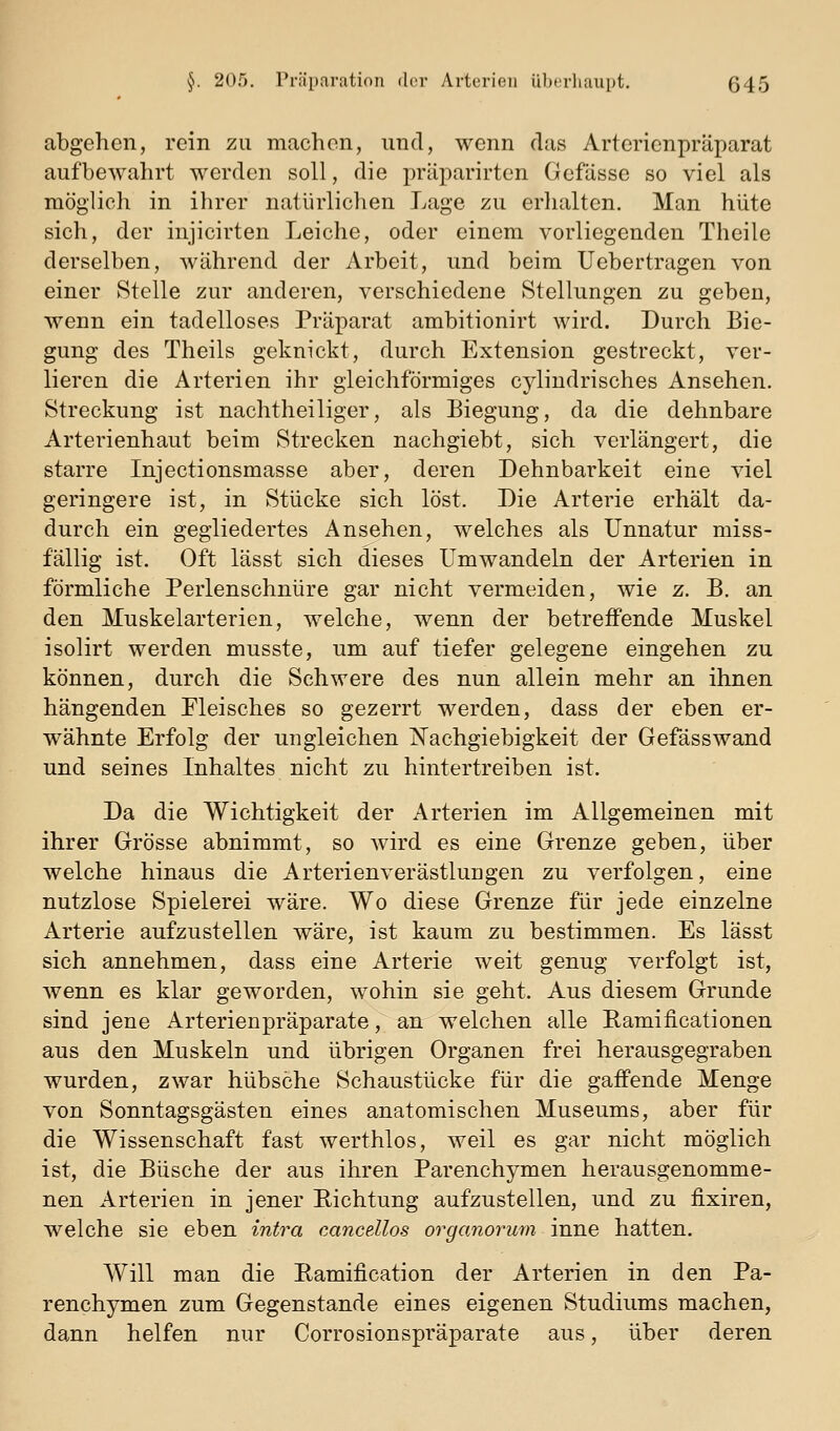 abgehen, rein zu machen, und, wenn das Arterienpräparat aufbewahrt werden soll, die priiparirten Gefässe so viel als raögiich in ihrer natürlichen Lage zu erlialten. Man hüte sich, der injicirten Leiche, oder einem vorliegenden Theile derselben, während der Arbeit, und beim Uebertragen von einer Stelle zur anderen, verschiedene Stellungen zu geben, wenn ein tadelloses Präparat ambitionirt wird. Durch Bie- gung des Theils geknickt, durch Extension gestreckt, ver- lieren die Arterien ihr gleichförmiges cylindrisches Ansehen. Streckung ist nachtheiliger, als Biegung, da die dehnbare Arterienhaut beim Strecken nachgiebt, sich verlängert, die starre Injectionsmasse aber, deren Dehnbarkeit eine viel geringere ist, in Stücke sich löst. Die Arterie erhält da- durch ein gegliedertes Ansehen, welches als Unnatur miss- fällig ist. Oft lässt sich dieses Umwandeln der Arterien in förmliche Perlenschnüre gar nicht vermeiden, wie z. B. an den Muskelarterien, welche, wenn der betreffende Muskel isolirt werden musste, um auf tiefer gelegene eingehen zu können, durch die Schwere des nun allein mehr an ihnen hängenden Fleisches so gezerrt werden, dass der eben er- wähnte Erfolg der ungleichen j^achgiebigkeit der Gefässwand und seines Inhaltes nicht zu hintertreiben ist. Da die Wichtigkeit der Arterien im Allgemeinen mit ihrer Grösse abnimmt, so wird es eine Grenze geben, über welche hinaus die Arterienverästlungen zu verfolgen, eine nutzlose Spielerei wäre. Wo diese Grenze für jede einzelne Arterie aufzustellen wäre, ist kaum zu bestimmen. Es lässt sich annehmen, dass eine Arterie weit genug verfolgt ist, wenn es klar geworden, wohin sie geht. Aus diesem Grunde sind jene Arterienpräparate, an welchen alle Eamificationen aus den Muskeln und übrigen Organen frei herausgegraben wurden, zwar hübsche Schaustücke für die gaifende Menge von Sonntagsgästen eines anatomischen Museums, aber für die Wissenschaft fast werthlos, weil es gar nicht möglich ist, die Büsche der aus ihren Parenchymen herausgenomme- nen Arterien in jener Richtung aufzustellen, und zu fixiren, welche sie eben intra cancdlos organorurn inne hatten. Will man die Pamification der Arterien in den Pa- renchymen zum Gegenstande eines eigenen Studiums machen, dann helfen nur Corrosionspräparate aus, über deren