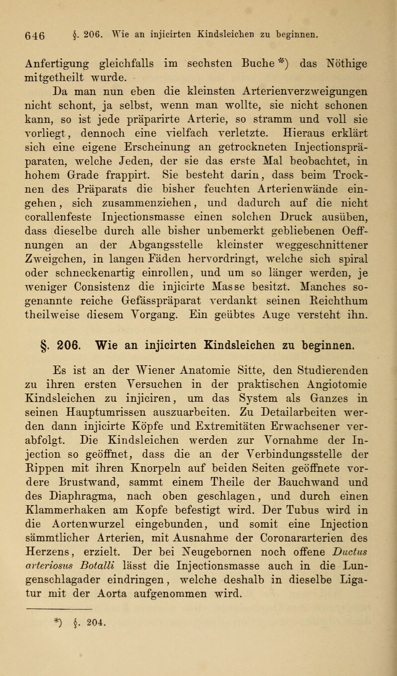 Anfertigung gleichfalls im sechsten Buche *) das Nöthige mitgetheilt wurde. Da man nun eben die kleinsten ArterienverzM^eigungen nicht schont, ja selbst, wenn man wollte, sie nicht schonen kann, so ist jede präparirte Arterie, so stramm und voll sie vorliegt, dennoch eine vielfach verletzte. Hieraus erklärt sich eine eigene Erscheinung an getrockneten Injectionsprä- paraten, welche Jeden, der sie das erste Mal beobachtet, in hohem Grade frappirt. Sie besteht darin, dass beim Trock- nen des Präparats die bisher feuchten Arterienwände ein- gehen, sich zusammenziehen, und dadurch auf die nicht corallenfeste Injectionsmasse einen solchen Druck ausüben, dass dieselbe durch alle bisher unbemerkt gebliebenen OefF- nungen an der Abgangsstelle kleinster weggeschnittener Zweigchen, in langen Fäden hervordringt, welche sich spiral oder schneckenartig einrollen, und um so länger werden, je weniger Consistenz die injicirte Masse besitzt. Manches so- genannte reiche Gefässpräparat verdankt seinen Reichthum theilweise diesem Vorgang. Ein geübtes Auge versteht ihn. §. 206. Wie an injicirten Kindsleichen zu beginnen. Es ist an der Wiener Anatomie Sitte, den Studierenden zu ihren ersten Versuchen in der praktischen Angiotomie Kindsleichen zu injiciren, um das System als Ganzes in seinen Hauptumrissen auszuarbeiten. Zu Detailarbeiten wer- den dann injicirte Köpfe und Extremitäten Erwachsener ver- abfolgt. Die Kindsleichen werden zur Vornahme der In- jection so geöffnet, dass die an der Verbindungsstelle der Rippen mit ihren Knorj)eln auf beiden Seiten geöffnete vor- dere Brustwand, sammt einem Theile der Bauchwand und des Diaphragma, nach oben geschlagen, und durch einen Klammerhaken am Kopfe befestigt wird. Der Tubus wird in die Aorten Wurzel eingebunden, und somit eine Injection sämmtlicher Arterien, mit Ausnahme der Coronararterien des Herzens, erzielt. Der bei ]^eugebornen noch offene Ductus arteriosus Botalli lässt die Injectionsmasse auch in die Lun- genschlagader eindringen, welche deshalb in dieselbe Liga- tur mit der Aorta aufgenommen wird. *) §. 204.