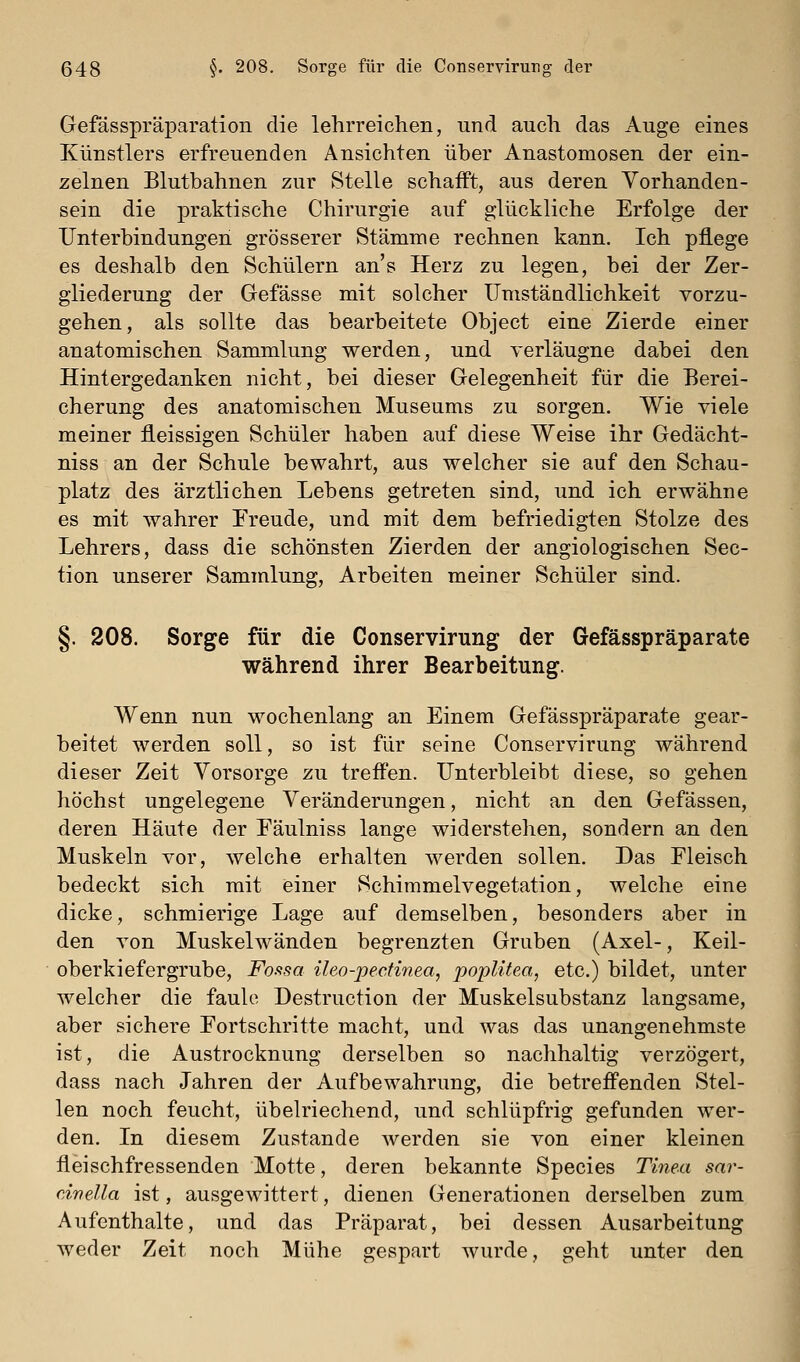 Gefässpräparation die lehrreichen, und auch das Auge eines Künstlers erfreuenden Ansichten über Anastomosen der ein- zelnen Blutbahnen zur Stelle schafft, aus deren Vorhanden- sein die praktische Chirurgie auf glückliche Erfolge der Unterbindungen grösserer Stämme rechnen kann. Ich pflege es deshalb den Schülern ans Herz zu legen, bei der Zer- gliederung der Gefässe mit solcher ITmstäiidlichkeit vorzu- gehen, als sollte das bearbeitete Object eine Zierde einer anatomischen Sammlung werden, und verläugne dabei den Hintergedanken nicht, bei dieser Gelegenheit für die Berei- cherung des anatomischen Museums zu sorgen. Wie viele meiner fleissigen Schüler haben auf diese Weise ihr Gedächt- niss an der Schule bewahrt, aus welcher sie auf den Schau- platz des ärztlichen Lebens getreten sind, und ich erwähne es mit wahrer Freude, und mit dem befriedigten Stolze des Lehrers, dass die schönsten Zierden der angiologischen Sec- tion unserer Sammlung, Arbeiten meiner Schüler sind. §. 208. Sorge für die Conservirung der Gefässpräparate während ihrer Bearbeitung. Wenn nun wochenlang an Einem Gefässpräparate gear- beitet werden soll, so ist für seine Conservirung während dieser Zeit Vorsorge zu treffen. Unterbleibt diese, so gehen höchst ungelegene Veränderungen, nicht an den Gefässen, deren Häute der Eäulniss lange widerstehen, sondern an den Muskeln vor, welche erhalten werden sollen. Das Fleisch bedeckt sich mit einer Schimmelvegetation, welche eine dicke, schmierige Lage auf demselben, besonders aber in den von Muskelwänden begrenzten Gruben (Axel-, Keil- oberkiefergrube, Fosisa ileo-pecfiriea, poplUea, etc.) bildet, unter welcher die faule Destruction der Muskelsubstanz langsame, aber sichere Fortschritte macht, und was das unangenehmste ist, die Austrocknung derselben so nachhaltig verzögert, dass nach Jahren der Aufbewahrung, die betreffenden Stel- len noch feucht, übelriechend, und schlüpfrig gefunden wer- den. In diesem Zustande werden sie von einer kleinen fleischfressenden Motte, deren bekannte Species Tinea sar- civella ist, ausgewittert, dienen Generationen derselben zum Aufenthalte, und das Präparat, bei dessen Ausarbeitung weder Zeit noch Mühe gespart wurde, geht unter den