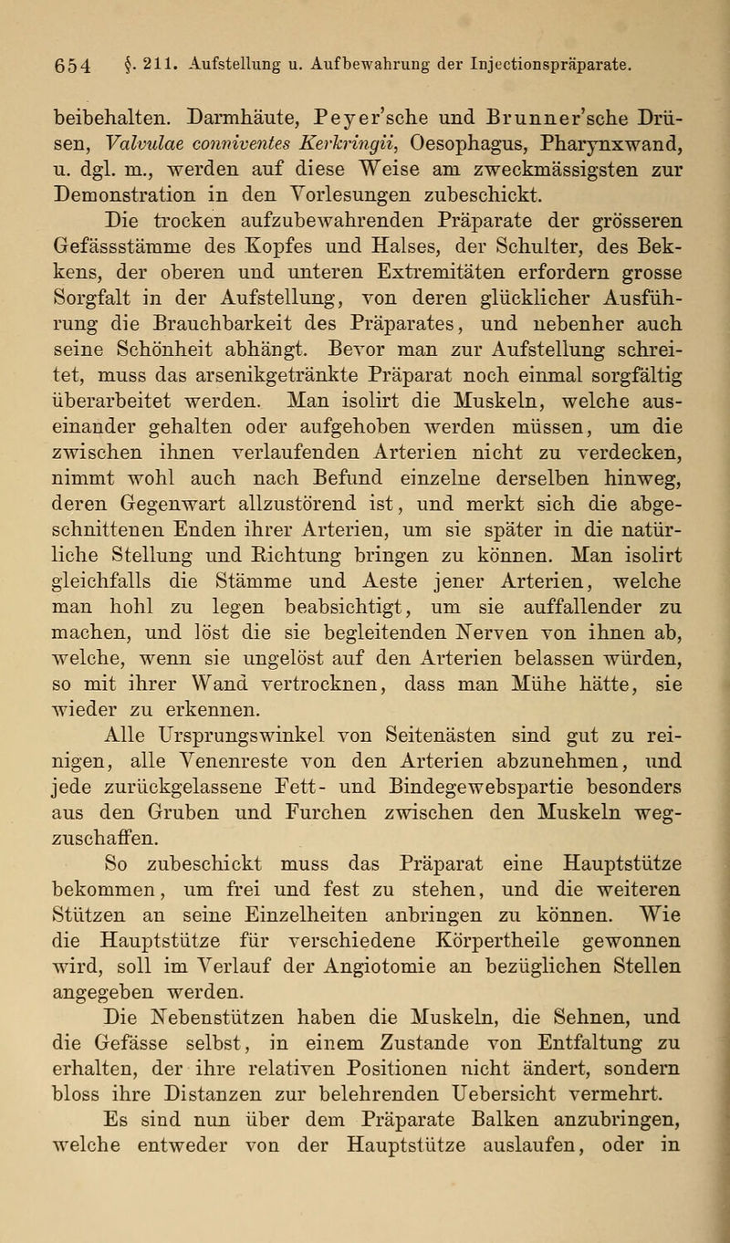 beibehalten. Darmhäute, Peyer'sche und Brunner'sche Drü- sen, Valvulae conmventes Kerkringii, Oesophagus, Pharynxwand, u. dgl. m., werden auf diese Weise am zweckmässigsten zur Demonstration in den Vorlesungen zubeschickt. Die trocken aufzubewahrenden Präparate der grösseren Gefässstämme des Kopfes und Halses, der Schulter, des Bek- kens, der oberen und unteren Extremitäten erfordern grosse Sorgfalt in der Aufstellung, von deren glücklicher Ausfüh- rung die Brauchbarkeit des Präparates, und nebenher auch seine Schönheit abhängt. Bevor man zur Aufstellung schrei- tet, muss das arsenikgetränkte Präparat noch einmal sorgfältig überarbeitet werden. Man isolirt die Muskeln, welche aus- einander gehalten oder aufgehoben werden müssen, um die zwischen ihnen verlaufenden Arterien nicht zu verdecken, nimmt wohl auch nach Befund einzelne derselben hinweg, deren Gegenwart allzustörend ist, und merkt sich die abge- schnittenen Enden ihrer Arterien, um sie später in die natür- liche Stellung und Richtung bringen zu können. Man isolirt gleichfalls die Stämme und Aeste jener Arterien, welche man hohl zu legen beabsichtigt, um sie auffallender zu machen, und löst die sie begleitenden ISTerven von ihnen ab, welche, wenn sie ungelöst auf den Arterien belassen würden, so mit ihrer Wand vertrocknen, dass man Mühe hätte, sie wieder zu erkennen. Alle Ursprungswinkel von Seitenästen sind gut zu rei- nigen, alle Yenenreste von den Arterien abzunehmen, und jede zurückgelassene Fett- und Bindegewebspartie besonders aus den Gruben und Furchen zwischen den Muskeln weg- zuschaifen. So zubeschickt muss das Präparat eine Hauptstütze bekommen, um frei und fest zu stehen, und die weiteren Stützen an seine Einzelheiten anbringen zu können. Wie die Hauptstütze für verschiedene Körpertheile gewonnen wird, soll im Verlauf der Angiotomie an bezüglichen Stellen angegeben werden. Die Nebenstützen haben die Muskeln, die Sehnen, und die Gefässe selbst, in einem Zustande von Entfaltung zu erhalten, der ihre relativen Positionen nicht ändert, sondern bloss ihre Distanzen zur belehrenden Uebersicht vermehrt. Es sind nun über dem Präparate Balken anzubringen, welche entweder von der Hauptstütze auslaufen, oder in