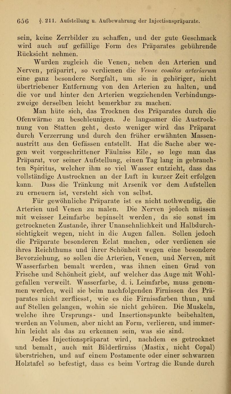 sein, keine Zerrbilder zu schaffen, und der gute Geschmack wird auch auf gefällige Form des Präparates gebührende Rücksicht nehmen. Wurden zugleich die Venen, neben den Arterien und Nerven, präparirt, so verdienen die Venae comites arteriarum eine ganz besondere Sorgfalt, um sie in gehöriger, nicht übertriebener Entfernung von den Arterien zu halten, und die vor und hinter den Arterien wegziehenden Yerbindungs- zweige derselben leicht bemerkbar zu machen. Man hüte sich, das Trocknen des Präparates durch die Ofenwärme zu beschleunigen. Je langsamer die Austrock- nung von Statten geht, desto weniger wird das Präparat durch Verzerrung und durch den früher erwähnten Massen- austritt aus den Gefässen entstellt. Hat die Sache aber we- gen weit vorgeschrittener Fäulniss Eile, so lege man das Präparat, vor seiner Aufstellung, einen Tag lang in gebrauch- ten Spiritus, welcher ihm so viel Wasser entzieht, dass das vollständige Austrocknen an der Luft in kurzer Zeit erfolgen kann. Dass die Tränkung mit Arsenik vor dem Aufstellen zu erneuern ist, versteht sich von selbst. Eür gewöhnliche Präparate ist es nicht nothwendig, die Arterien und Venen zu malen. Die IS'erven jedoch müssen mit weisser Leimfarbe bepinselt werden, da sie sonst im getrockneten Zustande, ihrer Unansehnlichkeit und Halbdurch- sichtigkeit wegen, nicht in die Augen fallen. Sollen jedoch die Präparate besonderen Eclat machen, oder verdienen sie ihres Reichthums und ihrer Schönheit wegen eine besondere Bevorziehung, so sollen die Arterien, Venen, und Nerven, mit Wasserfarben bemalt werden, was ihnen einen Grad von Frische und Schönheit giebt, auf welcher das Auge mit Wohl- gefallen verweilt. Wasserfarbe, d. i. Leimfarbe, muss genom- men werden, weil sie beim nachfolgenden Firnissen des Prä- parates nicht zertliesst, wie es die Firnissfarben thun, und auf Stellen gelangen, wohin sie nicht gehören. Die Muskeln, welche ihre Ursprungs- und Insertionspunkte beibehalten, werden an Volumen, aber nicht an Form, verlieren, und immer- hin leicht als das zu erkennen sein, was sie sind. Jedes Injectionspräparat wird, nachdem es getrocknet und bemalt, auch mit Bilderfirniss (Mastix, nicht Copal) überstrichen, und auf einem Postamente oder einer schwarzen Holztafel so befestigt, dass es beim Vortrag die Runde durch
