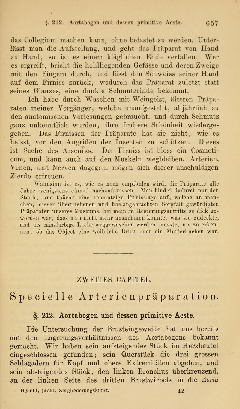 das Collegium machen kann, oline betastet zu werden. Unter- lässt man die Aufstellung, und gelit das Präparat von Hand zu Hand, so ist es einem kläglichen Ende verfallen. Wer es ergreift, bricht die hohlliegenden Gefässe und deren Zweige mit den Fingern durch, und lässt den Schweiss seiner Hand auf dem Firniss zurück, wodurch das Präparat zuletzt statt seines Glanzes, eine dunkle Schmutzrinde bekommt. Ich habe durch Waschen mit Weingeist, älteren Präpa- raten meiner Vorgänger, welche unaufgestellt, alljährlich zu den anatomischen Vorlesungen gebraucht, und durch Schmutz ganz unkenntlich wurden, ihre frühere Schönheit wiederge- geben. Das Firnissen der Präparate hat sie nicht, wie es heisst, vor den Angriffen der Insecten zu schützen. Dieses ist Sache des Arseniks. Der Firniss ist bloss ein Cosmeti- cum, und kann auch auf den Muskeln wegbleiben. Arterien, Venen, und IS'erven dagegen, mögen sich dieser unschuldigen Zierde erfreuen. Wahnsinn ist es, wie es noch empfohlen Avird, die Präparate alle Jahre wenigstens einmal naehzufirnissen. ]\Ian bindet dadurch nur den Staub, und thürmt eine schmutzige Firnisslage auf, welche an man- chen, dieser übertriebenen und übelangebrachteu Sorgfalt gewürdigten Präparaten unseres Museums, bei meinem Regierungsantritte so dick ge- worden war, dass man nicht mehr ausnehmen konnte, was sie zudeckte, und als missfärbige Lache weggewaschen werden niusste, um zu erken- nen, ob das Object eine weibliche Brust oder ein Mutterkuchen war. ZWEITES CAPITEL. Specielle Arterie n p r ä p a r a t i o ii. §. 212. Aortabogen und dessen primitive Aeste. Die Untersuchung der Brusteingeweide hat uns bereits mit den Lagerungsverhältnissen des Aortabogens bekannt gemacht. Wir haben sein aufsteigendes Stück im Herzbeutel eingeschlossen gefunden; sein Querstück die drei grossen Schlagadern für Kopf und obere Extremitäten abgeben, und sein absteigendes Stück, den linken Bronchus überkreuzend, an der linken Seite des dritten Brustwirbels in die Aorta Hyrtl, prakt. Zergliederungskunst. 42