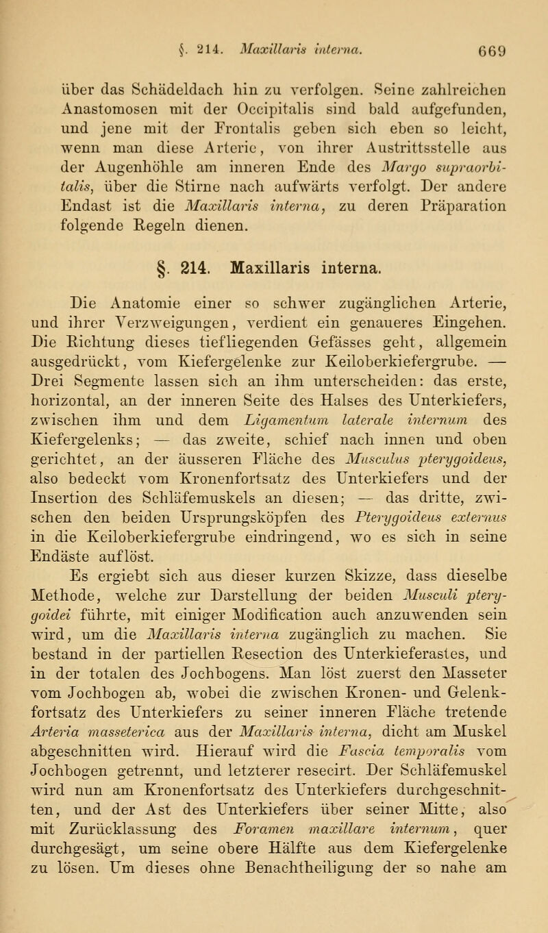 über das Schädeldach hin zu verfolgen. Seine zahlreichen Anastomosen mit der Occipitalis sind bald aufgefunden, und jene mit der Frontalis geben sich eben so leicht, wenn man diese Arterie, von ihrer Austrittsstelle aus der Augenhöhle am inneren Ende des Margo supraorbi- talis, über die Stirne nach aufwärts verfolgt. Der andere Endast ist die Maxillaris interna, zu deren Präparation folgende Regeln dienen. §. 214. Maxillaris interna. Die Anatomie einer so schwer zugänglichen Arterie, und ihrer Verzweigungen, verdient ein genaueres Eingehen. Die Richtung dieses tiefliegenden Gefässes geht, allgemein ausgedrückt, vom Kiefergelenke zur Keiloberkiefergrube. — Drei Segmente lassen sich an ihm unterscheiden: das erste, horizontal, an der inneren Seite des Halses des Unterkiefers, zwischen ihm und dem Ligamentum laterale internum des Kiefergelenks; — das zweite, schief nach innen und oben gerichtet, an der äusseren Eläche des Musculus jjterygoideus, also bedeckt vom Kronenfortsatz des Unterkiefers und der Insertion des Schläfemuskels an diesen; — das dritte, zwi- schen den beiden Ursprungsköi)fen des Pterygoideus externus in die Keiloberkiefergrube eindringend, wo es sich in seine Endäste auflöst. Es ergiebt sich aus dieser kurzen Skizze, dass dieselbe Methode, welche zur Darstellung der beiden Musculi ptery- goidei führte, mit einiger Modification auch anzuwenden sein wird, um die Maxillaris interna zugänglich zu machen. Sie bestand in der partiellen Resection des Unterkieferasles, und in der totalen des Jochbogens. Man löst zuerst den Masseter vom Jochbogen ab, wobei die zwischen Kronen- und Gelenk- fortsatz des Unterkiefers zu seiner inneren Fläche tretende Arteria masseterica aus der Maxillaris interna, dicht am Muskel abgeschnitten wird. Hierauf wird die Fascia temporalis vom Jochbogen getrennt, und letzterer resecirt. Der Schläfemuskel wird nun am Kronenfortsatz des Unterkiefers durchgeschnit- ten, und der Ast des Unterkiefers über seiner Mitte, also mit Zurücklassung des Foramen maxillare internum, quer durchgesägt, um seine obere Hälfte aus dem Kiefergelenke zu lösen. Um dieses ohne Benachtheiligung der so nahe am