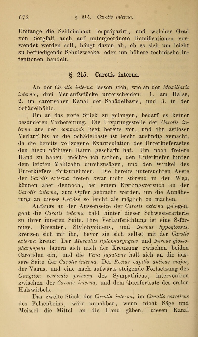 Umfange die Schleimhaut lospräparirt, und welcher Grad von Sorgfalt auch auf untergeordnete Ramificationen ver- wendet werden soll, hängt davon ab, ob es sich um leicht zu befriedigende Schulzwecke, oder um höhere technische In- tentionen handelt. §. 215. Carotis interna. An der Carotis interna lassen sich, wie an der Maxillaris interna, drei Verlaufsstücke unterscheiden: 1. am Halse, 2. im carotischen Kanal der Schädelbasis, und 3. in der Schädelhöhle. Um an das erste Stück zu gelangen, bedarf es keiner besonderen Vorbereitung. Die Ursprungsstelle der Carotis in- terna aus der communis liegt bereits vor, und ihr astloser Verlauf bis an die Schädelbasis ist leicht ausfindig gemacht, da die bereits vollzogene Exarticulation des Unterkieferastes den hiezu nöthigen ßaum geschafft hat. Um noch freiere Hand zu haben, möchte ich ratlien, den Unterkiefer hinter dem letzten Mahl zahn durchzusägen, und den Winkel des Unterkiefers fortzunehmen. Die bereits untersuchten Aeste der Carotis externa treten zwar nicht störend in den Weg, können aber dennoch, bei einem Erstlingsversuch an der Carotis interna, zum Opfer gebracht werden, um die Annähe- rung an dieses Gefäss so leicht als möglich zu machen. Anfangs an der Aussenseite der Carotis externa gelegen, geht die Carotis interna bald hinter dieser Schwesterarterie zu ihrer inneren Seite. Ihre Verlaufsrichtung ist eine S-för- mige. Biventer, Stylohyoideus, und Nervus hypoglossus, kreuzen sich mit ihr, bevor sie sich selbst mit der Carotis externa kreuzt. Der Musculus stylopharyngeus und Nervus glosso- pJiaryngeus lagern sich nach der Kreuzung zwischen beiden Carotiden ein, und die Ve?ia jugularis hält sich an die äus- sere Seite der Carotis interna. Der Rectus ca/pitis anticus major, der Vagus, und eine nach aufwärts steigende Fortsetzung des Ganglion cervicale primum des Sympathicus, interveniren zwischen der Carotis interna, und dem Querfortsatz des ersten Halswirbels. Das zweite Stück der Carotis interna, im Canalis caroticas des Felsenbeins, wäre unnahbar, wenn nicht Säge und Meissel die Mittel an die Hand gäben, diesen Kanal