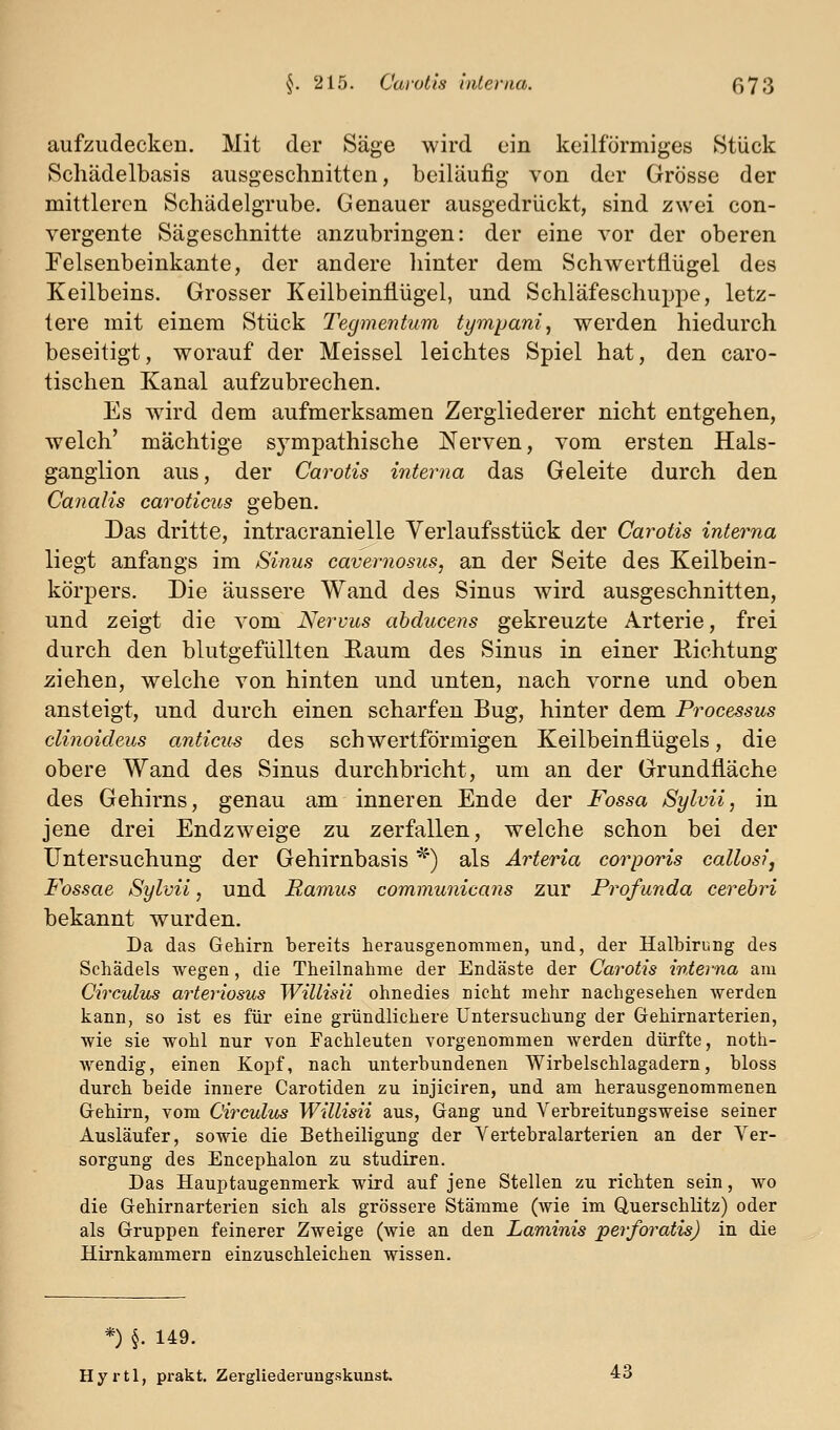 aufzudecken. Mit der Säge wird ein keilförmiges Stück Schädelbasis ausgeschnitten, beiläufig von der Grösse der mittleren Schädelgrube. Genauer ausgedrückt, sind zwei con- vergente Sägeschnitte anzubringen: der eine vor der oberen Felsenbeinkante, der andere liinter dem Schwertflügel des Keilbeins. Grosser Keilbeinüügel, und Schläfeschuppe, letz- tere mit einem Stück Tegmentum tympani, werden hiedurch beseitigt, worauf der Meissel leichtes Spiel hat, den caro- tischen Kanal aufzubrechen. Es wird dem aufmerksamen Zergliederer nicht entgehen, welch' mächtige sympathische Nerven, vom ersten Hals- ganglion aus, der Carotis interna das Geleite durch den Canalis caroticus geben. Das dritte, intracranielle Verlaufsstück der Carotis interna liegt anfangs im Sinus cavernosus, an der Seite des Keilbein- körpers. Die äussere Wand des Sinus wird ausgeschnitten, und zeigt die vom Nervus ahducens gekreuzte Arterie, frei durch den blutgefüllten Eaum des Sinus in einer Eichtung ziehen, welche von hinten und unten, nach vorne und oben ansteigt, und durch einen scharfen Bug, hinter dem Processus clinoideus anticus des schwertförmigen Keilbeinflügels, die obere Wand des Sinus durchbricht, um an der Grundfläche des Gehirns, genau am inneren Ende der Fossa Sylvii, in jene drei Endzweige zu zerfallen, welche schon bei der Untersuchung der Gehirnbasis '^) als Arteria corporis callosi, Fossae Sylvii, und Ramus communicans zur Profunda cerehri bekannt wurden. Da das Gehirn bereits herausgenommen, und, der Halbirung des Schädels wegen, die Theilnahme der Endäste der Carotis interna am Circulus arteriosus Willisii ohnedies nicht mehr nachgesehen werden kann, so ist es für eine gründlichere Untersuchung der Gehirnarterien, wie sie wohl nur von Fachleuten vorgenommen Averden dürfte, noth- Avendig, einen Kopf, nach unterbundenen Wirbelschlagadern, bloss durch beide innere Carotiden zu injiciren, und am herausgenommenen Gehirn, vom Circulus Willisii aus, Gang und VerbreituDgsweise seiner Ausläufer, sowie die Betheiligung der Vertebralarterien an der Ver- sorgung des Encephalon zu studiren. Das Hauptaugenmerk wird auf jene Stellen zu richten sein, wo die Gehirnarterien sich als grössere Stämme (Avie im Querschlitz) oder als Gruppen feinerer Zweige (wie an den Laminis perforatis) in die Hirnkammern einzuschleichen wissen. *) §. 149. Hyrtl, prakt. Zergliederungskunst. 43
