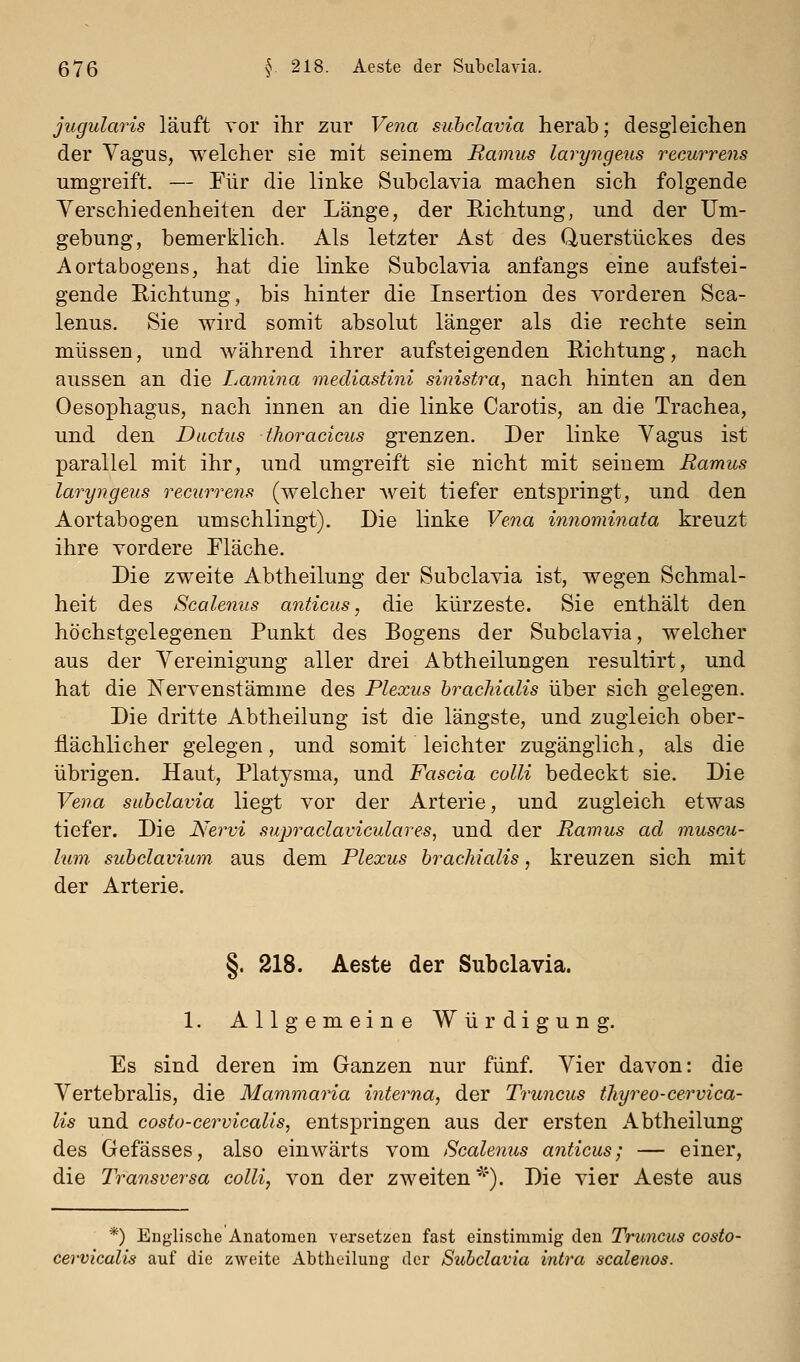 jugularis läuft vor ihr zur Vena subclavia herab; desgleichen der Vagus, welcher sie mit seinem Ramus laryngeus recurrens umgreift. — Für die linke Subclavia machen sich folgende Yerschiedenheiten der Länge, der Richtung, und der Um- gebung, bemerklich. Als letzter Ast des Querstückes des Aortabogens, hat die linke Subclavia anfangs eine aufstei- gende Richtung, bis hinter die Insertion des vorderen Sca- lenus. Sie wird somit absolut länger als die rechte sein müssen, und während ihrer aufsteigenden Richtung, nach aussen an die Lamina mediastini sinistra, nach hinten an den Oesophagus, nach innen an die linke Carotis, an die Trachea, und den Ductus thoracicus grenzen. Der linke Vagus ist parallel mit ihr, und umgreift sie nicht mit seinem Ramus laryngeus recurrens (welcher weit tiefer entspringt, und den Aortabogen umschlingt). Die linke Vena innominata kreuzt ihre vordere Fläche. Die zweite Abtheilung der Subclavia ist, wegen Schmal- heit des Scalenus anticus, die kürzeste. Sie enthält den höchstgelegenen Punkt des Rogens der Subclavia, welcher aus der Vereinigung aller drei Abtheilungen resultirt, und hat die ISTervenstämme des Plexus hrachialis über sich gelegen. Die dritte Abtheilung ist die längste, und zugleich ober- flächlicher gelegen, und somit leichter zugänglich, als die übrigen. Haut, Platysma, und Fascia colli bedeckt sie. Die Vena subclavia liegt vor der Arterie, und zugleich etwas tiefer. Die Nervi supraclaviculares, und der Ramus ad muscu- lum subclavium aus dem Plexus brachialis, kreuzen sich mit der Arterie. §. 218. Aeste der Subclavia. 1. Allgemeine Würdigung. Es sind deren im Ganzen nur fünf. Vier davon: die Vertebralis, die Mammaria interna, der Truncus thyreo-cervica- lis und costo-cervicalis, entspringen aus der ersten Abtheilung des Gefässes, also einwärts vom Scalenus anticus; — einer, die Transversa colli, von der zweiten^'). Die vier Aeste aus *) Englische Anatomen versetzen fast einstimmig den Truncus costo- cervicalis auf die zweite Abtheiluug der Subclavia intra scalenos.