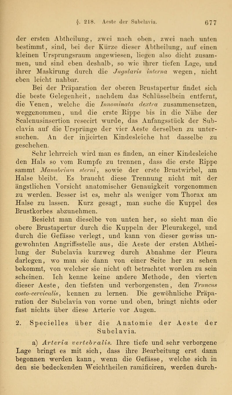 der ersten Abtheiluiig, zwei nach oben, zwei nach unten bestimmt, sind, bei der Kürze dieser Abtheilung, auf einen kleinen Ursprungsraum angewiesen, liegen also dicht zusam- men, und sind eben deshalb, so wie ihrer tiefen Lage, und ihrer Maskirung durch die Jiujularis interna wegen, nicht eben leicht nahbar. Bei der Präparation der oberen Brustapertur findet sich die beste Gelegenheit, nachdem das Schlüsselbein entfernt, die Yenen, welche die Innominata dextra zusammensetzen, weggenommen, und die erste Kippe bis in die Nähe der Scalenusinsertion resecirt wurde, das Anfangsstück der Sub- clavia auf die Ursprünge der vier Aeste derselben zu unter- suchen. An der injicirten Kindesleiche hat dasselbe zu geschehen. Sehr lehrreich wird man es finden, an einer Kindesleiche den Hals so vom Rumpfe zu trennen, dass die erste Rippe sammt Manuhrium sterni, sowie der erste Brustwirbel, am Halse bleibt. Es braucht diese Trennung nicht mit der ängstlichen Torsicht anatomischer Genauigkeit vorgenommen zu werden. Besser ist es, mehr als weniger Yom Thorax am Halse zu lassen. Kurz gesagt, man suche die Kuppel des Brustkorbes abzunehmen. Besieht man dieselbe von unten her, so sieht man die obere Brustapertur durch die Kuppeln der Pleurakegel, und durch die Gefässe verlegt, und kann von dieser gewiss un- gewohnten Angriffsstelle aus, die Aeste der ersten Abthei- lung der Subclavia kurzweg durch Abnahme der Pleura darlegen, w^o man sie dann von einer Seite her zu sehen bekommt, von welcher sie nicht oft betrachtet worden zu sein scheinen. Ich kenne keine andere Methode, den vierten dieser Aeste, den tiefsten und verborgensten, den Truncus cosio-cervicalis, kennen zu lernen. Die gewöhnliche Präpa- ration der Subclavia von vorne und oben, bringt nichts oder fast nichts über diese Arterie vor Augen. 2. Specielles über die Anatomie der Aeste der Subclavia. a) Ärteria vertehralis. Ihre tiefe und sehr verborgene Lage bringt es mit sich, dass ihre Bearbeitung erst dann begonnen werden kann, wenn die Gefässe, Avelche sich in den sie bedeckenden Weichtheilen ramificiren, werden durch-