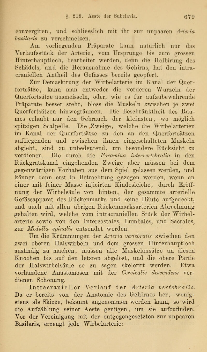 conrergiren, und schliesslich mit ihr zur unpaaren Arteria hasUaris zu verschmelzen. Am vorliegenden Präparate kann natürlich nur das Verlaufsstück der Arterie, vom Ursprünge bis zum grossen Hinterhauptloch, bearbeitet werden, denn die Halbirung des Schädels, und die Herausnahme des Gehirns, hat den intra- craniellen Antheil des Gefässes bereits geopfert. Zur Demaskirung der Wirbelarterie im Kanal der Quer- fortsätze, kann man entweder die vorderen Wurzeln der Querfortsätze ausmeissein, oder, wie es für aufzubewahrende Präparate besser steht, bloss die Muskeln zwischen je zwei Querfortsätzen hinwegräumen. Die Beschränktheit des Eau- mes erlaubt nur den Gebrauch der kleinsten, wo möglich spitzigen Scalpelle. Die Zweige, welche die Wirbelarterien im Kanal der Querfortsätze zu den an den Querfortsätzen, aufliegenden und zwischen ihnen eingeschalteten Muskeln abgiebt, sind zu unbedeutend, um besondere Rücksicht zu verdienen. Die durch die Foramina intervertehralia in den Riickgratskanal eingehenden Zweige aber müssen bei dem gegenwärtigen Vorhaben aus dem Spiel gelassen werden, und können dann erst in Betrachtung gezogen werden, wenn an einer mit feiner Masse injicirten Kindesleiche, durch Eröff- nung der Wirbelsäule von hinten, der gesammte arterielle Gefässapparat des Rückenmarks und seine Häute aufgedeckt, und auch mit allen übrigen Rückenmarksarterien Abrechnung gehalten wird, welche vom inti'acraniellen Stück der Wirbel- arterie sowie von den Intercostales, Lumbales, und Sacrales, zur Medulla spinalis entsendet werden. Um die Krümmungen der Arteria vertebralis zwischen den zwei oberen Halswirbeln und dem grossen Hinterhauptloch ausfindig zu machen, müssen alle Muskelansätze an diesen Knochen bis auf den letzten abgelöst, und die obere Partie der Halswirbelsäule so zu sagen skeletirt werden. Etwa vorhandene Anastomosen mit der Cervicalis descendens ver- dienen Schonung. Intracranieller V-erlauf der Arteria vertebralis. Da er bereits von der Anatomie des Gehirnes her, wenig- stens als Skizze, bekannt angenommen werden kann, so wird die Aufzählung seiner Aeste genügen, um sie aufzufinden. Vor der Vereinigung mit der entgegengesetzten zur unpaaren Basilaris, erzeugt jede Wirbelarterie: