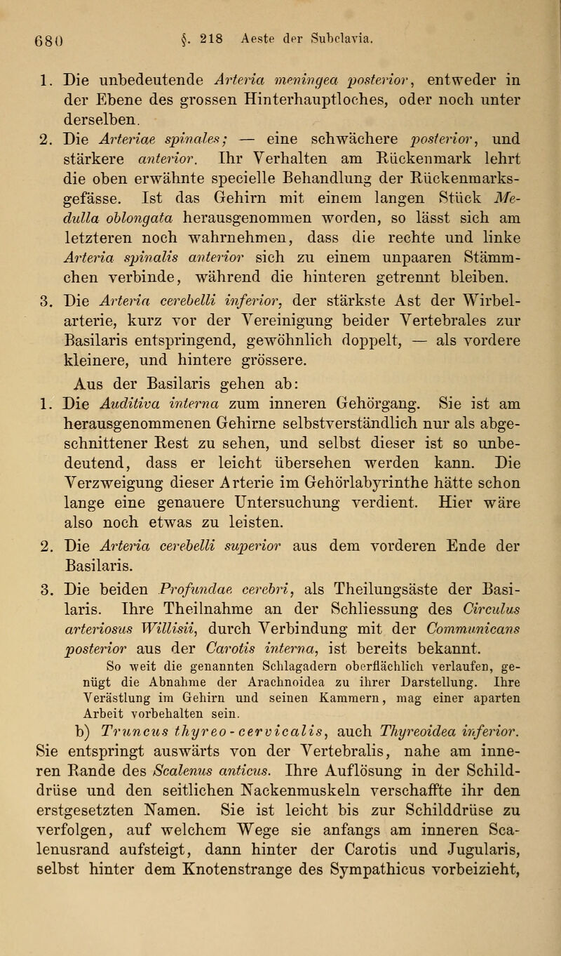 1. Die unbedeutende Arteria meningea posterior^ entweder in der Ebene des grossen Hinterhauptloches, oder noch unter derselben. 2. Die Ärteriae spinales; — eine schwächere posterior^ und stärkere anterior. Ihr Verhalten am Rückenmark lehrt die oben erwähnte specielle Behandlung der Rückenmarks- gefässe. Ist das Gehirn mit einem langen Stück Me- dulla ohlongata herausgenommen worden, so lässt sich am letzteren noch wahrnehmen, dass die rechte und linke Arteria spinalis anterior sich zu einem unpaaren Stämm- chen verbinde, während die hinteren getrennt bleiben. 3. Die Arteria cerebelli inferior, der stärkste Ast der Wirbel- arterie, kurz vor der Vereinigung beider Vertebrales zur Basilaris entspringend, gewöhnlich doppelt, — als vordere kleinere, und hintere grössere. Aus der Basilaris gehen ab: 1. Die Auditiva interna zum inneren Gehörgang. Sie ist am herausgenommenen Gehirne selbstverständlich nur als abge- schnittener Rest zu sehen, und selbst dieser ist so unbe- deutend, dass er leicht übersehen werden kann. Die Verzweigung dieser Arterie im Gehörlabyrinthe hätte schon lange eine genauere Untersuchung verdient. Hier wäre also noch etwas zu leisten. 2. Die Arteria cerebelli superior aus dem vorderen Ende der Basilaris. 3. Die beiden Profundae cerebri, als Theilungsäste der Basi- laris. Ihre Theilnahme an der Schliessung des Circulus arteriosus Willisii, durch Verbindung mit der Communicans posterior aus der Carotis iriterna, ist bereits bekannt. So -weit die genannten Schlagadern oberflächlich verlaufen, ge- nügt die Abnahme der Arachnoidea zu ihrer Darstellung. Ihre Verästlung im Gehirn und seinen Kammern, mag einer aparten Arbeit vorbehalten sein, b) Truncus thyreo - cervicalis, auch Thyreoidea inferior. Sie entspringt auswärts von der Vertebralis, nahe am inne- ren Rande des Scalenus anficus. Ihre Auflösung in der Schild- drüse und den seitlichen Nackenrauskeln verschaffte ihr den erstgesetzten Namen. Sie ist leicht bis zur Schilddrüse zu verfolgen, auf welchem Wege sie anfangs am inneren Sca- lenusrand aufsteigt, dann hinter der Carotis und Jugularis, selbst hinter dem Knotenstrange des Sympathicus vorbeizieht,