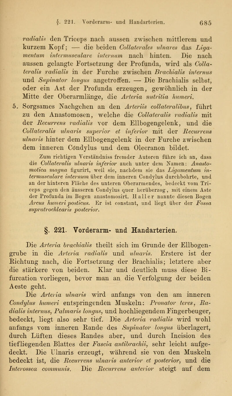 radialis den Triceps nach aussen zwisclien mittlerem und kurzem Kopf; — die beiden Collaterales ulnares das Liga- mentum intermusculare infernum nach hinten. Die nach aussen gelangte Eortsetzung der Profunda, wird als Colla- ieralis radialis in der Furche zwischen Brachialis internus und Sapinator loiufus angetroffen. — Die Brachialis selbst, oder ein Ast der Profunda erzeugen, gewöhnlich in der Mitte der Oberarmlänge, die Arteria nutritia Jmmeri. 5. Sorgsames Nachgehen an den Arteriis collateralihus, führt zu den Anastomosen, welche die Collateralis radialis mit der Recurrens radialis vor dem Ellbogengelenk, und die Collateralis idnaris superior et inferior mit der Recurrens ulnaris hinter dem Ellbogengelenk in der Furche zwischen dem inneren Cöndylus jind dem Olecranon bildet. Zum richtigen Verständniss fremder Autoren führe ich an, dass die Collateralis ulnaris inferior auch unter dem Namen: Anasto- motica magna figurirt, weil sie, nachdem sie das Ligamentum in- termusculare internum über dem inneren Cöndylus durchbohrte, und an der hinteren Fläche des unteren Oberarmendes, bedeckt vom Tri- ceps gegen den äusseren Cöndylus quer herüberzog, mit einem Aste der Profunda im Bogen anastomosirt. Hall er nannte diesen Bogen Arcus huvieriposticiis. Er ist constant, und liegt über der Fossa supratrochlearis posterior. §. 221. Vorderarm- und Handarterien. Die Arteria brachialis theilt sich im Grunde der Ellbogen- grube in die Arteria radialis und ulnaris. Erstere ist der Eichtung nach, die Fortsetzung der Brachialis; letztere aber die stärkere von beiden. Klar und deutlich muss diese Bi- furcation vorliegen, bevor man an die Yerfolgung der beiden Aeste geht. Die Arteria ulnaris wird anfangs von den am inneren Cöndylus humeri entspringenden Muskeln: Pronator teres, Ra- dialis ifiiernus, Palmaris longus, und hochliegendem Fingerbeuger, bedeckt, liegt also sehr tief. Die Arteria radialis wird wohl anfangs vom inneren Eande des Supinator longus überlagert, durch Lüften dieses Eandes aber, und durch Incision des tiefliegenden Blattes der Fascia antibrachii, sehr leicht aufge- deckt. Die Ulnaris erzeugt, während sie von den Muskeln bedeckt ist, die Recurrens ulnaris anterior et posterior, und die Literossea communis. Die Recurrens anterior steigt auf dem.
