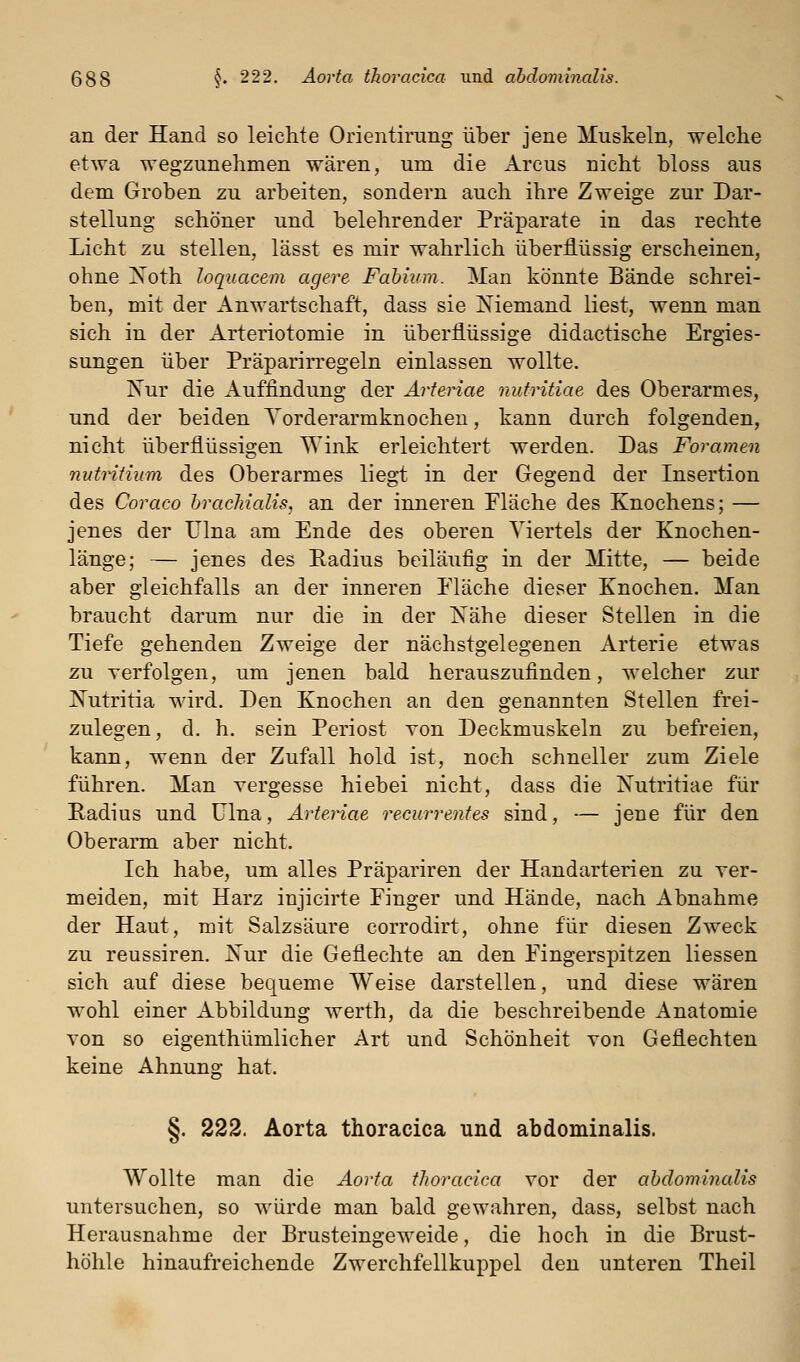 an der Hand so leichte Orientirung über jene Muskeln, welche etwa wegzunehmen wären, um die Arcus nicht bloss aus dem Groben zu arbeiten, sondern auch ihre Zweige zur Dar- stellung schöner und belehrender Präparate in das rechte Licht zu stellen, lässt es mir wahrlich überflüssig erscheinen, ohne Xoth loquacem agere Fahium. Man könnte Bände schrei- ben, mit der Anwartschaft, dass sie Niemand liest, wenn man sich in der Arteriotomie in überflüssige didactische Ergies- sungen über Präparirregeln einlassen wollte. Nur die xiuffindung der Ärteriae nufritiae des Oberarmes, und der beiden Torderarmknochen, kann durch folgenden, nicht überflüssigen Wink erleichtert werden. Das Foramen nutntium des Oberarmes liegt in der Gegend der Insertion des Coraco hrachialis, an der inneren Fläche des Knochens; — jenes der Ulna am Ende des oberen Viertels der Knochen- länge; — jenes des Eadius beiläufig in der Mitte, — beide aber gleichfalls an der inneren Fläche dieser Knochen. Man braucht darum nur die in der Nähe dieser Stellen in die Tiefe gehenden Zweige der nächstgelegenen Arterie etwas zu Yerfolgen, um jenen bald herauszufinden, welcher zur Nutritia wird. Den Knochen an den genannten Stellen frei- zulegen, d. h. sein Periost von Deckmuskeln zu befreien, kann, wenn der Zufall hold ist, noch schneller zum Ziele führen. Man vergesse hiebei nicht, dass die Nutritiae für Radius und Ulna, Ärteriae recurrentes sind, — jene für den Oberarm aber nicht. Ich habe, um alles Präpariren der Handarterien zu ver- meiden, mit Harz injicirte Finger und Hände, nach Abnahme der Haut, mit Salzsäure corrodirt, ohne für diesen Zweck zu reussiren. Nur die Geflechte an den Fingerspitzen Hessen sich auf diese bequeme Weise darstellen, und diese wären wohl einer Abbildung werth, da die beschreibende Anatomie von so eigenthümlicher Art und Schönheit von Geflechten keine Ahnung hat. §. 222. Aorta thoracica und abdominalis. Wollte man die Aorta tlioracica vor der abdominalis untersuchen, so würde man bald gewahren, dass, selbst nach Herausnahme der Brusteingeweide, die hoch in die Brust- höhle hinaufreichende Zwerchfellkuppel den unteren Theil