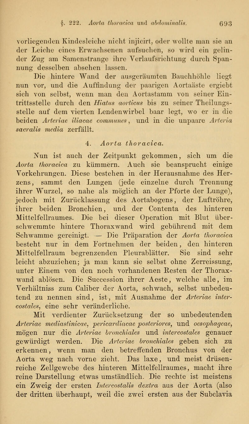 vorliegenden Kindesleiche niclit injicirl, oder wollte man sie an der Leiche eines Erwaclisencm aufsuclien, so wird ein gelin- der Zug am Samenstrange ihre Verlaufsrichtung durch Span- nung desselben absehen lassen. Die hintere Wand der ausgeräumten Bauchhöhle liegt nun vor, und die Auffindung der paarigen Aortaäste ergiebt sich von selbst, wenn man den Aortastamm von seiner Ein- trittsstelle durch den Hiatus aorticus bis zu seiner Theilungs- stelle auf dem vierten Lendenwirbel baar legt, wo er in die beiden Arteriae iliacae communes, und in die unpaare Arteria sacralis media zerfällt. 4. Aorta thoracica. ISTun ist auch der Zeitpunkt gekommen, sich um die Aorta thoracica zu kümmern. Auch sie beansprucht einige Yorkehrungen. Diese bestehen in der Herausnahme des Her- zens, sammt den Lungen (jede einzelne durch Trennung ihrer Wurzel, so nahe als möglich an der Pforte der Lunge), jedoch mit Zurlicklassung des Aortabogens, der Luftröhre, ihrer beiden Bronchien, und der Contenta des hinteren Mittelfellraumes. Die bei dieser Operation mit Blut über- schwemmte hintere Thoraxwand wird gebührend mit dem Schwämme gereinigt. — Die Präparation der Aorta thoracica besteht nur in dem Portnehmen der beiden, den hinteren Mittelfellraum begrenzenden Pleurablätter. Sie sind sehr leicht abzuziehen; ja man kann sie selbst ohne Zerreissung, unter Einem von den noch vorhandenen Resten der Thorax- wand ablösen. Die Succession ihrer Aeste, welche alle, im Yerhältniss zum Caliber der Aorta, schwach, selbst unbedeu- tend zu nennen sind, ist, mit Ausnahme der Arteriae inter- costales, eine sehr veränderliche. Mit verdienter Zurücksetzung der so unbedeutenden Arteriae mediastinicae, ijericardiacae posteriores, und oesophageae, mögen nur die Arteriae bronchiales und intercostales genauer gewürdigt werden. Die Arteriae bronchiales geben sich zu erkennen, wenn man den betreffenden Bronchus von der Aorta weg nach vorne zieht. Das laxe, und meist drüsen- reiche Zellgewebe des hinteren Mittelfellraumes, macht ihre reine Darstellung etwas umständlich. Die rechte ist meistens ein Zweig der ersten Intercostalis dextra aus der Aorta (also der dritten überhaupt, weil die zwei ersten aus der Subclavia