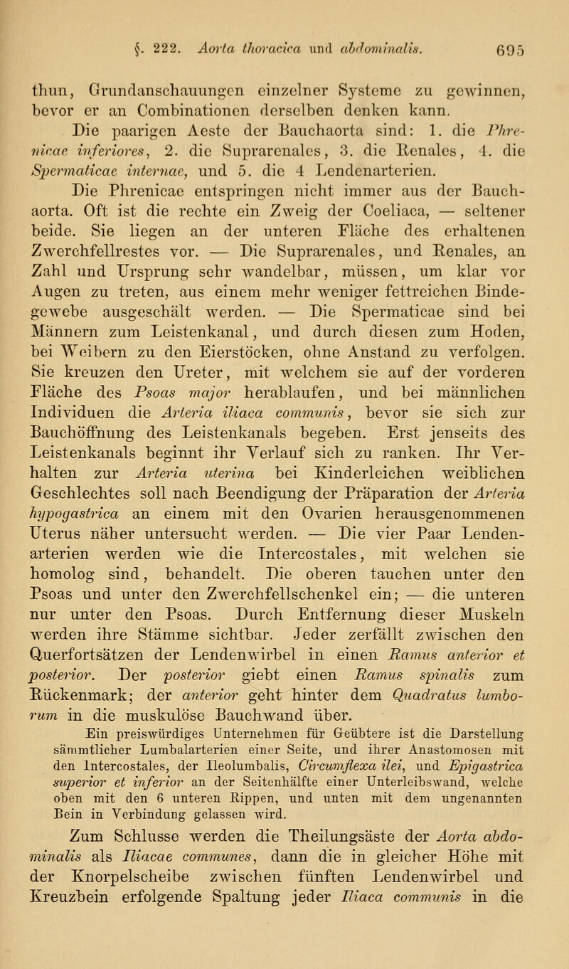 thuii, Griindanschaimngcn einzelner Sj^stemc zu gewinnen, bevor er an Combinationen derselben denken kann. Die paarigen Aeste der Banchaorta sind: 1. die Phre- nicae inferiores^ 2. die Suprarenales, 3. die Renales, 4. die Spermaticae internae, und 5. die 4 Lendenarterien. Die Phrenicae entspringen nicht immer aus der Bauch- aorta. Oft ist die rechte ein Zweig der Coeliaca, — seltener beide. Sie liegen an der unteren Fläche des erhaltenen Zwerchfellrestes vor. — Die Suprarenales, und Renales, an Zahl und Ursprung sehr wandelbar, müssen, um klar vor Augen zu treten, aus einem mehr weniger fettreichen Binde- gewebe ausgeschält werden. — Die Spermaticae sind bei Männern zum Leistenkanal, und durch diesen zum Hoden, bei Weibern zu den Eierstöcken, ohne Anstand zu verfolgen. Sie kreuzen den Ureter, mit welchem sie auf der vorderen Fläche des Psoas major herablaufen, und bei männlichen Individuen die Arteria iliaca communis, bevor sie sich zur BauchÖifnung des Leistenkanals begeben. Erst jenseits des Leistenkanals beginnt ihr Verlauf sich zu ranken. Ihr Ver- halten zur Arteria uterina bei Kinderleichen weiblichen Geschlechtes soll nach Beendigung der Präparation der Arteria hypogastrica an einem mit den Ovarien herausgenommenen Uterus näher untersucht werden. — Die vier Paar Lenden- arterien werden wie die Intercostales, mit welchen sie homolog sind, behandelt. Die oberen tauchen unter den Psoas und unter den Zwerchfellschenkel ein; — die unteren nur unter den Psoas. Durch Entfernung dieser Muskeln werden ihre Stämme sichtbar. Jeder zerfällt zwischen den Querfortsätzen der Lendenwirbel in einen Ramus anterior et posterior. Der posterior giebt einen Ramus sioinalis zum Rückenmark; der anterior geht hinter dem Quadratus lumho- rum in die muskulöse Bauchwand über. Ein preiswürdiges Unternehmen für Geübtere ist die Darstellung sämmtlicher Lumbaiarterien einer Seite, und ihrer Anastomosen mit den Intercostales, der Ileolumbalis, Circuinflexa ilei, und Epigastrica superior et inferior an der Seitenhälfte einer UnterleibsAvand, welche oben mit den 6 unteren Eippen, und unten mit dem ungenannten Bein in Verbindung gelassen wird. Zum Schlüsse werden die Theilungsäste der Aorta abdo- minalis als Iliacae communes, dann die in gleicher Höhe mit der Knorpelscheibe zwischen fünften Lendenwirbel und Kreuzbein erfolgende Spaltung jeder Iliaca communis in die