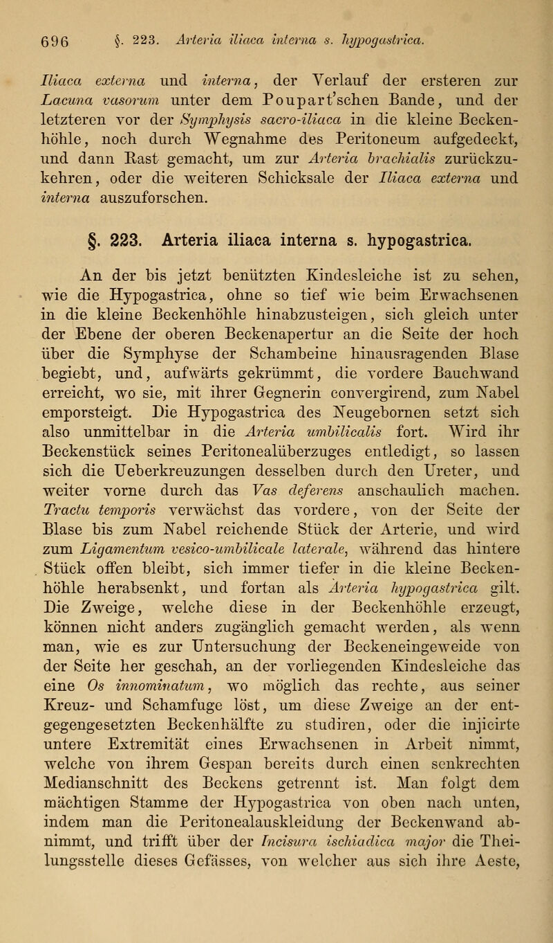 Iliaca externa und interna, der Verlauf der ersteren zur Lacuna vasorum unter dem Poupart'schen Bande, und der letzteren vor der Symjplmjsis sacro-iliaca in die kleine Becken- höhle, noch durch Wegnahme des Peritoneum aufgedeckt, und dann Bast gemacht, um zur Arteria brachialis zurückzu- kehren, oder die weiteren Schicksale der Iliaca externa und interna auszuforschen. §. 223. Arteria iliaca interna s. hypogastrica. An der bis jetzt benützten Kindesleiche ist zu sehen, wie die Hypogastrica, ohne so tief wie beim Erwachsenen in die kleine Beckenhöhle hinabzusteigen, sich gleich unter der Ebene der oberen Beckenapertur an die Seite der hoch über die Symphyse der Schambeine hinausragenden Blase begiebt, und, aufwärts gekrümmt, die vordere Bauchwand erreicht, wo sie, mit ihrer Gegnerin convergirend, zum Nabel emporsteigt. Die Hypogastrica des I^eugebornen setzt sich also unmittelbar in die Arteria umhilicalis fort. Wird ihr Beckenstück seines Peritonealüberzuges entledigt, so lassen sich die Ueberkreuzungen desselben durch den Ureter, und weiter vorne durch das Vas deferens anschaulich machen. Tractu temporis verwächst das vordere, von der Seite der Blase bis zum Nabel reichende Stück der Arterie, und wird zum Ligamentum vesico-umhilicale laterale^ während das hintere Stück offen bleibt, sich immer tiefer in die kleine Becken- hÖhle herabsenkt, und fortan als Ärteria hypogastrica gilt. Die Zweige, welche diese in der Beckenhöhle erzeugt, können nicht anders zugänglich gemacht werden, als wenn man, wie es zur Untersuchung der Beckeneingeweide von der Seite her geschah, an der vorliegenden Kindesleiche das eine Os innominatum, wo möglich das rechte, aus seiner Kreuz- und Schamfuge löst, um diese Zweige an der ent- gegengesetzten Beckenhälfte zu studiren, oder die injicirte untere Extremität eines Erwachsenen in Arbeit nimmt, welche von ihrem Gespan bereits durch einen senkrechten Medianschnitt des Beckens getrennt ist. Man folgt dem mächtigen Stamme der Hypogastrica von oben nach unten, indem man die Peritonealauskleidung der Beckenwand ab- nimmt, und trifft über der Incisura ischiucUca viajor die Thei- lungsstelle dieses Gefässes, von welcher aus sich ihre Aeste,